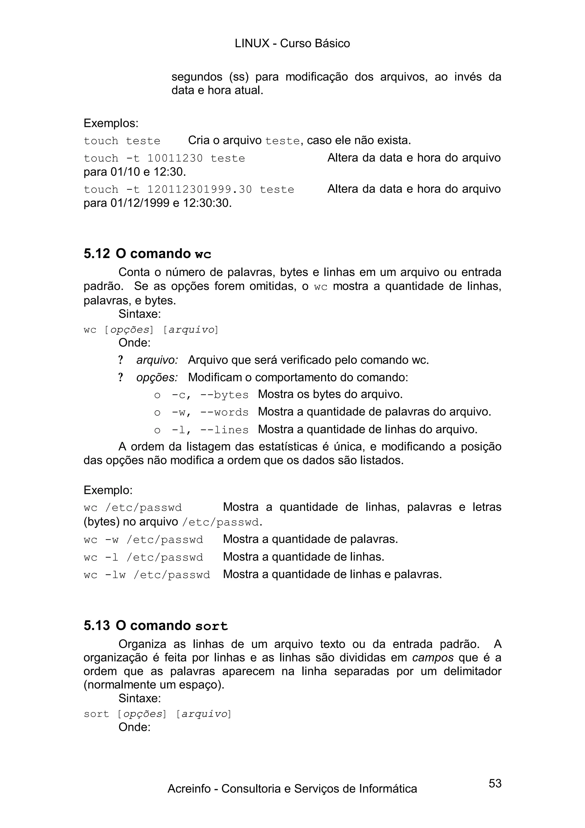 53
segundos (ss) para modificação dos arquivos, ao invés da
data e hora atual.
Exemplos:
touch teste Cria o arquivo teste, caso ele não exista.
touch -t 10011230 teste Altera da data e hora do arquivo
para 01/10 e 12:30.
touch -t 120112301999.30 teste Altera da data e hora do arquivo
para 01/12/1999 e 12:30:30.
5.12 O comando wc
Conta o número de palavras, bytes e linhas em um arquivo ou entrada
padrão. Se as opções forem omitidas, o wc mostra a quantidade de linhas,
palavras, e bytes.
Sintaxe:
wc [opções] [arquivo]
Onde:
? arquivo: Arquivo que será verificado pelo comando wc.
? opções: Modificam o comportamento do comando:
o -c, --bytes Mostra os bytes do arquivo.
o -w, --words Mostra a quantidade de palavras do arquivo.
o -l, --lines Mostra a quantidade de linhas do arquivo.
A ordem da listagem das estatísticas é única, e modificando a posição
das opções não modifica a ordem que os dados são listados.
Exemplo:
wc /etc/passwd Mostra a quantidade de linhas, palavras e letras
(bytes) no arquivo /etc/passwd.
wc -w /etc/passwd Mostra a quantidade de palavras.
wc -l /etc/passwd Mostra a quantidade de linhas.
wc -lw /etc/passwd Mostra a quantidade de linhas e palavras.
5.13 O comando sort
Organiza as linhas de um arquivo texto ou da entrada padrão. A
organização é feita por linhas e as linhas são divididas em campos que é a
ordem que as palavras aparecem na linha separadas por um delimitador
(normalmente um espaço).
Sintaxe:
sort [opções] [arquivo]
Onde:
LINUX - Curso Básico
Acreinfo - Consultoria e Serviços de Informática
 