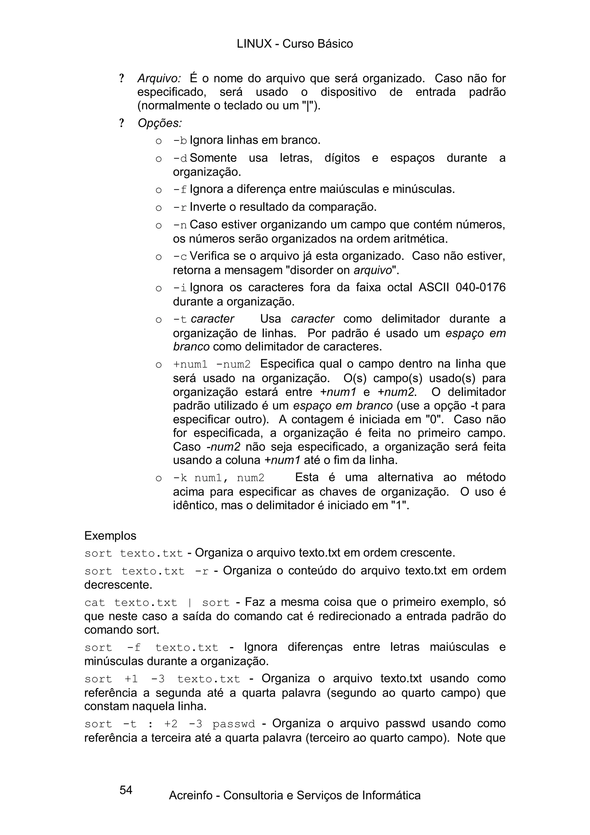 54
? Arquivo: É o nome do arquivo que será organizado. Caso não for
especificado, será usado o dispositivo de entrada padrão
(normalmente o teclado ou um "|").
? Opções:
o -b Ignora linhas em branco.
o -d Somente usa letras, dígitos e espaços durante a
organização.
o -f Ignora a diferença entre maiúsculas e minúsculas.
o -r Inverte o resultado da comparação.
o -n Caso estiver organizando um campo que contém números,
os números serão organizados na ordem aritmética.
o -c Verifica se o arquivo já esta organizado. Caso não estiver,
retorna a mensagem "disorder on arquivo".
o -i Ignora os caracteres fora da faixa octal ASCII 040-0176
durante a organização.
o -t caracter Usa caracter como delimitador durante a
organização de linhas. Por padrão é usado um espaço em
branco como delimitador de caracteres.
o +num1 -num2 Especifica qual o campo dentro na linha que
será usado na organização. O(s) campo(s) usado(s) para
organização estará entre +num1 e +num2. O delimitador
padrão utilizado é um espaço em branco (use a opção -t para
especificar outro). A contagem é iniciada em "0". Caso não
for especificada, a organização é feita no primeiro campo.
Caso -num2 não seja especificado, a organização será feita
usando a coluna +num1 até o fim da linha.
o -k num1, num2 Esta é uma alternativa ao método
acima para especificar as chaves de organização. O uso é
idêntico, mas o delimitador é iniciado em "1".
Exemplos
sort texto.txt - Organiza o arquivo texto.txt em ordem crescente.
sort texto.txt -r - Organiza o conteúdo do arquivo texto.txt em ordem
decrescente.
cat texto.txt | sort - Faz a mesma coisa que o primeiro exemplo, só
que neste caso a saída do comando cat é redirecionado a entrada padrão do
comando sort.
sort -f texto.txt - Ignora diferenças entre letras maiúsculas e
minúsculas durante a organização.
sort +1 -3 texto.txt - Organiza o arquivo texto.txt usando como
referência a segunda até a quarta palavra (segundo ao quarto campo) que
constam naquela linha.
sort -t : +2 -3 passwd - Organiza o arquivo passwd usando como
referência a terceira até a quarta palavra (terceiro ao quarto campo). Note que
LINUX - Curso Básico
Acreinfo - Consultoria e Serviços de Informática
 