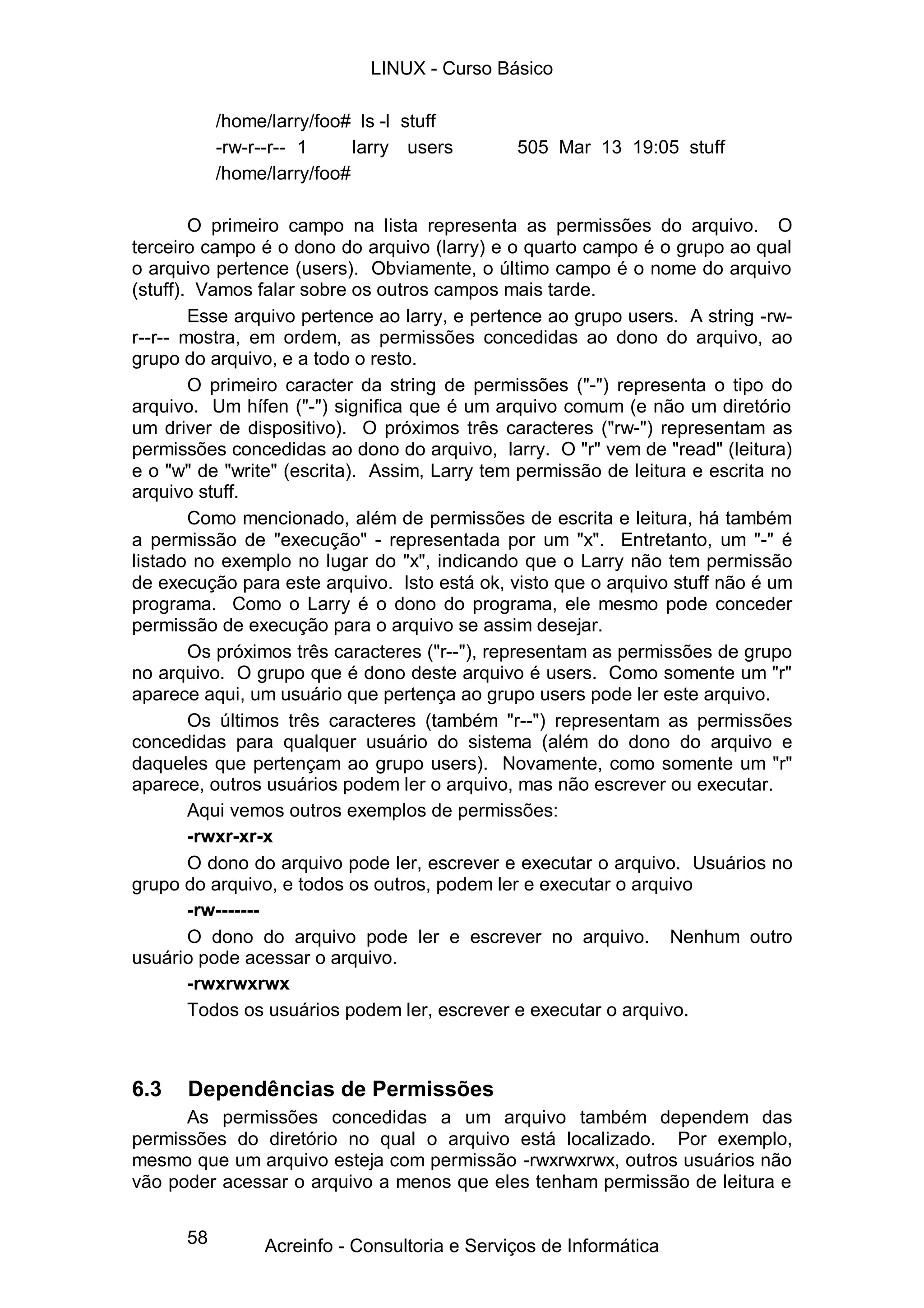 58
/home/larry/foo# ls -l stuff
-rw-r--r-- 1 larry users 505 Mar 13 19:05 stuff
/home/larry/foo#
O primeiro campo na lista representa as permissões do arquivo. O
terceiro campo é o dono do arquivo (larry) e o quarto campo é o grupo ao qual
o arquivo pertence (users). Obviamente, o último campo é o nome do arquivo
(stuff). Vamos falar sobre os outros campos mais tarde.
Esse arquivo pertence ao larry, e pertence ao grupo users. A string -rw-
r--r-- mostra, em ordem, as permissões concedidas ao dono do arquivo, ao
grupo do arquivo, e a todo o resto.
O primeiro caracter da string de permissões ("-") representa o tipo do
arquivo. Um hífen ("-") significa que é um arquivo comum (e não um diretório
um driver de dispositivo). O próximos três caracteres ("rw-") representam as
permissões concedidas ao dono do arquivo, larry. O "r" vem de "read" (leitura)
e o "w" de "write" (escrita). Assim, Larry tem permissão de leitura e escrita no
arquivo stuff.
Como mencionado, além de permissões de escrita e leitura, há também
a permissão de "execução" - representada por um "x". Entretanto, um "-" é
listado no exemplo no lugar do "x", indicando que o Larry não tem permissão
de execução para este arquivo. Isto está ok, visto que o arquivo stuff não é um
programa. Como o Larry é o dono do programa, ele mesmo pode conceder
permissão de execução para o arquivo se assim desejar.
Os próximos três caracteres ("r--"), representam as permissões de grupo
no arquivo. O grupo que é dono deste arquivo é users. Como somente um "r"
aparece aqui, um usuário que pertença ao grupo users pode ler este arquivo.
Os últimos três caracteres (também "r--") representam as permissões
concedidas para qualquer usuário do sistema (além do dono do arquivo e
daqueles que pertençam ao grupo users). Novamente, como somente um "r"
aparece, outros usuários podem ler o arquivo, mas não escrever ou executar.
Aqui vemos outros exemplos de permissões:
-rwxr-xr-x
O dono do arquivo pode ler, escrever e executar o arquivo. Usuários no
grupo do arquivo, e todos os outros, podem ler e executar o arquivo
-rw-------
O dono do arquivo pode ler e escrever no arquivo. Nenhum outro
usuário pode acessar o arquivo.
-rwxrwxrwx
Todos os usuários podem ler, escrever e executar o arquivo.
6.3 Dependências de Permissões
As permissões concedidas a um arquivo também dependem das
permissões do diretório no qual o arquivo está localizado. Por exemplo,
mesmo que um arquivo esteja com permissão -rwxrwxrwx, outros usuários não
vão poder acessar o arquivo a menos que eles tenham permissão de leitura e
LINUX - Curso Básico
Acreinfo - Consultoria e Serviços de Informática
 