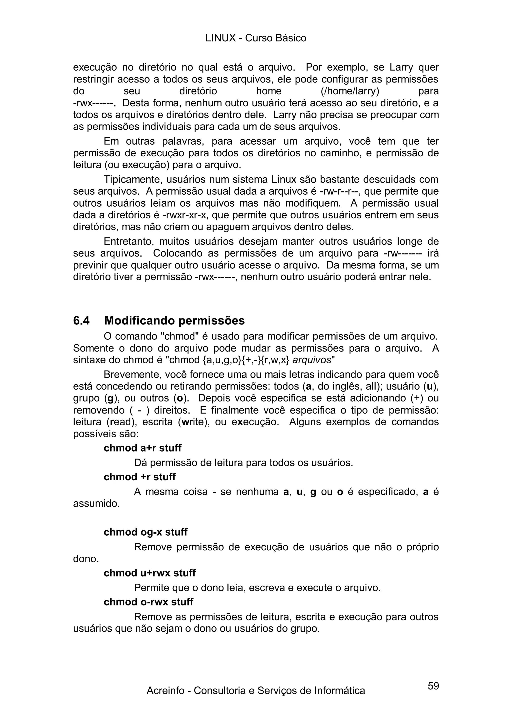 59
execução no diretório no qual está o arquivo. Por exemplo, se Larry quer
restringir acesso a todos os seus arquivos, ele pode configurar as permissões
do seu diretório home (/home/larry) para
-rwx------. Desta forma, nenhum outro usuário terá acesso ao seu diretório, e a
todos os arquivos e diretórios dentro dele. Larry não precisa se preocupar com
as permissões individuais para cada um de seus arquivos.
Em outras palavras, para acessar um arquivo, você tem que ter
permissão de execução para todos os diretórios no caminho, e permissão de
leitura (ou execução) para o arquivo.
Tipicamente, usuários num sistema Linux são bastante descuidads com
seus arquivos. A permissão usual dada a arquivos é -rw-r--r--, que permite que
outros usuários leiam os arquivos mas não modifiquem. A permissão usual
dada a diretórios é -rwxr-xr-x, que permite que outros usuários entrem em seus
diretórios, mas não criem ou apaguem arquivos dentro deles.
Entretanto, muitos usuários desejam manter outros usuários longe de
seus arquivos. Colocando as permissões de um arquivo para -rw------- irá
previnir que qualquer outro usuário acesse o arquivo. Da mesma forma, se um
diretório tiver a permissão -rwx------, nenhum outro usuário poderá entrar nele.
6.4 Modificando permissões
O comando "chmod" é usado para modificar permissões de um arquivo.
Somente o dono do arquivo pode mudar as permissões para o arquivo. A
sintaxe do chmod é "chmod {a,u,g,o}{+,-}{r,w,x} arquivos"
Brevemente, você fornece uma ou mais letras indicando para quem você
está concedendo ou retirando permissões: todos (a, do inglês, all); usuário (u),
grupo (g), ou outros (o). Depois você especifica se está adicionando (+) ou
removendo ( - ) direitos. E finalmente você especifica o tipo de permissão:
leitura (read), escrita (write), ou execução. Alguns exemplos de comandos
possíveis são:
chmod a+r stuff
Dá permissão de leitura para todos os usuários.
chmod +r stuff
A mesma coisa - se nenhuma a, u, g ou o é especificado, a é
assumido.
chmod og-x stuff
Remove permissão de execução de usuários que não o próprio
dono.
chmod u+rwx stuff
Permite que o dono leia, escreva e execute o arquivo.
chmod o-rwx stuff
Remove as permissões de leitura, escrita e execução para outros
usuários que não sejam o dono ou usuários do grupo.
LINUX - Curso Básico
Acreinfo - Consultoria e Serviços de Informática
 