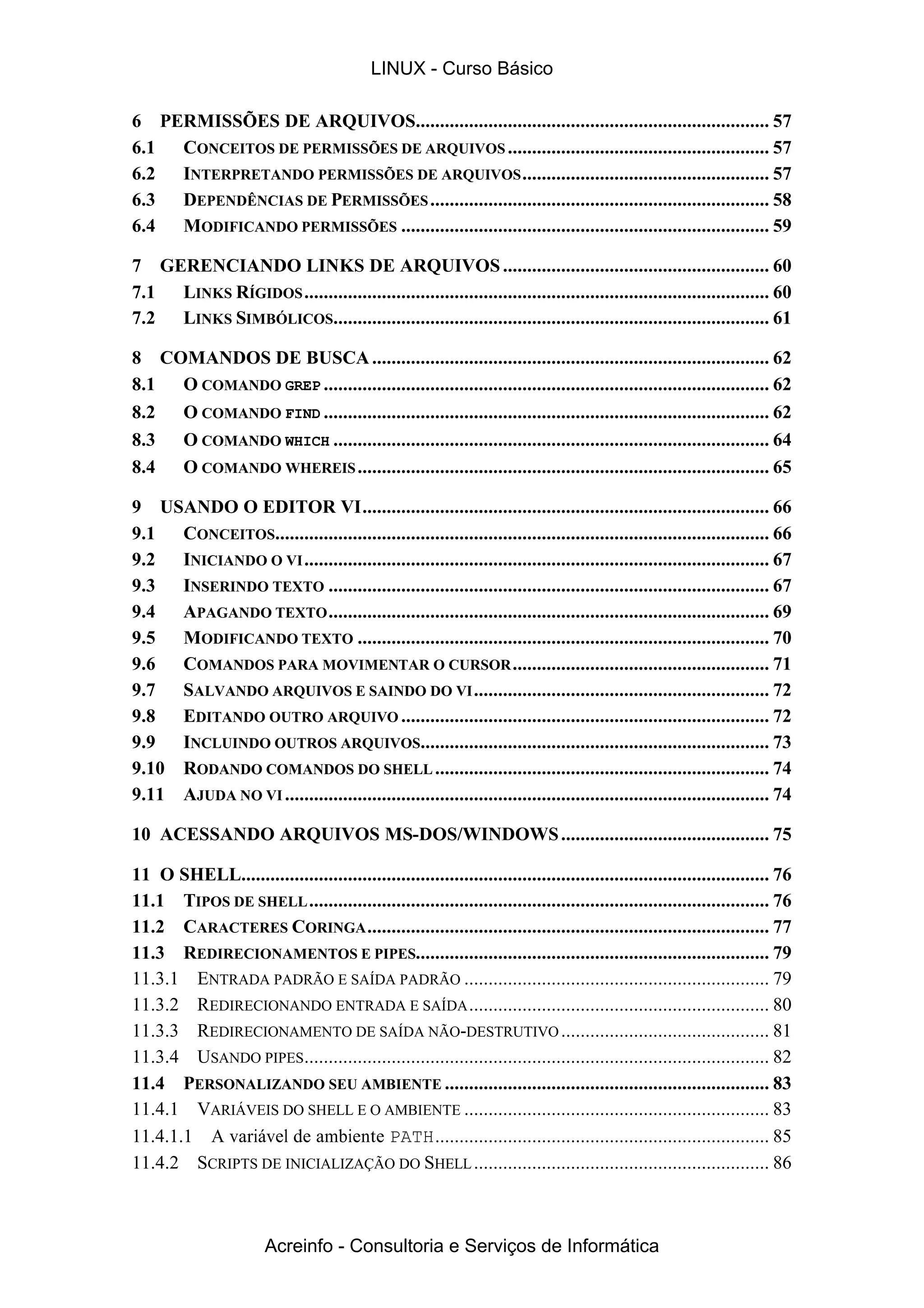 6 PERMISSÕES DE ARQUIVOS......................................................................... 57
6.1 CONCEITOS DE PERMISSÕES DE ARQUIVOS...................................................... 57
6.2 INTERPRETANDO PERMISSÕES DE ARQUIVOS................................................... 57
6.3 DEPENDÊNCIAS DE PERMISSÕES...................................................................... 58
6.4 MODIFICANDO PERMISSÕES ............................................................................ 59
7 GERENCIANDO LINKS DE ARQUIVOS....................................................... 60
7.1 LINKS RÍGIDOS................................................................................................ 60
7.2 LINKS SIMBÓLICOS.......................................................................................... 61
8 COMANDOS DE BUSCA.................................................................................. 62
8.1 O COMANDO GREP ............................................................................................ 62
8.2 O COMANDO FIND ............................................................................................ 62
8.3 O COMANDO WHICH .......................................................................................... 64
8.4 O COMANDO WHEREIS..................................................................................... 65
9 USANDO O EDITOR VI.................................................................................... 66
9.1 CONCEITOS...................................................................................................... 66
9.2 INICIANDO O VI................................................................................................ 67
9.3 INSERINDO TEXTO ........................................................................................... 67
9.4 APAGANDO TEXTO........................................................................................... 69
9.5 MODIFICANDO TEXTO ..................................................................................... 70
9.6 COMANDOS PARA MOVIMENTAR O CURSOR..................................................... 71
9.7 SALVANDO ARQUIVOS E SAINDO DO VI............................................................. 72
9.8 EDITANDO OUTRO ARQUIVO ............................................................................ 72
9.9 INCLUINDO OUTROS ARQUIVOS........................................................................ 73
9.10 RODANDO COMANDOS DO SHELL..................................................................... 74
9.11 AJUDA NO VI .................................................................................................... 74
10 ACESSANDO ARQUIVOS MS-DOS/WINDOWS........................................... 75
11 O SHELL............................................................................................................. 76
11.1 TIPOS DE SHELL............................................................................................... 76
11.2 CARACTERES CORINGA................................................................................... 77
11.3 REDIRECIONAMENTOS E PIPES......................................................................... 79
11.3.1 ENTRADA PADRÃO E SAÍDA PADRÃO ............................................................... 79
11.3.2 REDIRECIONANDO ENTRADA E SAÍDA.............................................................. 80
11.3.3 REDIRECIONAMENTO DE SAÍDA NÃO-DESTRUTIVO........................................... 81
11.3.4 USANDO PIPES................................................................................................ 82
11.4 PERSONALIZANDO SEU AMBIENTE ................................................................... 83
11.4.1 VARIÁVEIS DO SHELL E O AMBIENTE ............................................................... 83
11.4.1.1 A variável de ambiente PATH..................................................................... 85
11.4.2 SCRIPTS DE INICIALIZAÇÃO DO SHELL............................................................. 86
LINUX - Curso Básico
Acreinfo - Consultoria e Serviços de Informática
 