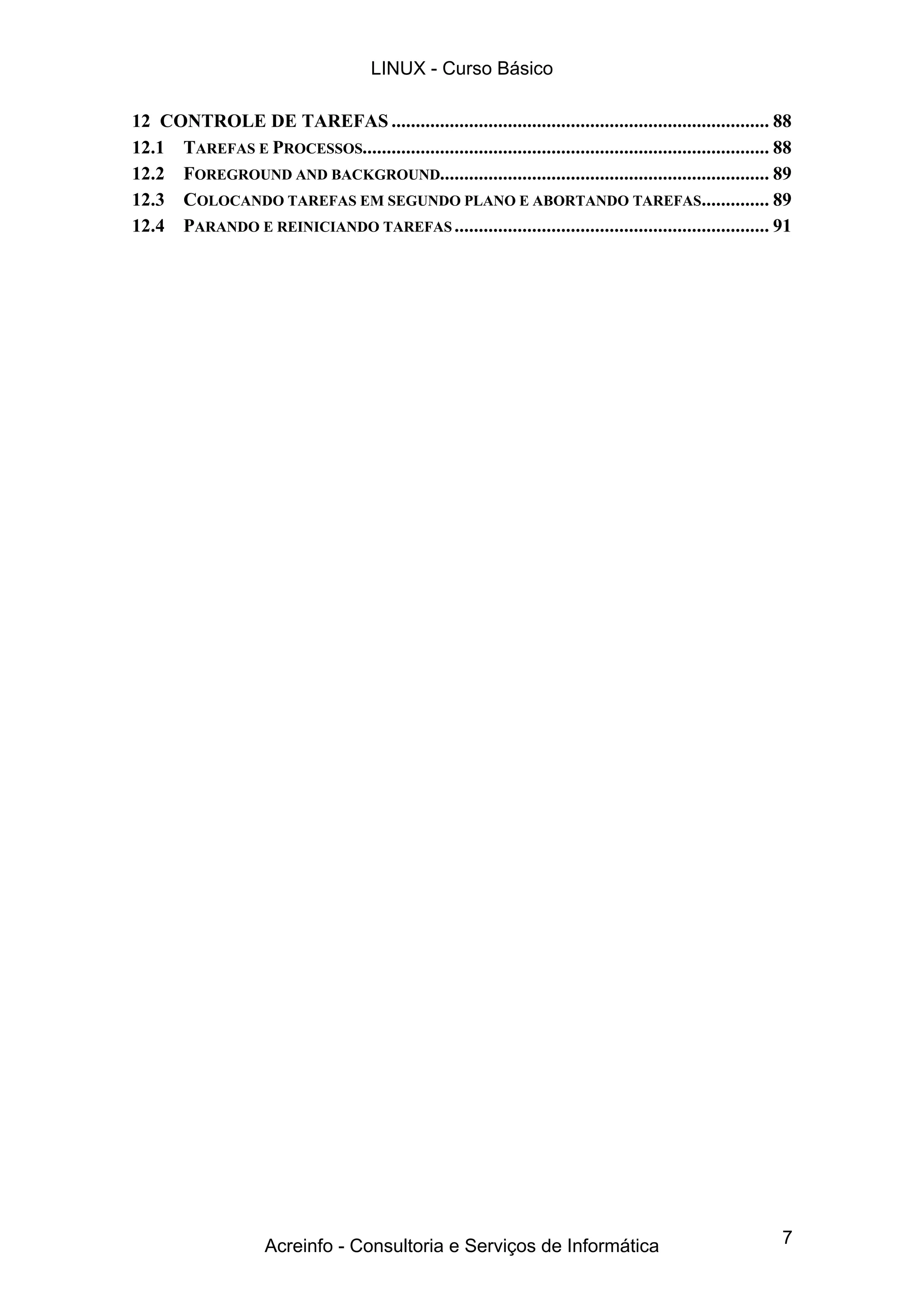 7
12 CONTROLE DE TAREFAS .............................................................................. 88
12.1 TAREFAS E PROCESSOS.................................................................................... 88
12.2 FOREGROUND AND BACKGROUND.................................................................... 89
12.3 COLOCANDO TAREFAS EM SEGUNDO PLANO E ABORTANDO TAREFAS.............. 89
12.4 PARANDO E REINICIANDO TAREFAS................................................................. 91
LINUX - Curso Básico
Acreinfo - Consultoria e Serviços de Informática
 