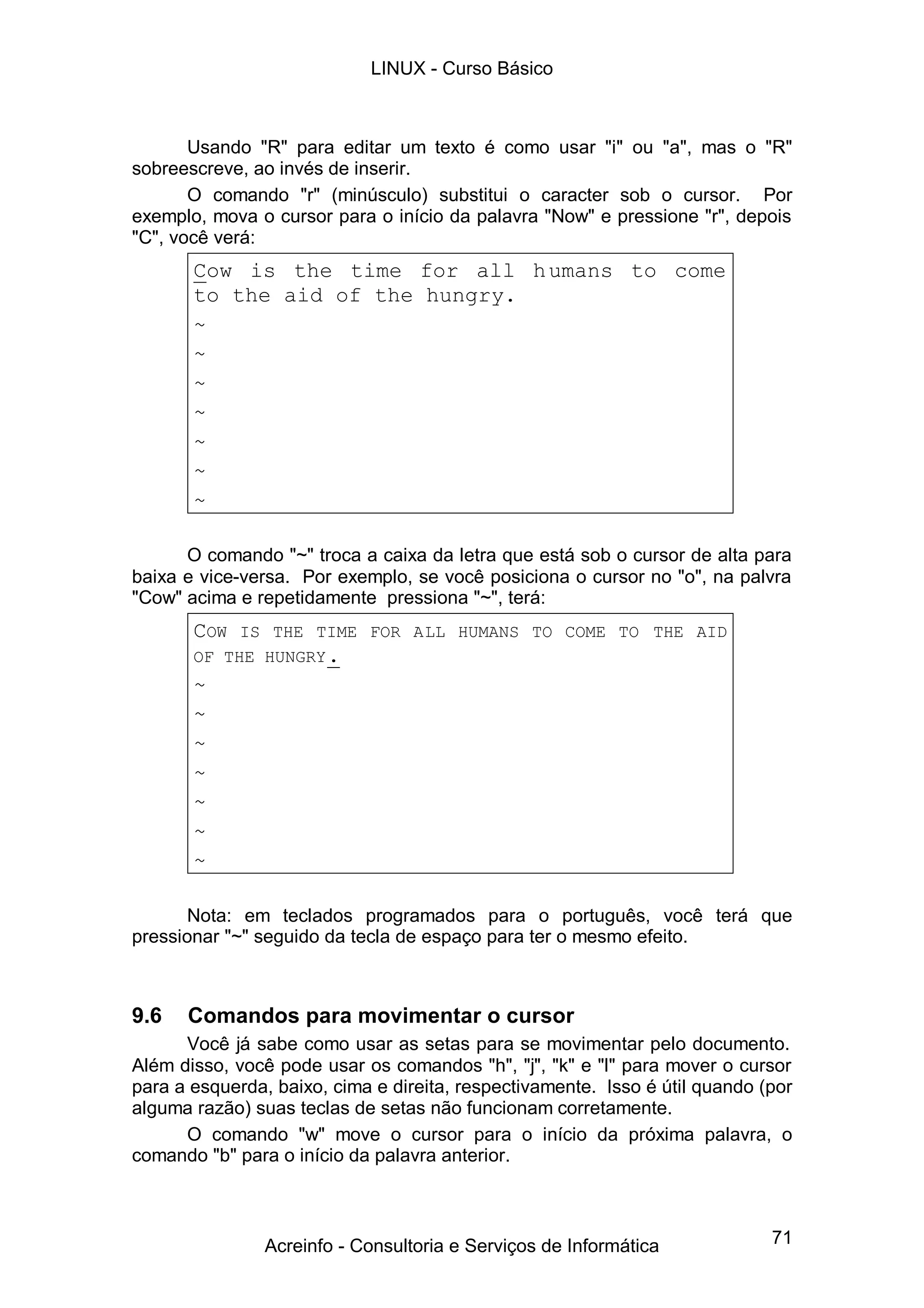71
Usando "R" para editar um texto é como usar "i" ou "a", mas o "R"
sobreescreve, ao invés de inserir.
O comando "r" (minúsculo) substitui o caracter sob o cursor. Por
exemplo, mova o cursor para o início da palavra "Now" e pressione "r", depois
"C", você verá:
Cow is the time for all humans to come
to the aid of the hungry.
~
~
~
~
~
~
~
O comando "~" troca a caixa da letra que está sob o cursor de alta para
baixa e vice-versa. Por exemplo, se você posiciona o cursor no "o", na palvra
"Cow" acima e repetidamente pressiona "~", terá:
COW IS THE TIME FOR ALL HUMANS TO COME TO THE AID
OF THE HUNGRY.
~
~
~
~
~
~
~
Nota: em teclados programados para o português, você terá que
pressionar "~" seguido da tecla de espaço para ter o mesmo efeito.
9.6 Comandos para movimentar o cursor
Você já sabe como usar as setas para se movimentar pelo documento.
Além disso, você pode usar os comandos "h", "j", "k" e "l" para mover o cursor
para a esquerda, baixo, cima e direita, respectivamente. Isso é útil quando (por
alguma razão) suas teclas de setas não funcionam corretamente.
O comando "w" move o cursor para o início da próxima palavra, o
comando "b" para o início da palavra anterior.
LINUX - Curso Básico
Acreinfo - Consultoria e Serviços de Informática
 