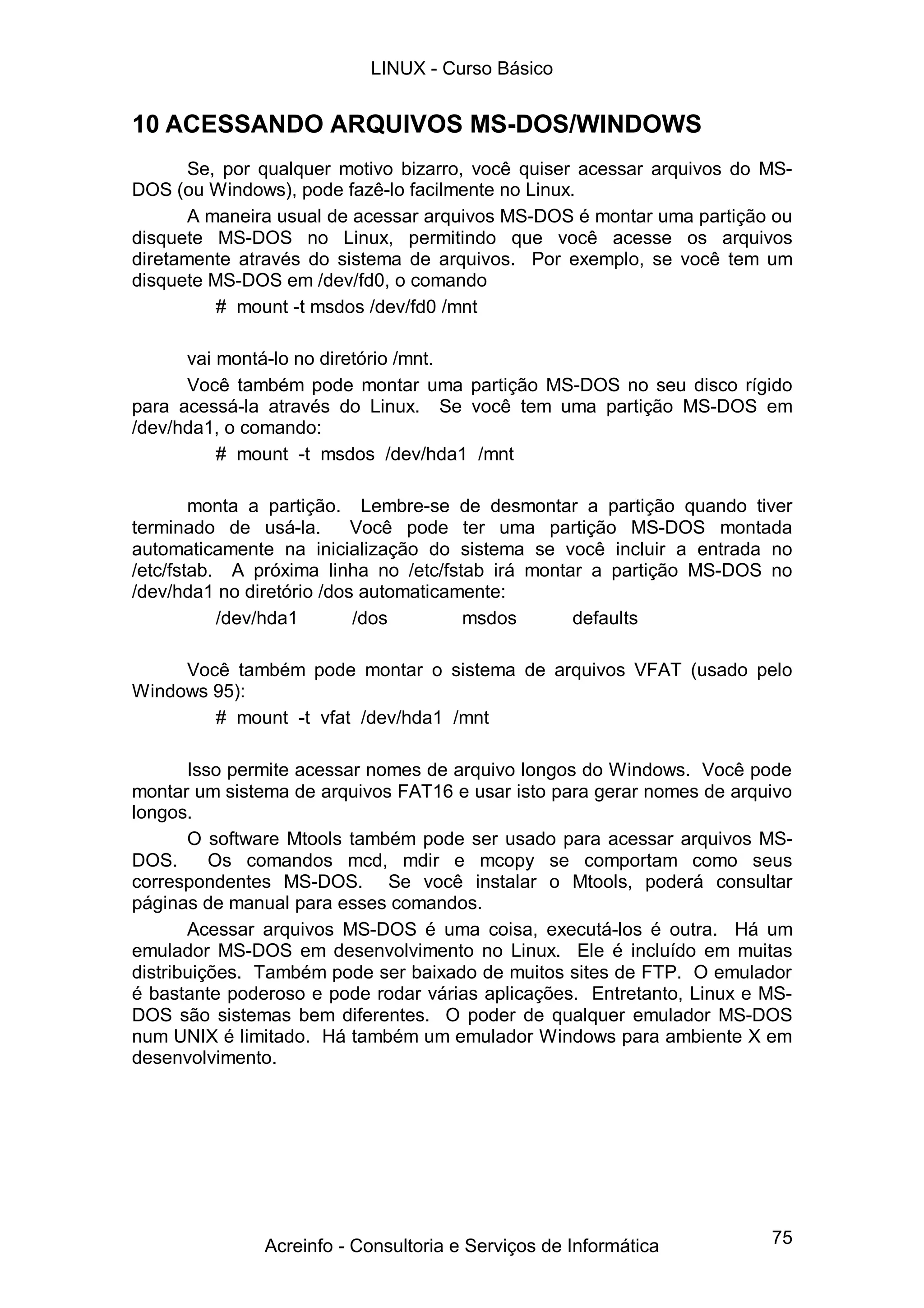 75
10 ACESSANDO ARQUIVOS MS-DOS/WINDOWS
Se, por qualquer motivo bizarro, você quiser acessar arquivos do MS-
DOS (ou Windows), pode fazê-lo facilmente no Linux.
A maneira usual de acessar arquivos MS-DOS é montar uma partição ou
disquete MS-DOS no Linux, permitindo que você acesse os arquivos
diretamente através do sistema de arquivos. Por exemplo, se você tem um
disquete MS-DOS em /dev/fd0, o comando
# mount -t msdos /dev/fd0 /mnt
vai montá-lo no diretório /mnt.
Você também pode montar uma partição MS-DOS no seu disco rígido
para acessá-la através do Linux. Se você tem uma partição MS-DOS em
/dev/hda1, o comando:
# mount -t msdos /dev/hda1 /mnt
monta a partição. Lembre-se de desmontar a partição quando tiver
terminado de usá-la. Você pode ter uma partição MS-DOS montada
automaticamente na inicialização do sistema se você incluir a entrada no
/etc/fstab. A próxima linha no /etc/fstab irá montar a partição MS-DOS no
/dev/hda1 no diretório /dos automaticamente:
/dev/hda1 /dos msdos defaults
Você também pode montar o sistema de arquivos VFAT (usado pelo
Windows 95):
# mount -t vfat /dev/hda1 /mnt
Isso permite acessar nomes de arquivo longos do Windows. Você pode
montar um sistema de arquivos FAT16 e usar isto para gerar nomes de arquivo
longos.
O software Mtools também pode ser usado para acessar arquivos MS-
DOS. Os comandos mcd, mdir e mcopy se comportam como seus
correspondentes MS-DOS. Se você instalar o Mtools, poderá consultar
páginas de manual para esses comandos.
Acessar arquivos MS-DOS é uma coisa, executá-los é outra. Há um
emulador MS-DOS em desenvolvimento no Linux. Ele é incluído em muitas
distribuições. Também pode ser baixado de muitos sites de FTP. O emulador
é bastante poderoso e pode rodar várias aplicações. Entretanto, Linux e MS-
DOS são sistemas bem diferentes. O poder de qualquer emulador MS-DOS
num UNIX é limitado. Há também um emulador Windows para ambiente X em
desenvolvimento.
LINUX - Curso Básico
Acreinfo - Consultoria e Serviços de Informática
 