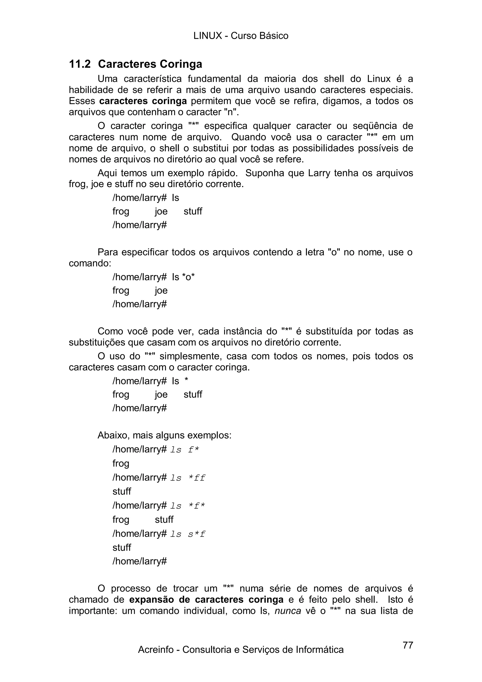 77
11.2 Caracteres Coringa
Uma característica fundamental da maioria dos shell do Linux é a
habilidade de se referir a mais de uma arquivo usando caracteres especiais.
Esses caracteres coringa permitem que você se refira, digamos, a todos os
arquivos que contenham o caracter "n".
O caracter coringa "*" especifica qualquer caracter ou seqüência de
caracteres num nome de arquivo. Quando você usa o caracter "*" em um
nome de arquivo, o shell o substitui por todas as possibilidades possíveis de
nomes de arquivos no diretório ao qual você se refere.
Aqui temos um exemplo rápido. Suponha que Larry tenha os arquivos
frog, joe e stuff no seu diretório corrente.
/home/larry# ls
frog joe stuff
/home/larry#
Para especificar todos os arquivos contendo a letra "o" no nome, use o
comando:
/home/larry# ls *o*
frog joe
/home/larry#
Como você pode ver, cada instância do "*" é substituída por todas as
substituições que casam com os arquivos no diretório corrente.
O uso do "*" simplesmente, casa com todos os nomes, pois todos os
caracteres casam com o caracter coringa.
/home/larry# ls *
frog joe stuff
/home/larry#
Abaixo, mais alguns exemplos:
/home/larry# ls f*
frog
/home/larry# ls *ff
stuff
/home/larry# ls *f*
frog stuff
/home/larry# ls s*f
stuff
/home/larry#
O processo de trocar um "*" numa série de nomes de arquivos é
chamado de expansão de caracteres coringa e é feito pelo shell. Isto é
importante: um comando individual, como ls, nunca vê o "*" na sua lista de
LINUX - Curso Básico
Acreinfo - Consultoria e Serviços de Informática
 
