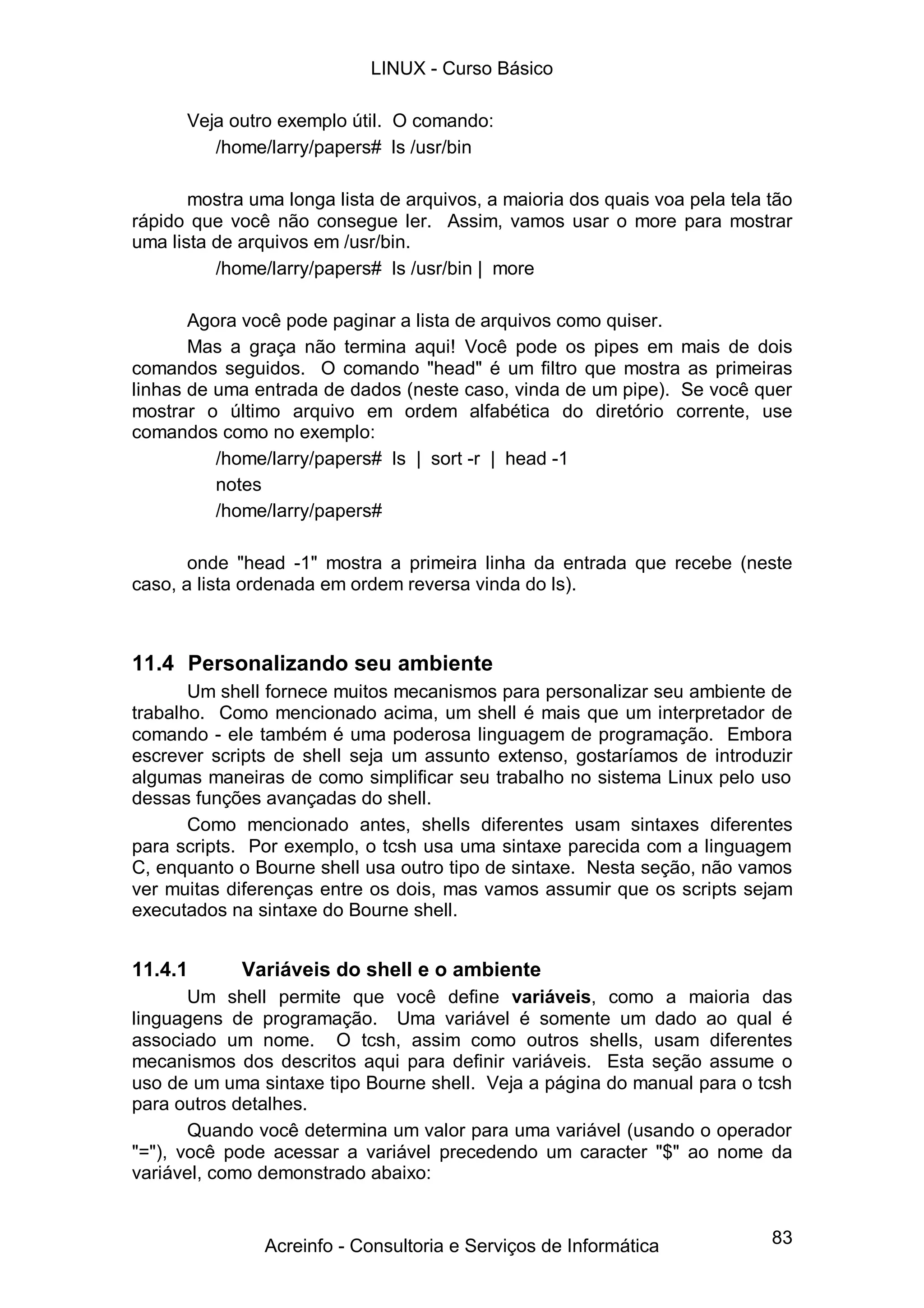83
Veja outro exemplo útil. O comando:
/home/larry/papers# ls /usr/bin
mostra uma longa lista de arquivos, a maioria dos quais voa pela tela tão
rápido que você não consegue ler. Assim, vamos usar o more para mostrar
uma lista de arquivos em /usr/bin.
/home/larry/papers# ls /usr/bin | more
Agora você pode paginar a lista de arquivos como quiser.
Mas a graça não termina aqui! Você pode os pipes em mais de dois
comandos seguidos. O comando "head" é um filtro que mostra as primeiras
linhas de uma entrada de dados (neste caso, vinda de um pipe). Se você quer
mostrar o último arquivo em ordem alfabética do diretório corrente, use
comandos como no exemplo:
/home/larry/papers# ls | sort -r | head -1
notes
/home/larry/papers#
onde "head -1" mostra a primeira linha da entrada que recebe (neste
caso, a lista ordenada em ordem reversa vinda do ls).
11.4 Personalizando seu ambiente
Um shell fornece muitos mecanismos para personalizar seu ambiente de
trabalho. Como mencionado acima, um shell é mais que um interpretador de
comando - ele também é uma poderosa linguagem de programação. Embora
escrever scripts de shell seja um assunto extenso, gostaríamos de introduzir
algumas maneiras de como simplificar seu trabalho no sistema Linux pelo uso
dessas funções avançadas do shell.
Como mencionado antes, shells diferentes usam sintaxes diferentes
para scripts. Por exemplo, o tcsh usa uma sintaxe parecida com a linguagem
C, enquanto o Bourne shell usa outro tipo de sintaxe. Nesta seção, não vamos
ver muitas diferenças entre os dois, mas vamos assumir que os scripts sejam
executados na sintaxe do Bourne shell.
11.4.1 Variáveis do shell e o ambiente
Um shell permite que você define variáveis, como a maioria das
linguagens de programação. Uma variável é somente um dado ao qual é
associado um nome. O tcsh, assim como outros shells, usam diferentes
mecanismos dos descritos aqui para definir variáveis. Esta seção assume o
uso de um uma sintaxe tipo Bourne shell. Veja a página do manual para o tcsh
para outros detalhes.
Quando você determina um valor para uma variável (usando o operador
"="), você pode acessar a variável precedendo um caracter "$" ao nome da
variável, como demonstrado abaixo:
LINUX - Curso Básico
Acreinfo - Consultoria e Serviços de Informática
 