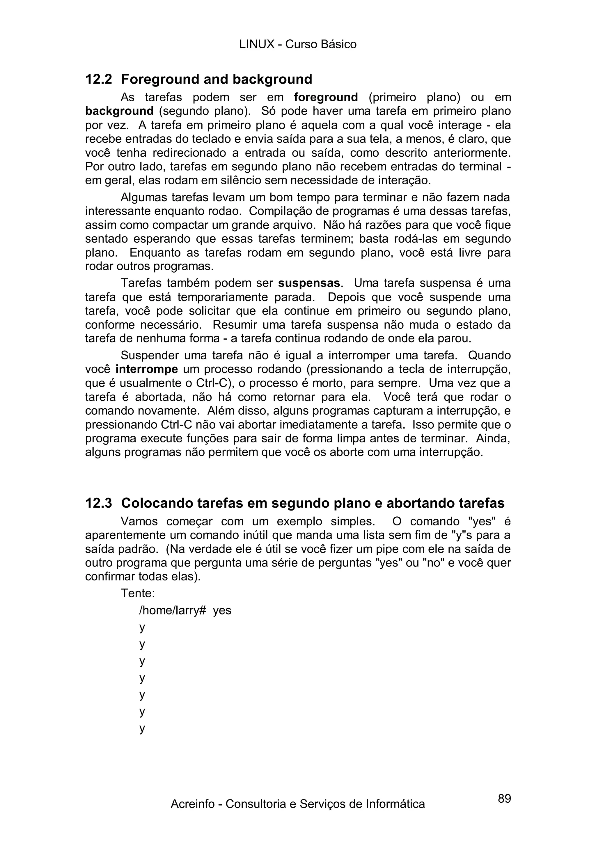 89
12.2 Foreground and background
As tarefas podem ser em foreground (primeiro plano) ou em
background (segundo plano). Só pode haver uma tarefa em primeiro plano
por vez. A tarefa em primeiro plano é aquela com a qual você interage - ela
recebe entradas do teclado e envia saída para a sua tela, a menos, é claro, que
você tenha redirecionado a entrada ou saída, como descrito anteriormente.
Por outro lado, tarefas em segundo plano não recebem entradas do terminal -
em geral, elas rodam em silêncio sem necessidade de interação.
Algumas tarefas levam um bom tempo para terminar e não fazem nada
interessante enquanto rodao. Compilação de programas é uma dessas tarefas,
assim como compactar um grande arquivo. Não há razões para que você fique
sentado esperando que essas tarefas terminem; basta rodá-las em segundo
plano. Enquanto as tarefas rodam em segundo plano, você está livre para
rodar outros programas.
Tarefas também podem ser suspensas. Uma tarefa suspensa é uma
tarefa que está temporariamente parada. Depois que você suspende uma
tarefa, você pode solicitar que ela continue em primeiro ou segundo plano,
conforme necessário. Resumir uma tarefa suspensa não muda o estado da
tarefa de nenhuma forma - a tarefa continua rodando de onde ela parou.
Suspender uma tarefa não é igual a interromper uma tarefa. Quando
você interrompe um processo rodando (pressionando a tecla de interrupção,
que é usualmente o Ctrl-C), o processo é morto, para sempre. Uma vez que a
tarefa é abortada, não há como retornar para ela. Você terá que rodar o
comando novamente. Além disso, alguns programas capturam a interrupção, e
pressionando Ctrl-C não vai abortar imediatamente a tarefa. Isso permite que o
programa execute funções para sair de forma limpa antes de terminar. Ainda,
alguns programas não permitem que você os aborte com uma interrupção.
12.3 Colocando tarefas em segundo plano e abortando tarefas
Vamos começar com um exemplo simples. O comando "yes" é
aparentemente um comando inútil que manda uma lista sem fim de "y"s para a
saída padrão. (Na verdade ele é útil se você fizer um pipe com ele na saída de
outro programa que pergunta uma série de perguntas "yes" ou "no" e você quer
confirmar todas elas).
Tente:
/home/larry# yes
y
y
y
y
y
y
y
LINUX - Curso Básico
Acreinfo - Consultoria e Serviços de Informática
 