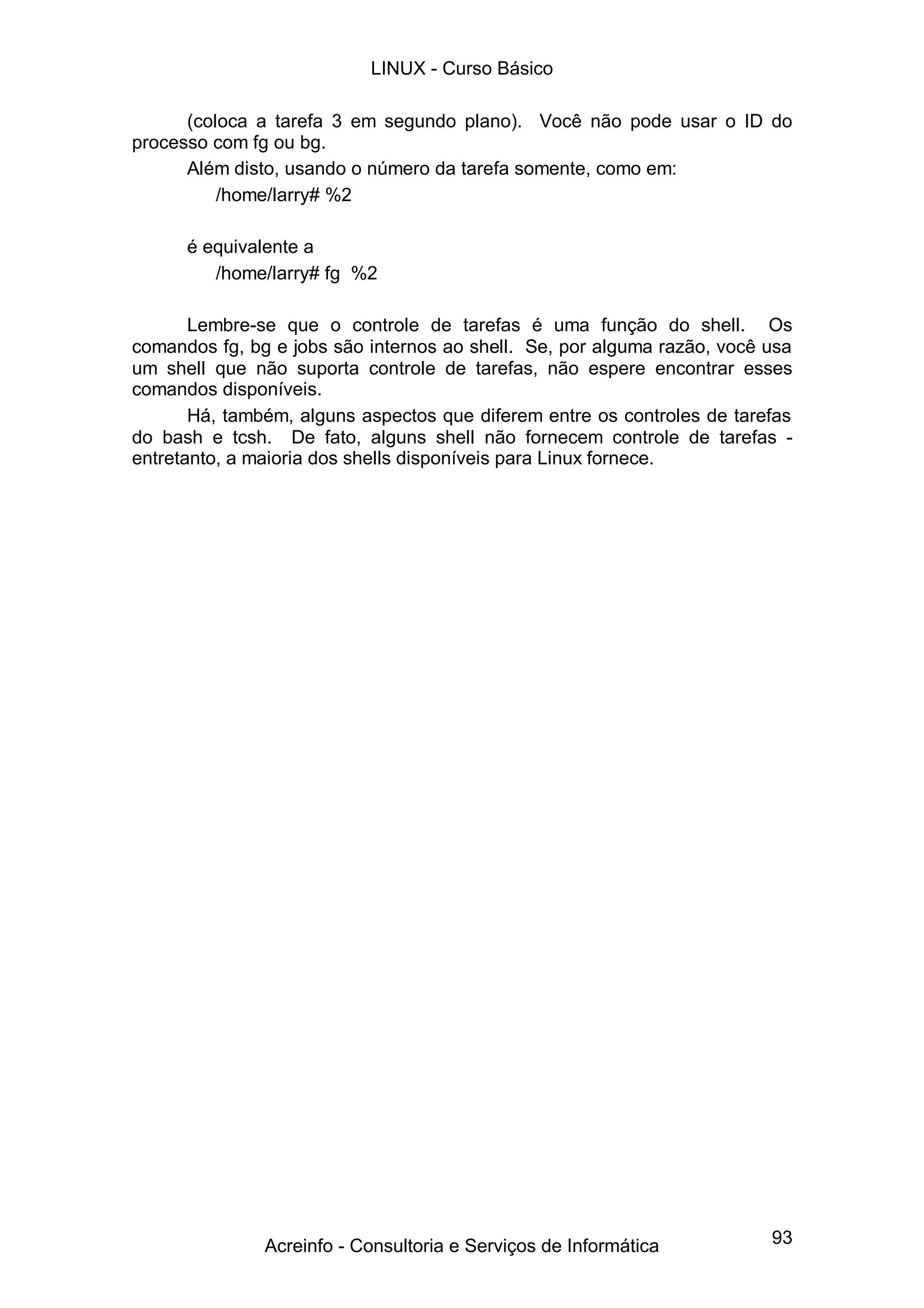 93
(coloca a tarefa 3 em segundo plano). Você não pode usar o ID do
processo com fg ou bg.
Além disto, usando o número da tarefa somente, como em:
/home/larry# %2
é equivalente a
/home/larry# fg %2
Lembre-se que o controle de tarefas é uma função do shell. Os
comandos fg, bg e jobs são internos ao shell. Se, por alguma razão, você usa
um shell que não suporta controle de tarefas, não espere encontrar esses
comandos disponíveis.
Há, também, alguns aspectos que diferem entre os controles de tarefas
do bash e tcsh. De fato, alguns shell não fornecem controle de tarefas -
entretanto, a maioria dos shells disponíveis para Linux fornece.
LINUX - Curso Básico
Acreinfo - Consultoria e Serviços de Informática
 