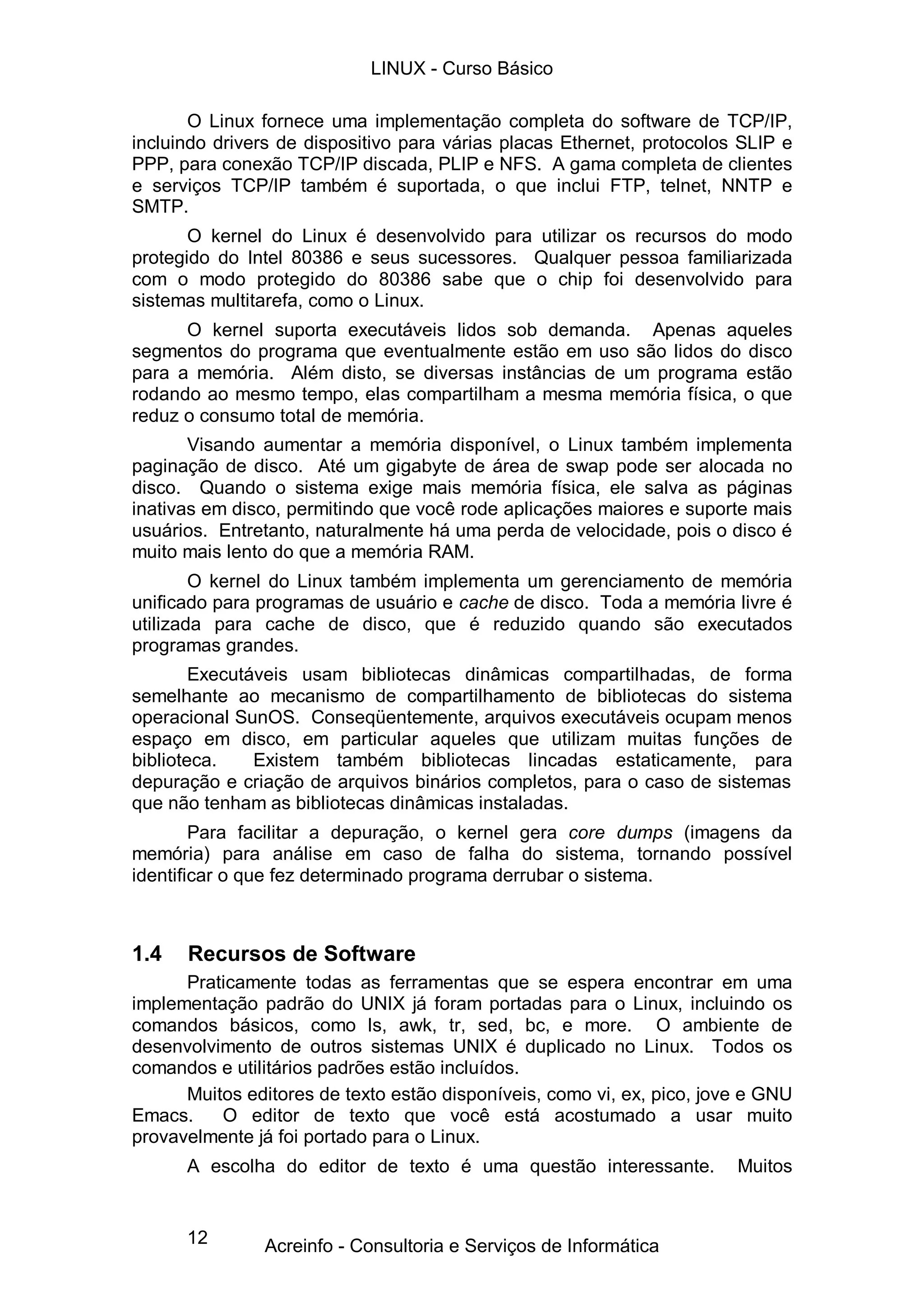 LINUX - Curso Básico

       O Linux fornece uma implementação completa do software de TCP/IP,
incluindo drivers de dispositivo para várias placas Ethernet, protocolos SLIP e
PPP, para conexão TCP/IP discada, PLIP e NFS. A gama completa de clientes
e serviços TCP/IP também é suportada, o que inclui FTP, telnet, NNTP e
SMTP.
       O kernel do Linux é desenvolvido para utilizar os recursos do modo
protegido do Intel 80386 e seus sucessores. Qualquer pessoa familiarizada
com o modo protegido do 80386 sabe que o chip foi desenvolvido para
sistemas multitarefa, como o Linux.
      O kernel suporta executáveis lidos sob demanda. Apenas aqueles
segmentos do programa que eventualmente estão em uso são lidos do disco
para a memória. Além disto, se diversas instâncias de um programa estão
rodando ao mesmo tempo, elas compartilham a mesma memória física, o que
reduz o consumo total de memória.
       Visando aumentar a memória disponível, o Linux também implementa
paginação de disco. Até um gigabyte de área de swap pode ser alocada no
disco. Quando o sistema exige mais memória física, ele salva as páginas
inativas em disco, permitindo que você rode aplicações maiores e suporte mais
usuários. Entretanto, naturalmente há uma perda de velocidade, pois o disco é
muito mais lento do que a memória RAM.
        O kernel do Linux também implementa um gerenciamento de memória
unificado para programas de usuário e cache de disco. Toda a memória livre é
utilizada para cache de disco, que é reduzido quando são executados
programas grandes.
        Executáveis usam bibliotecas dinâmicas compartilhadas, de forma
semelhante ao mecanismo de compartilhamento de bibliotecas do sistema
operacional SunOS. Conseqüentemente, arquivos executáveis ocupam menos
espaço em disco, em particular aqueles que utilizam muitas funções de
biblioteca.    Existem também bibliotecas lincadas estaticamente, para
depuração e criação de arquivos binários completos, para o caso de sistemas
que não tenham as bibliotecas dinâmicas instaladas.
        Para facilitar a depuração, o kernel gera core dumps (imagens da
memória) para análise em caso de falha do sistema, tornando possível
identificar o que fez determinado programa derrubar o sistema.



1.4   Recursos de Software
      Praticamente todas as ferramentas que se espera encontrar em uma
implementação padrão do UNIX já foram portadas para o Linux, incluindo os
comandos básicos, como ls, awk, tr, sed, bc, e more. O ambiente de
desenvolvimento de outros sistemas UNIX é duplicado no Linux. Todos os
comandos e utilitários padrões estão incluídos.
      Muitos editores de texto estão disponíveis, como vi, ex, pico, jove e GNU
Emacs.    O editor de texto que você está acostumado a usar muito
provavelmente já foi portado para o Linux.
      A escolha do editor de texto é uma questão interessante.          Muitos


      12       Acreinfo - Consultoria e Serviços de Informática
 