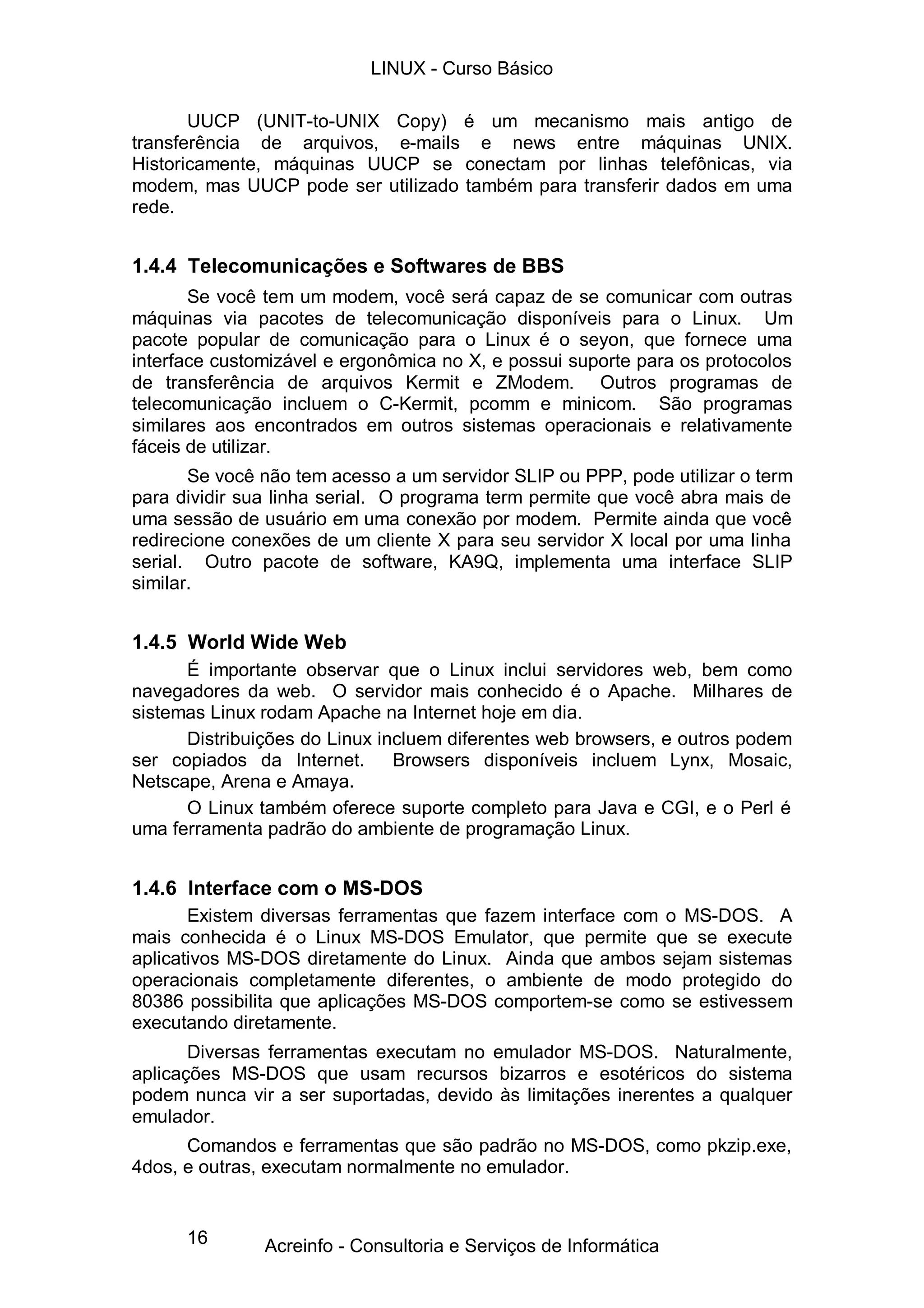LINUX - Curso Básico

       UUCP (UNIT-to-UNIX Copy) é um mecanismo mais antigo de
transferência de arquivos, e-mails e news entre máquinas UNIX.
Historicamente, máquinas UUCP se conectam por linhas telefônicas, via
modem, mas UUCP pode ser utilizado também para transferir dados em uma
rede.


1.4.4 Telecomunicações e Softwares de BBS
       Se você tem um modem, você será capaz de se comunicar com outras
máquinas via pacotes de telecomunicação disponíveis para o Linux. Um
pacote popular de comunicação para o Linux é o seyon, que fornece uma
interface customizável e ergonômica no X, e possui suporte para os protocolos
de transferência de arquivos Kermit e ZModem. Outros programas de
telecomunicação incluem o C-Kermit, pcomm e minicom. São programas
similares aos encontrados em outros sistemas operacionais e relativamente
fáceis de utilizar.
       Se você não tem acesso a um servidor SLIP ou PPP, pode utilizar o term
para dividir sua linha serial. O programa term permite que você abra mais de
uma sessão de usuário em uma conexão por modem. Permite ainda que você
redirecione conexões de um cliente X para seu servidor X local por uma linha
serial. Outro pacote de software, KA9Q, implementa uma interface SLIP
similar.


1.4.5 World Wide Web
      É importante observar que o Linux inclui servidores web, bem como
navegadores da web. O servidor mais conhecido é o Apache. Milhares de
sistemas Linux rodam Apache na Internet hoje em dia.
      Distribuições do Linux incluem diferentes web browsers, e outros podem
ser copiados da Internet.      Browsers disponíveis incluem Lynx, Mosaic,
Netscape, Arena e Amaya.
      O Linux também oferece suporte completo para Java e CGI, e o Perl é
uma ferramenta padrão do ambiente de programação Linux.


1.4.6 Interface com o MS-DOS
       Existem diversas ferramentas que fazem interface com o MS-DOS. A
mais conhecida é o Linux MS-DOS Emulator, que permite que se execute
aplicativos MS-DOS diretamente do Linux. Ainda que ambos sejam sistemas
operacionais completamente diferentes, o ambiente de modo protegido do
80386 possibilita que aplicações MS-DOS comportem-se como se estivessem
executando diretamente.
       Diversas ferramentas executam no emulador MS-DOS. Naturalmente,
aplicações MS-DOS que usam recursos bizarros e esotéricos do sistema
podem nunca vir a ser suportadas, devido às limitações inerentes a qualquer
emulador.
      Comandos e ferramentas que são padrão no MS-DOS, como pkzip.exe,
4dos, e outras, executam normalmente no emulador.


      16       Acreinfo - Consultoria e Serviços de Informática
 