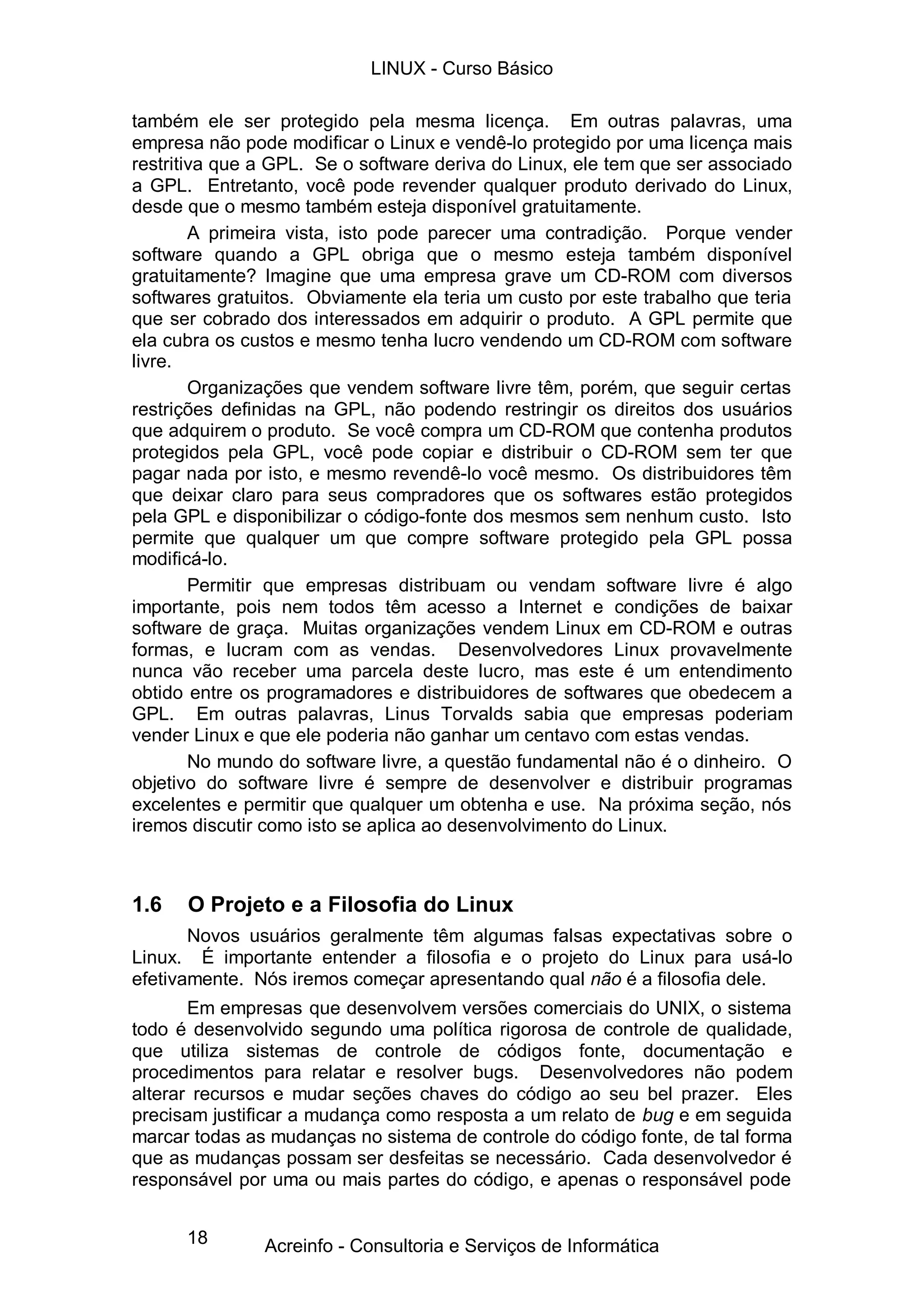 LINUX - Curso Básico

também ele ser protegido pela mesma licença. Em outras palavras, uma
empresa não pode modificar o Linux e vendê-lo protegido por uma licença mais
restritiva que a GPL. Se o software deriva do Linux, ele tem que ser associado
a GPL. Entretanto, você pode revender qualquer produto derivado do Linux,
desde que o mesmo também esteja disponível gratuitamente.
        A primeira vista, isto pode parecer uma contradição. Porque vender
software quando a GPL obriga que o mesmo esteja também disponível
gratuitamente? Imagine que uma empresa grave um CD-ROM com diversos
softwares gratuitos. Obviamente ela teria um custo por este trabalho que teria
que ser cobrado dos interessados em adquirir o produto. A GPL permite que
ela cubra os custos e mesmo tenha lucro vendendo um CD-ROM com software
livre.
        Organizações que vendem software livre têm, porém, que seguir certas
restrições definidas na GPL, não podendo restringir os direitos dos usuários
que adquirem o produto. Se você compra um CD-ROM que contenha produtos
protegidos pela GPL, você pode copiar e distribuir o CD-ROM sem ter que
pagar nada por isto, e mesmo revendê-lo você mesmo. Os distribuidores têm
que deixar claro para seus compradores que os softwares estão protegidos
pela GPL e disponibilizar o código-fonte dos mesmos sem nenhum custo. Isto
permite que qualquer um que compre software protegido pela GPL possa
modificá-lo.
        Permitir que empresas distribuam ou vendam software livre é algo
importante, pois nem todos têm acesso a Internet e condições de baixar
software de graça. Muitas organizações vendem Linux em CD-ROM e outras
formas, e lucram com as vendas. Desenvolvedores Linux provavelmente
nunca vão receber uma parcela deste lucro, mas este é um entendimento
obtido entre os programadores e distribuidores de softwares que obedecem a
GPL. Em outras palavras, Linus Torvalds sabia que empresas poderiam
vender Linux e que ele poderia não ganhar um centavo com estas vendas.
        No mundo do software livre, a questão fundamental não é o dinheiro. O
objetivo do software livre é sempre de desenvolver e distribuir programas
excelentes e permitir que qualquer um obtenha e use. Na próxima seção, nós
iremos discutir como isto se aplica ao desenvolvimento do Linux.



1.6   O Projeto e a Filosofia do Linux
       Novos usuários geralmente têm algumas falsas expectativas sobre o
Linux. É importante entender a filosofia e o projeto do Linux para usá-lo
efetivamente. Nós iremos começar apresentando qual não é a filosofia dele.
       Em empresas que desenvolvem versões comerciais do UNIX, o sistema
todo é desenvolvido segundo uma política rigorosa de controle de qualidade,
que utiliza sistemas de controle de códigos fonte, documentação e
procedimentos para relatar e resolver bugs. Desenvolvedores não podem
alterar recursos e mudar seções chaves do código ao seu bel prazer. Eles
precisam justificar a mudança como resposta a um relato de bug e em seguida
marcar todas as mudanças no sistema de controle do código fonte, de tal forma
que as mudanças possam ser desfeitas se necessário. Cada desenvolvedor é
responsável por uma ou mais partes do código, e apenas o responsável pode


      18       Acreinfo - Consultoria e Serviços de Informática
 