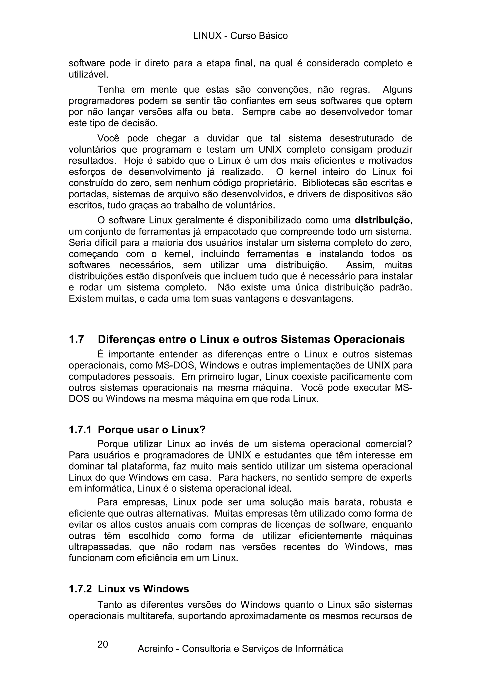 LINUX - Curso Básico

software pode ir direto para a etapa final, na qual é considerado completo e
utilizável.
        Tenha em mente que estas são convenções, não regras. Alguns
programadores podem se sentir tão confiantes em seus softwares que optem
por não lançar versões alfa ou beta. Sempre cabe ao desenvolvedor tomar
este tipo de decisão.
       Você pode chegar a duvidar que tal sistema desestruturado de
voluntários que programam e testam um UNIX completo consigam produzir
resultados. Hoje é sabido que o Linux é um dos mais eficientes e motivados
esforços de desenvolvimento já realizado. O kernel inteiro do Linux foi
construído do zero, sem nenhum código proprietário. Bibliotecas são escritas e
portadas, sistemas de arquivo são desenvolvidos, e drivers de dispositivos são
escritos, tudo graças ao trabalho de voluntários.
       O software Linux geralmente é disponibilizado como uma distribuição,
um conjunto de ferramentas já empacotado que compreende todo um sistema.
Seria difícil para a maioria dos usuários instalar um sistema completo do zero,
começando com o kernel, incluindo ferramentas e instalando todos os
softwares necessários, sem utilizar uma distribuição.           Assim, muitas
distribuições estão disponíveis que incluem tudo que é necessário para instalar
e rodar um sistema completo. Não existe uma única distribuição padrão.
Existem muitas, e cada uma tem suas vantagens e desvantagens.



1.7   Diferenças entre o Linux e outros Sistemas Operacionais
      É importante entender as diferenças entre o Linux e outros sistemas
operacionais, como MS-DOS, Windows e outras implementações de UNIX para
computadores pessoais. Em primeiro lugar, Linux coexiste pacificamente com
outros sistemas operacionais na mesma máquina. Você pode executar MS-
DOS ou Windows na mesma máquina em que roda Linux.


1.7.1 Porque usar o Linux?
       Porque utilizar Linux ao invés de um sistema operacional comercial?
Para usuários e programadores de UNIX e estudantes que têm interesse em
dominar tal plataforma, faz muito mais sentido utilizar um sistema operacional
Linux do que Windows em casa. Para hackers, no sentido sempre de experts
em informática, Linux é o sistema operacional ideal.
       Para empresas, Linux pode ser uma solução mais barata, robusta e
eficiente que outras alternativas. Muitas empresas têm utilizado como forma de
evitar os altos custos anuais com compras de licenças de software, enquanto
outras têm escolhido como forma de utilizar eficientemente máquinas
ultrapassadas, que não rodam nas versões recentes do Windows, mas
funcionam com eficiência em um Linux.


1.7.2 Linux vs Windows
      Tanto as diferentes versões do Windows quanto o Linux são sistemas
operacionais multitarefa, suportando aproximadamente os mesmos recursos de

      20       Acreinfo - Consultoria e Serviços de Informática
 