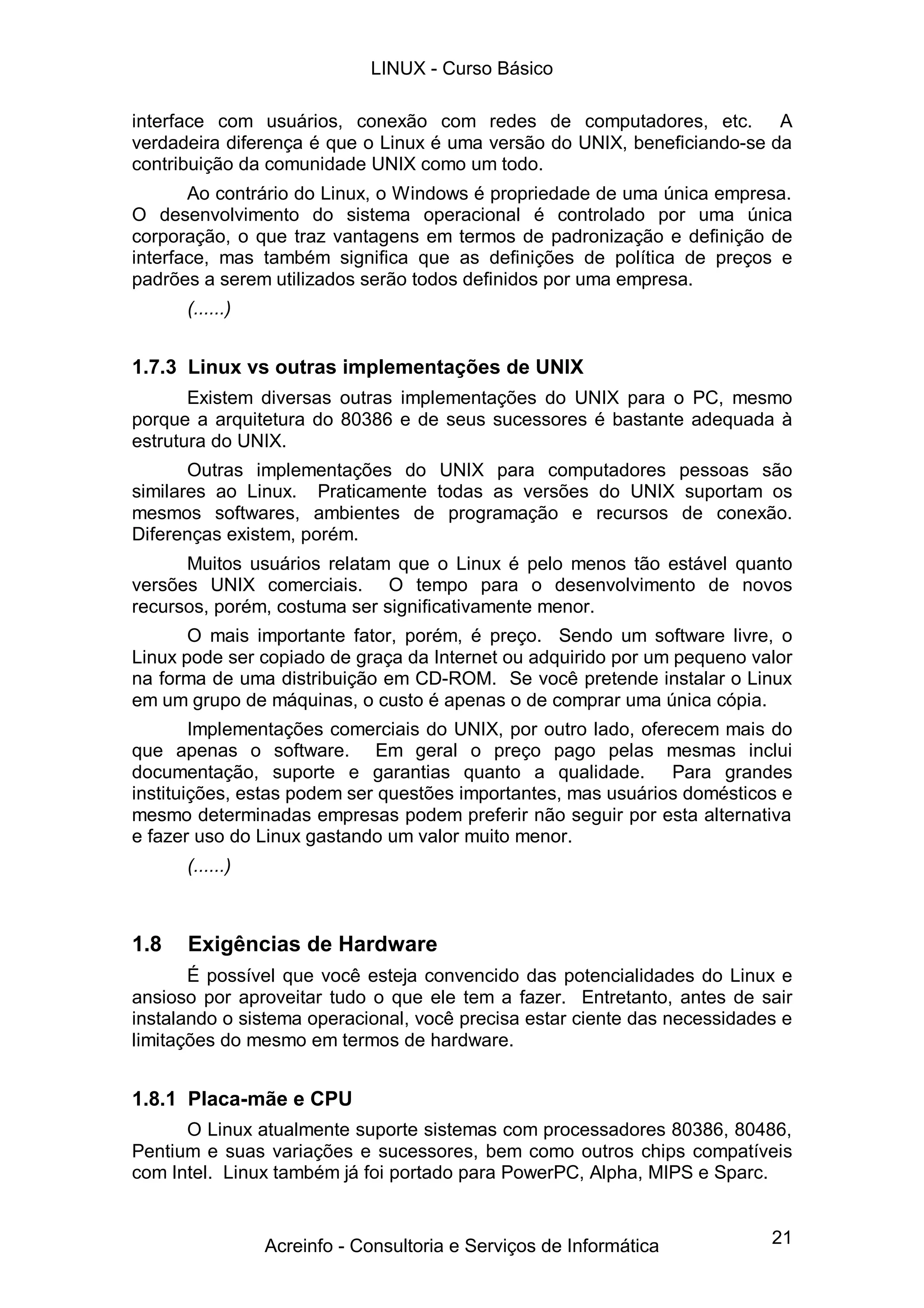 LINUX - Curso Básico

interface com usuários, conexão com redes de computadores, etc. A
verdadeira diferença é que o Linux é uma versão do UNIX, beneficiando-se da
contribuição da comunidade UNIX como um todo.
       Ao contrário do Linux, o Windows é propriedade de uma única empresa.
O desenvolvimento do sistema operacional é controlado por uma única
corporação, o que traz vantagens em termos de padronização e definição de
interface, mas também significa que as definições de política de preços e
padrões a serem utilizados serão todos definidos por uma empresa.
      (......)


1.7.3 Linux vs outras implementações de UNIX
       Existem diversas outras implementações do UNIX para o PC, mesmo
porque a arquitetura do 80386 e de seus sucessores é bastante adequada à
estrutura do UNIX.
       Outras implementações do UNIX para computadores pessoas são
similares ao Linux. Praticamente todas as versões do UNIX suportam os
mesmos softwares, ambientes de programação e recursos de conexão.
Diferenças existem, porém.
      Muitos usuários relatam que o Linux é pelo menos tão estável quanto
versões UNIX comerciais. O tempo para o desenvolvimento de novos
recursos, porém, costuma ser significativamente menor.
       O mais importante fator, porém, é preço. Sendo um software livre, o
Linux pode ser copiado de graça da Internet ou adquirido por um pequeno valor
na forma de uma distribuição em CD-ROM. Se você pretende instalar o Linux
em um grupo de máquinas, o custo é apenas o de comprar uma única cópia.
        Implementações comerciais do UNIX, por outro lado, oferecem mais do
que apenas o software. Em geral o preço pago pelas mesmas inclui
documentação, suporte e garantias quanto a qualidade. Para grandes
instituições, estas podem ser questões importantes, mas usuários domésticos e
mesmo determinadas empresas podem preferir não seguir por esta alternativa
e fazer uso do Linux gastando um valor muito menor.
      (......)



1.8   Exigências de Hardware
       É possível que você esteja convencido das potencialidades do Linux e
ansioso por aproveitar tudo o que ele tem a fazer. Entretanto, antes de sair
instalando o sistema operacional, você precisa estar ciente das necessidades e
limitações do mesmo em termos de hardware.


1.8.1 Placa-mãe e CPU
      O Linux atualmente suporte sistemas com processadores 80386, 80486,
Pentium e suas variações e sucessores, bem como outros chips compatíveis
com Intel. Linux também já foi portado para PowerPC, Alpha, MIPS e Sparc.


                 Acreinfo - Consultoria e Serviços de Informática          21
 