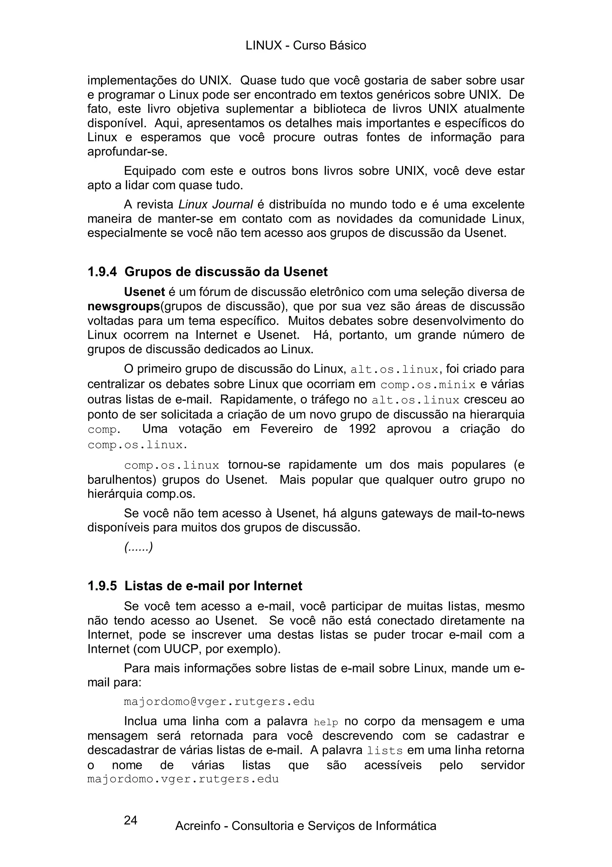 LINUX - Curso Básico

implementações do UNIX. Quase tudo que você gostaria de saber sobre usar
e programar o Linux pode ser encontrado em textos genéricos sobre UNIX. De
fato, este livro objetiva suplementar a biblioteca de livros UNIX atualmente
disponível. Aqui, apresentamos os detalhes mais importantes e específicos do
Linux e esperamos que você procure outras fontes de informação para
aprofundar-se.
       Equipado com este e outros bons livros sobre UNIX, você deve estar
apto a lidar com quase tudo.
      A revista Linux Journal é distribuída no mundo todo e é uma excelente
maneira de manter-se em contato com as novidades da comunidade Linux,
especialmente se você não tem acesso aos grupos de discussão da Usenet.


1.9.4 Grupos de discussão da Usenet
      Usenet é um fórum de discussão eletrônico com uma seleção diversa de
newsgroups(grupos de discussão), que por sua vez são áreas de discussão
voltadas para um tema específico. Muitos debates sobre desenvolvimento do
Linux ocorrem na Internet e Usenet. Há, portanto, um grande número de
grupos de discussão dedicados ao Linux.
       O primeiro grupo de discussão do Linux, alt.os.linux, foi criado para
centralizar os debates sobre Linux que ocorriam em comp.os.minix e várias
outras listas de e-mail. Rapidamente, o tráfego no alt.os.linux cresceu ao
ponto de ser solicitada a criação de um novo grupo de discussão na hierarquia
comp.      Uma votação em Fevereiro de 1992 aprovou a criação do
comp.os.linux.
       comp.os.linux tornou-se rapidamente um dos mais populares (e
barulhentos) grupos do Usenet. Mais popular que qualquer outro grupo no
hierárquia comp.os.
      Se você não tem acesso à Usenet, há alguns gateways de mail-to-news
disponíveis para muitos dos grupos de discussão.
      (......)


1.9.5 Listas de e-mail por Internet
       Se você tem acesso a e-mail, você participar de muitas listas, mesmo
não tendo acesso ao Usenet. Se você não está conectado diretamente na
Internet, pode se inscrever uma destas listas se puder trocar e-mail com a
Internet (com UUCP, por exemplo).
       Para mais informações sobre listas de e-mail sobre Linux, mande um e-
mail para:
       majordomo@vger.rutgers.edu
      Inclua uma linha com a palavra help no corpo da mensagem e uma
mensagem será retornada para você descrevendo com se cadastrar e
descadastrar de várias listas de e-mail. A palavra lists em uma linha retorna
o nome de várias listas que são acessíveis pelo servidor
majordomo.vger.rutgers.edu


      24         Acreinfo - Consultoria e Serviços de Informática
 