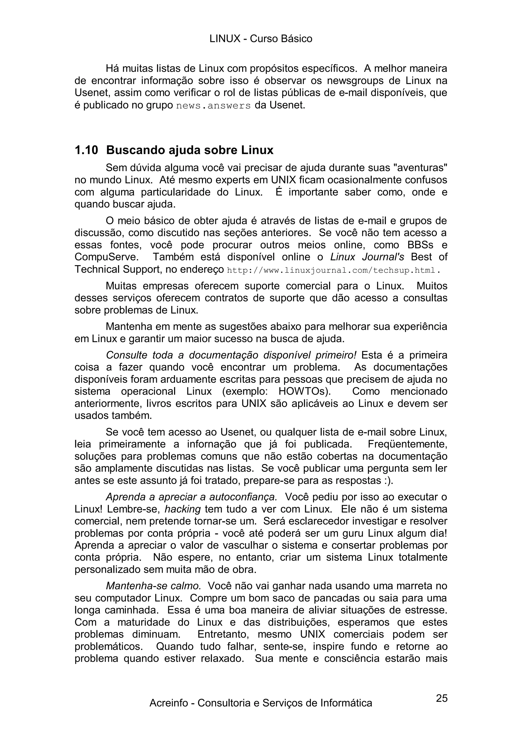 LINUX - Curso Básico

       Há muitas listas de Linux com propósitos específicos. A melhor maneira
de encontrar informação sobre isso é observar os newsgroups de Linux na
Usenet, assim como verificar o rol de listas públicas de e-mail disponíveis, que
é publicado no grupo news.answers da Usenet.



1.10 Buscando ajuda sobre Linux
     Sem dúvida alguma você vai precisar de ajuda durante suas "aventuras"
no mundo Linux. Até mesmo experts em UNIX ficam ocasionalmente confusos
com alguma particularidade do Linux. É importante saber como, onde e
quando buscar ajuda.
      O meio básico de obter ajuda é através de listas de e-mail e grupos de
discussão, como discutido nas seções anteriores. Se você não tem acesso a
essas fontes, você pode procurar outros meios online, como BBSs e
CompuServe. Também está disponível online o Linux Journal's Best of
Technical Support, no endereço http://www.linuxjournal.com/techsup.html .
      Muitas empresas oferecem suporte comercial para o Linux. Muitos
desses serviços oferecem contratos de suporte que dão acesso a consultas
sobre problemas de Linux.
      Mantenha em mente as sugestões abaixo para melhorar sua experiência
em Linux e garantir um maior sucesso na busca de ajuda.
       Consulte toda a documentação disponível primeiro! Esta é a primeira
coisa a fazer quando você encontrar um problema. As documentações
disponíveis foram arduamente escritas para pessoas que precisem de ajuda no
sistema operacional Linux (exemplo: HOWTOs).              Como mencionado
anteriormente, livros escritos para UNIX são aplicáveis ao Linux e devem ser
usados também.
      Se você tem acesso ao Usenet, ou qualquer lista de e-mail sobre Linux,
leia primeiramente a infornação que já foi publicada. Freqüentemente,
soluções para problemas comuns que não estão cobertas na documentação
são amplamente discutidas nas listas. Se você publicar uma pergunta sem ler
antes se este assunto já foi tratado, prepare-se para as respostas :).
       Aprenda a apreciar a autoconfiança. Você pediu por isso ao executar o
Linux! Lembre-se, hacking tem tudo a ver com Linux. Ele não é um sistema
comercial, nem pretende tornar-se um. Será esclarecedor investigar e resolver
problemas por conta própria - você até poderá ser um guru Linux algum dia!
Aprenda a apreciar o valor de vasculhar o sistema e consertar problemas por
conta própria. Não espere, no entanto, criar um sistema Linux totalmente
personalizado sem muita mão de obra.
      Mantenha-se calmo. Você não vai ganhar nada usando uma marreta no
seu computador Linux. Compre um bom saco de pancadas ou saia para uma
longa caminhada. Essa é uma boa maneira de aliviar situações de estresse.
Com a maturidade do Linux e das distribuições, esperamos que estes
problemas diminuam.    Entretanto, mesmo UNIX comerciais podem ser
problemáticos. Quando tudo falhar, sente-se, inspire fundo e retorne ao
problema quando estiver relaxado. Sua mente e consciência estarão mais



                Acreinfo - Consultoria e Serviços de Informática             25
 