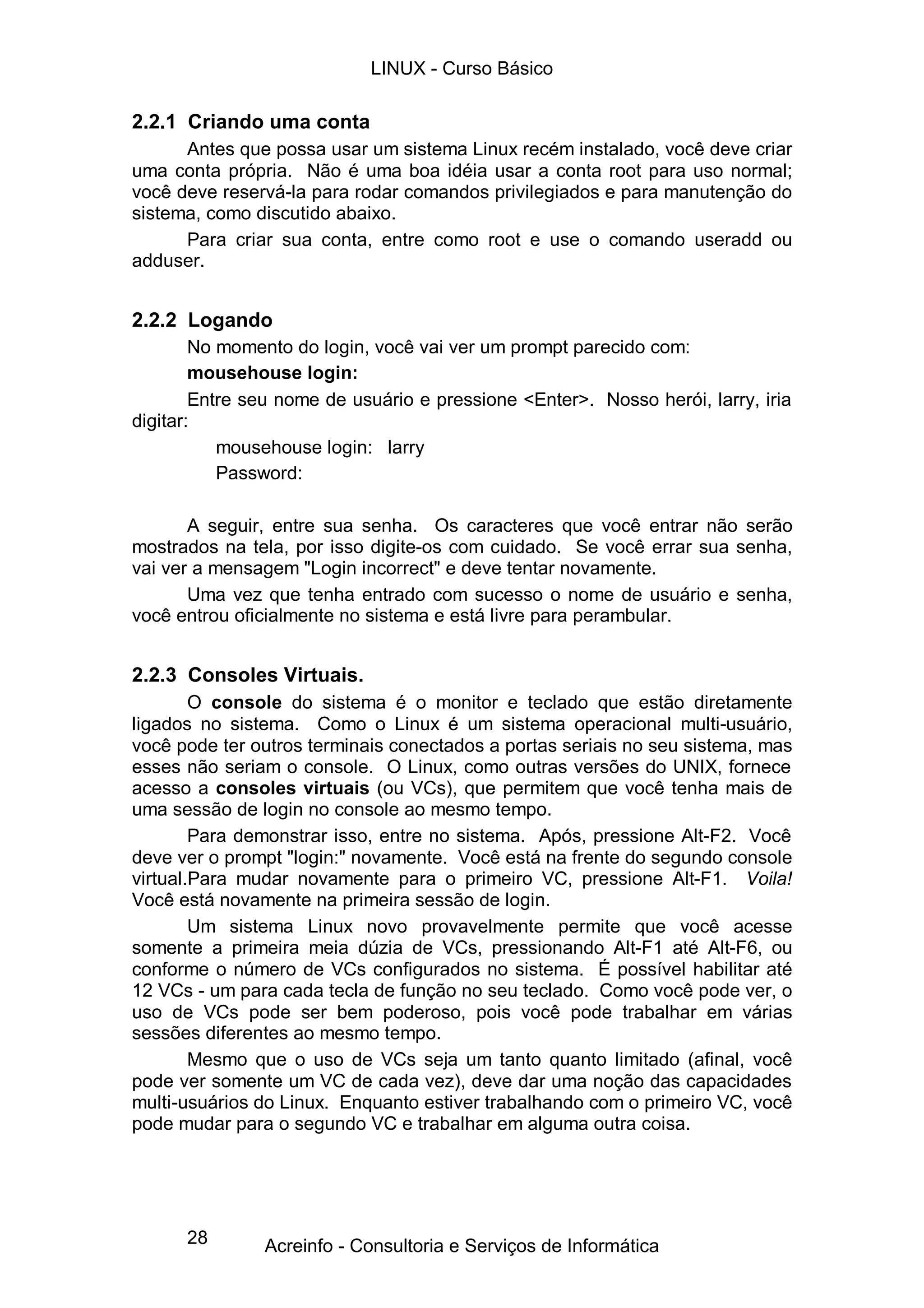 LINUX - Curso Básico

2.2.1 Criando uma conta
      Antes que possa usar um sistema Linux recém instalado, você deve criar
uma conta própria. Não é uma boa idéia usar a conta root para uso normal;
você deve reservá-la para rodar comandos privilegiados e para manutenção do
sistema, como discutido abaixo.
      Para criar sua conta, entre como root e use o comando useradd ou
adduser.


2.2.2 Logando
        No momento do login, você vai ver um prompt parecido com:
        mousehouse login:
        Entre seu nome de usuário e pressione <Enter>. Nosso herói, larry, iria
digitar:
           mousehouse login: larry
           Password:

       A seguir, entre sua senha. Os caracteres que você entrar não serão
mostrados na tela, por isso digite-os com cuidado. Se você errar sua senha,
vai ver a mensagem "Login incorrect" e deve tentar novamente.
       Uma vez que tenha entrado com sucesso o nome de usuário e senha,
você entrou oficialmente no sistema e está livre para perambular.


2.2.3 Consoles Virtuais.
        O console do sistema é o monitor e teclado que estão diretamente
ligados no sistema. Como o Linux é um sistema operacional multi-usuário,
você pode ter outros terminais conectados a portas seriais no seu sistema, mas
esses não seriam o console. O Linux, como outras versões do UNIX, fornece
acesso a consoles virtuais (ou VCs), que permitem que você tenha mais de
uma sessão de login no console ao mesmo tempo.
        Para demonstrar isso, entre no sistema. Após, pressione Alt-F2. Você
deve ver o prompt "login:" novamente. Você está na frente do segundo console
virtual.Para mudar novamente para o primeiro VC, pressione Alt-F1. Voila!
Você está novamente na primeira sessão de login.
        Um sistema Linux novo provavelmente permite que você acesse
somente a primeira meia dúzia de VCs, pressionando Alt-F1 até Alt-F6, ou
conforme o número de VCs configurados no sistema. É possível habilitar até
12 VCs - um para cada tecla de função no seu teclado. Como você pode ver, o
uso de VCs pode ser bem poderoso, pois você pode trabalhar em várias
sessões diferentes ao mesmo tempo.
        Mesmo que o uso de VCs seja um tanto quanto limitado (afinal, você
pode ver somente um VC de cada vez), deve dar uma noção das capacidades
multi-usuários do Linux. Enquanto estiver trabalhando com o primeiro VC, você
pode mudar para o segundo VC e trabalhar em alguma outra coisa.




      28       Acreinfo - Consultoria e Serviços de Informática
 