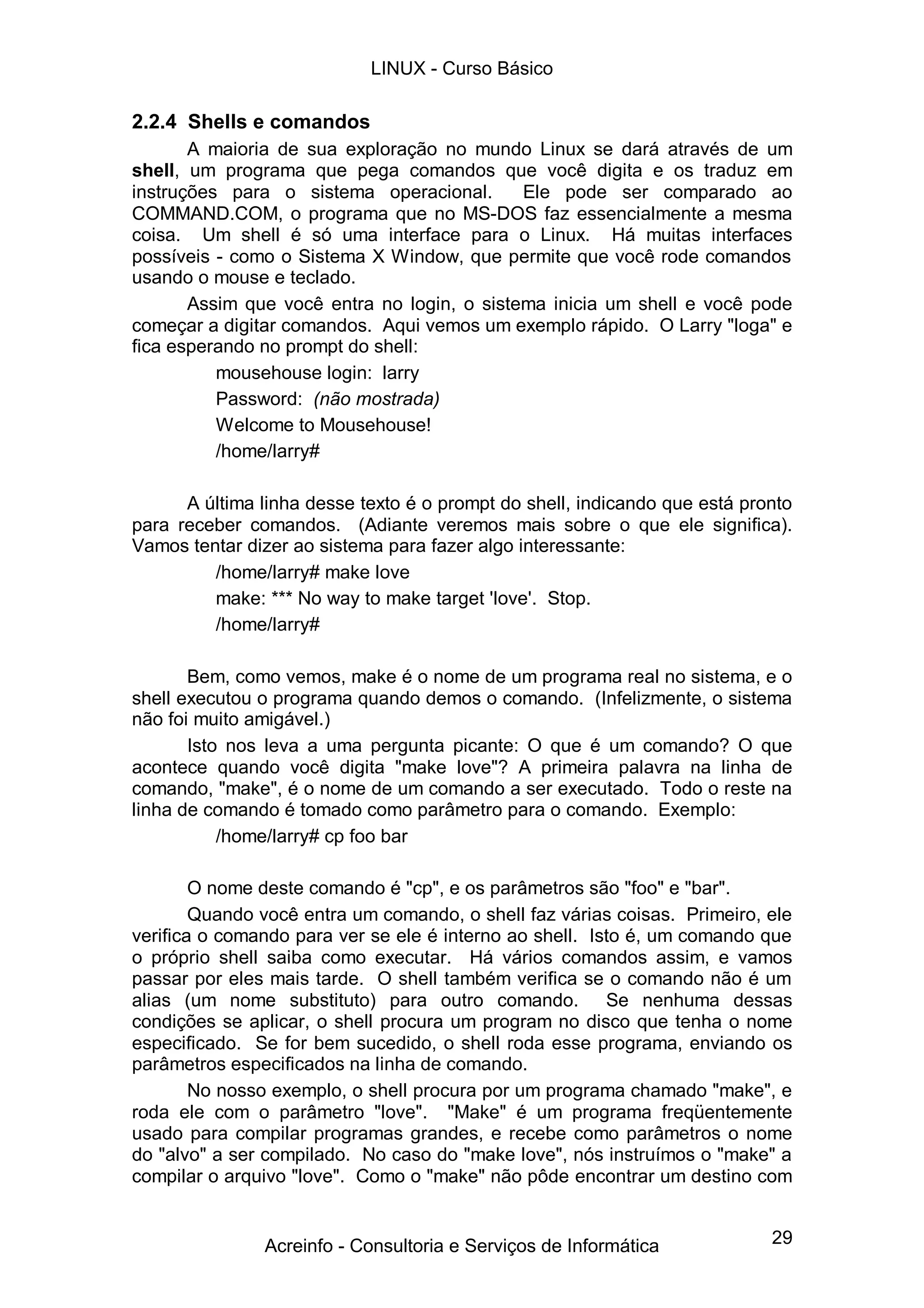 LINUX - Curso Básico

2.2.4 Shells e comandos
       A maioria de sua exploração no mundo Linux se dará através de um
shell, um programa que pega comandos que você digita e os traduz em
instruções para o sistema operacional.       Ele pode ser comparado ao
COMMAND.COM, o programa que no MS-DOS faz essencialmente a mesma
coisa. Um shell é só uma interface para o Linux. Há muitas interfaces
possíveis - como o Sistema X Window, que permite que você rode comandos
usando o mouse e teclado.
       Assim que você entra no login, o sistema inicia um shell e você pode
começar a digitar comandos. Aqui vemos um exemplo rápido. O Larry "loga" e
fica esperando no prompt do shell:
          mousehouse login: larry
          Password: (não mostrada)
          Welcome to Mousehouse!
          /home/larry#

      A última linha desse texto é o prompt do shell, indicando que está pronto
para receber comandos. (Adiante veremos mais sobre o que ele significa).
Vamos tentar dizer ao sistema para fazer algo interessante:
         /home/larry# make love
         make: *** No way to make target 'love'. Stop.
         /home/larry#

       Bem, como vemos, make é o nome de um programa real no sistema, e o
shell executou o programa quando demos o comando. (Infelizmente, o sistema
não foi muito amigável.)
       Isto nos leva a uma pergunta picante: O que é um comando? O que
acontece quando você digita "make love"? A primeira palavra na linha de
comando, "make", é o nome de um comando a ser executado. Todo o reste na
linha de comando é tomado como parâmetro para o comando. Exemplo:
           /home/larry# cp foo bar

        O nome deste comando é "cp", e os parâmetros são "foo" e "bar".
        Quando você entra um comando, o shell faz várias coisas. Primeiro, ele
verifica o comando para ver se ele é interno ao shell. Isto é, um comando que
o próprio shell saiba como executar. Há vários comandos assim, e vamos
passar por eles mais tarde. O shell também verifica se o comando não é um
alias (um nome substituto) para outro comando. Se nenhuma dessas
condições se aplicar, o shell procura um program no disco que tenha o nome
especificado. Se for bem sucedido, o shell roda esse programa, enviando os
parâmetros especificados na linha de comando.
        No nosso exemplo, o shell procura por um programa chamado "make", e
roda ele com o parâmetro "love". "Make" é um programa freqüentemente
usado para compilar programas grandes, e recebe como parâmetros o nome
do "alvo" a ser compilado. No caso do "make love", nós instruímos o "make" a
compilar o arquivo "love". Como o "make" não pôde encontrar um destino com


               Acreinfo - Consultoria e Serviços de Informática             29
 