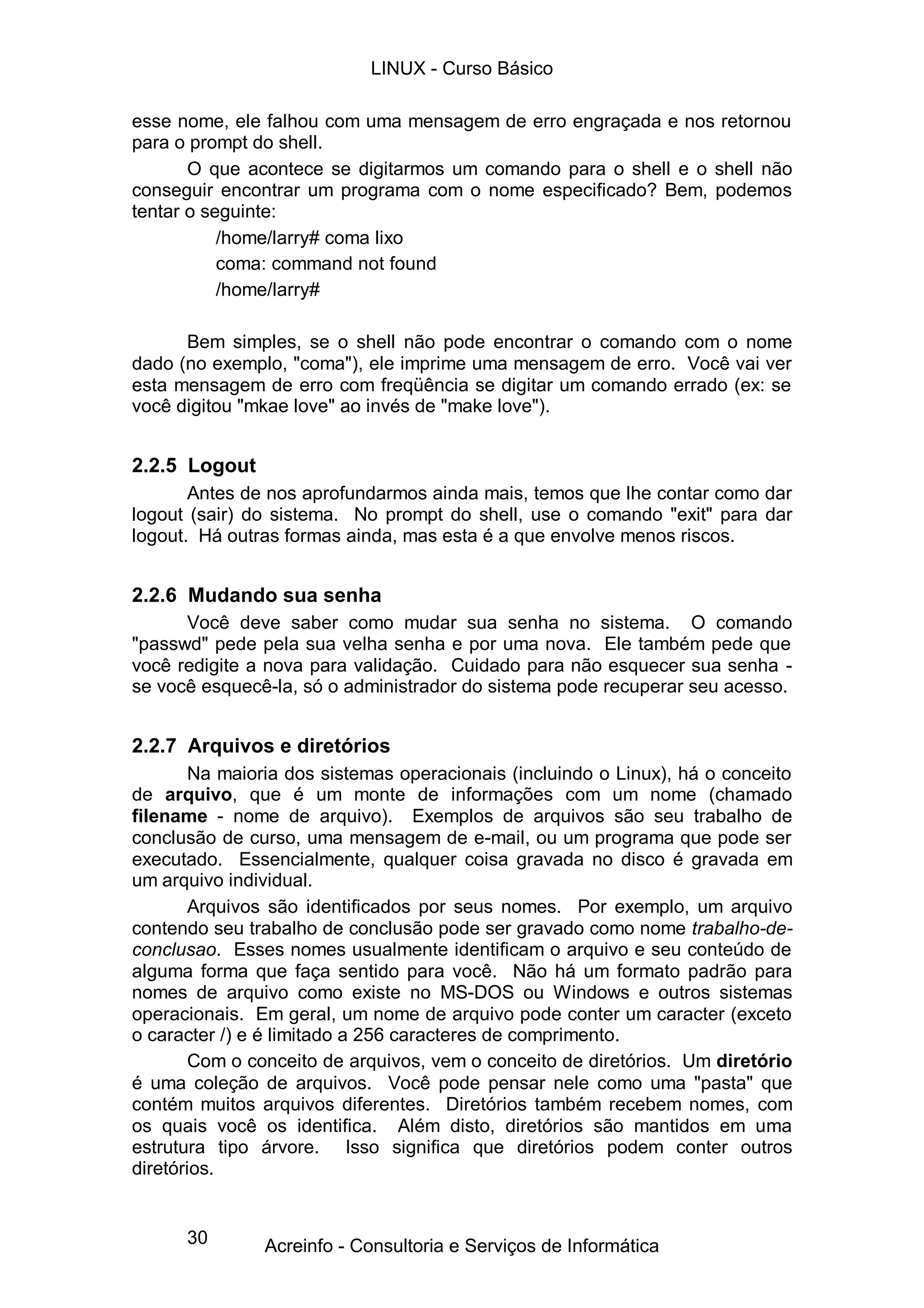 LINUX - Curso Básico

esse nome, ele falhou com uma mensagem de erro engraçada e nos retornou
para o prompt do shell.
       O que acontece se digitarmos um comando para o shell e o shell não
conseguir encontrar um programa com o nome especificado? Bem, podemos
tentar o seguinte:
           /home/larry# coma lixo
           coma: command not found
           /home/larry#

      Bem simples, se o shell não pode encontrar o comando com o nome
dado (no exemplo, "coma"), ele imprime uma mensagem de erro. Você vai ver
esta mensagem de erro com freqüência se digitar um comando errado (ex: se
você digitou "mkae love" ao invés de "make love").


2.2.5 Logout
       Antes de nos aprofundarmos ainda mais, temos que lhe contar como dar
logout (sair) do sistema. No prompt do shell, use o comando "exit" para dar
logout. Há outras formas ainda, mas esta é a que envolve menos riscos.


2.2.6 Mudando sua senha
      Você deve saber como mudar sua senha no sistema. O comando
"passwd" pede pela sua velha senha e por uma nova. Ele também pede que
você redigite a nova para validação. Cuidado para não esquecer sua senha -
se você esquecê-la, só o administrador do sistema pode recuperar seu acesso.


2.2.7 Arquivos e diretórios
        Na maioria dos sistemas operacionais (incluindo o Linux), há o conceito
de arquivo, que é um monte de informações com um nome (chamado
filename - nome de arquivo). Exemplos de arquivos são seu trabalho de
conclusão de curso, uma mensagem de e-mail, ou um programa que pode ser
executado. Essencialmente, qualquer coisa gravada no disco é gravada em
um arquivo individual.
        Arquivos são identificados por seus nomes. Por exemplo, um arquivo
contendo seu trabalho de conclusão pode ser gravado como nome trabalho-de-
conclusao. Esses nomes usualmente identificam o arquivo e seu conteúdo de
alguma forma que faça sentido para você. Não há um formato padrão para
nomes de arquivo como existe no MS-DOS ou Windows e outros sistemas
operacionais. Em geral, um nome de arquivo pode conter um caracter (exceto
o caracter /) e é limitado a 256 caracteres de comprimento.
        Com o conceito de arquivos, vem o conceito de diretórios. Um diretório
é uma coleção de arquivos. Você pode pensar nele como uma "pasta" que
contém muitos arquivos diferentes. Diretórios também recebem nomes, com
os quais você os identifica. Além disto, diretórios são mantidos em uma
estrutura tipo árvore. Isso significa que diretórios podem conter outros
diretórios.


      30       Acreinfo - Consultoria e Serviços de Informática
 