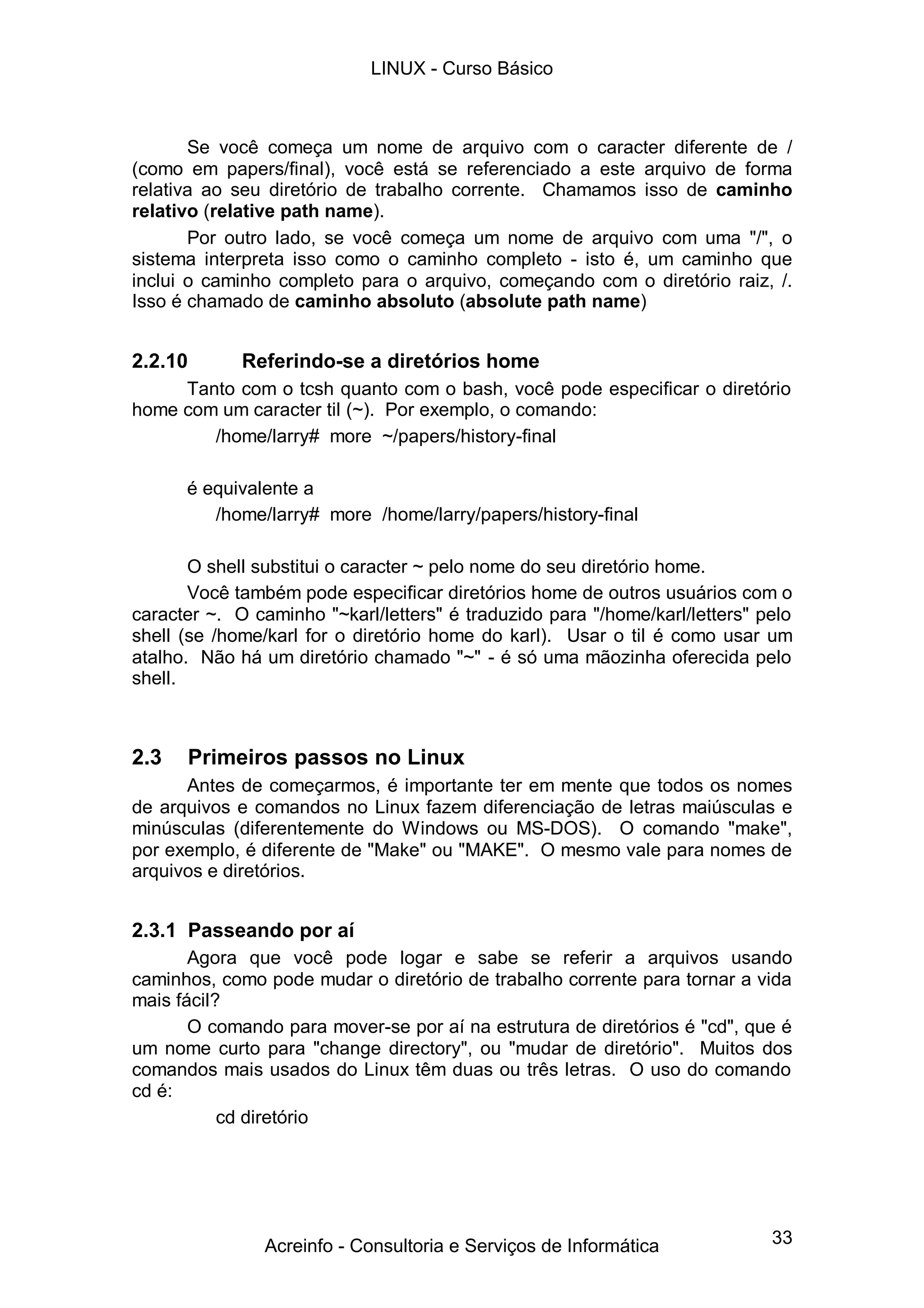 LINUX - Curso Básico



       Se você começa um nome de arquivo com o caracter diferente de /
(como em papers/final), você está se referenciado a este arquivo de forma
relativa ao seu diretório de trabalho corrente. Chamamos isso de caminho
relativo (relative path name).
       Por outro lado, se você começa um nome de arquivo com uma "/", o
sistema interpreta isso como o caminho completo - isto é, um caminho que
inclui o caminho completo para o arquivo, começando com o diretório raiz, /.
Isso é chamado de caminho absoluto (absolute path name)


2.2.10       Referindo-se a diretórios home
     Tanto com o tcsh quanto com o bash, você pode especificar o diretório
home com um caracter til (~). Por exemplo, o comando:
        /home/larry# more ~/papers/history-final

      é equivalente a
         /home/larry# more /home/larry/papers/history-final

       O shell substitui o caracter ~ pelo nome do seu diretório home.
       Você também pode especificar diretórios home de outros usuários com o
caracter ~. O caminho "~karl/letters" é traduzido para "/home/karl/letters" pelo
shell (se /home/karl for o diretório home do karl). Usar o til é como usar um
atalho. Não há um diretório chamado "~" - é só uma mãozinha oferecida pelo
shell.



2.3   Primeiros passos no Linux
      Antes de começarmos, é importante ter em mente que todos os nomes
de arquivos e comandos no Linux fazem diferenciação de letras maiúsculas e
minúsculas (diferentemente do Windows ou MS-DOS). O comando "make",
por exemplo, é diferente de "Make" ou "MAKE". O mesmo vale para nomes de
arquivos e diretórios.


2.3.1 Passeando por aí
       Agora que você pode logar e sabe se referir a arquivos usando
caminhos, como pode mudar o diretório de trabalho corrente para tornar a vida
mais fácil?
       O comando para mover-se por aí na estrutura de diretórios é "cd", que é
um nome curto para "change directory", ou "mudar de diretório". Muitos dos
comandos mais usados do Linux têm duas ou três letras. O uso do comando
cd é:
           cd diretório




                Acreinfo - Consultoria e Serviços de Informática             33
 