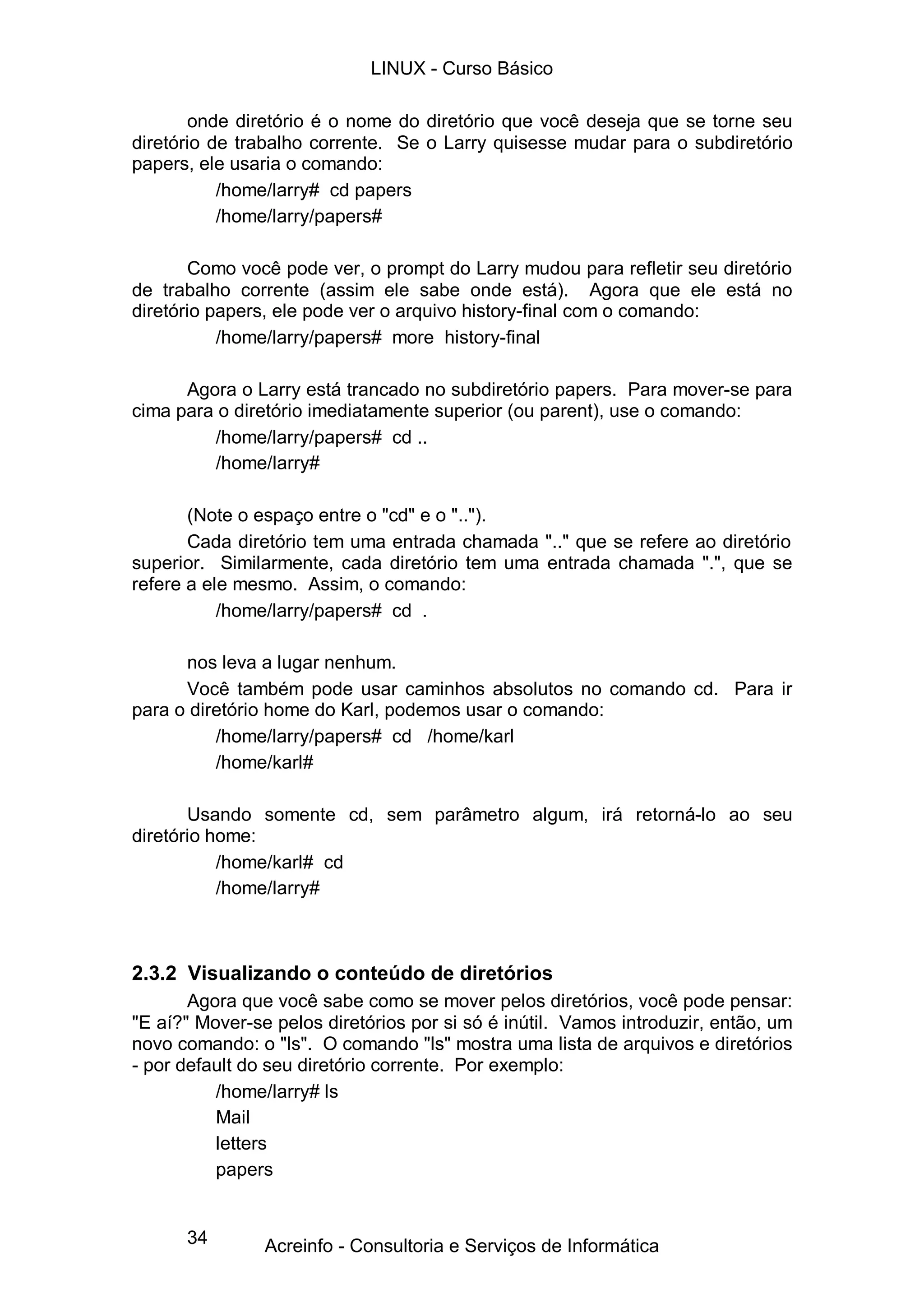 LINUX - Curso Básico

       onde diretório é o nome do diretório que você deseja que se torne seu
diretório de trabalho corrente. Se o Larry quisesse mudar para o subdiretório
papers, ele usaria o comando:
           /home/larry# cd papers
           /home/larry/papers#

       Como você pode ver, o prompt do Larry mudou para refletir seu diretório
de trabalho corrente (assim ele sabe onde está). Agora que ele está no
diretório papers, ele pode ver o arquivo history-final com o comando:
           /home/larry/papers# more history-final

      Agora o Larry está trancado no subdiretório papers. Para mover-se para
cima para o diretório imediatamente superior (ou parent), use o comando:
         /home/larry/papers# cd ..
         /home/larry#

       (Note o espaço entre o "cd" e o "..").
       Cada diretório tem uma entrada chamada ".." que se refere ao diretório
superior. Similarmente, cada diretório tem uma entrada chamada ".", que se
refere a ele mesmo. Assim, o comando:
           /home/larry/papers# cd .

      nos leva a lugar nenhum.
      Você também pode usar caminhos absolutos no comando cd. Para ir
para o diretório home do Karl, podemos usar o comando:
          /home/larry/papers# cd /home/karl
          /home/karl#

       Usando somente cd, sem parâmetro algum, irá retorná-lo ao seu
diretório home:
           /home/karl# cd
           /home/larry#



2.3.2 Visualizando o conteúdo de diretórios
       Agora que você sabe como se mover pelos diretórios, você pode pensar:
"E aí?" Mover-se pelos diretórios por si só é inútil. Vamos introduzir, então, um
novo comando: o "ls". O comando "ls" mostra uma lista de arquivos e diretórios
- por default do seu diretório corrente. Por exemplo:
          /home/larry# ls
          Mail
          letters
          papers


      34        Acreinfo - Consultoria e Serviços de Informática
 