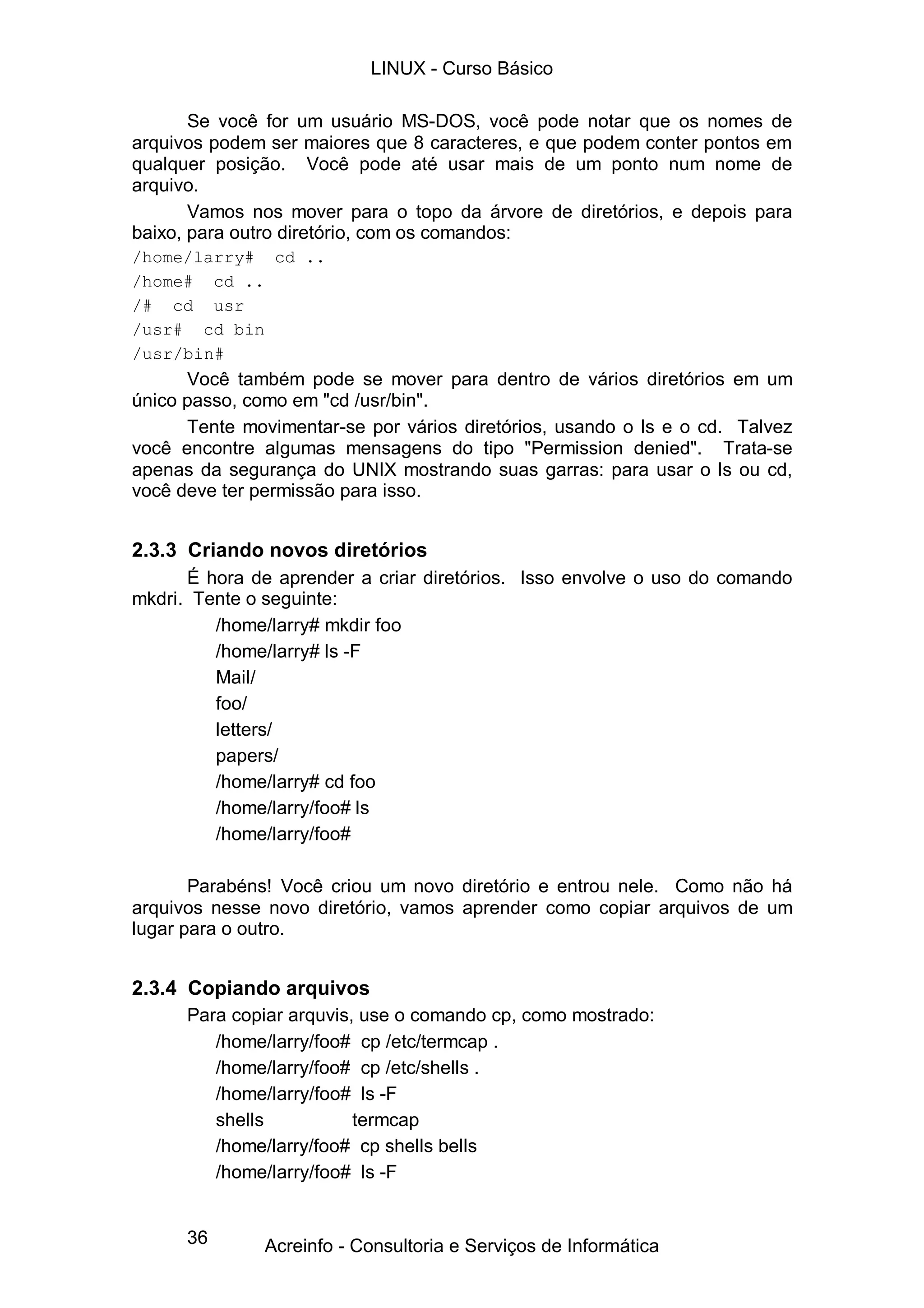 LINUX - Curso Básico

       Se você for um usuário MS-DOS, você pode notar que os nomes de
arquivos podem ser maiores que 8 caracteres, e que podem conter pontos em
qualquer posição. Você pode até usar mais de um ponto num nome de
arquivo.
       Vamos nos mover para o topo da árvore de diretórios, e depois para
baixo, para outro diretório, com os comandos:
/home/larry# cd ..
/home# cd ..
/# cd usr
/usr# cd bin
/usr/bin#
      Você também pode se mover para dentro de vários diretórios em um
único passo, como em "cd /usr/bin".
      Tente movimentar-se por vários diretórios, usando o ls e o cd. Talvez
você encontre algumas mensagens do tipo "Permission denied". Trata-se
apenas da segurança do UNIX mostrando suas garras: para usar o ls ou cd,
você deve ter permissão para isso.


2.3.3 Criando novos diretórios
      É hora de aprender a criar diretórios. Isso envolve o uso do comando
mkdri. Tente o seguinte:
         /home/larry# mkdir foo
         /home/larry# ls -F
         Mail/
         foo/
         letters/
         papers/
         /home/larry# cd foo
         /home/larry/foo# ls
         /home/larry/foo#

       Parabéns! Você criou um novo diretório e entrou nele. Como não há
arquivos nesse novo diretório, vamos aprender como copiar arquivos de um
lugar para o outro.


2.3.4 Copiando arquivos
      Para copiar arquvis, use o comando cp, como mostrado:
         /home/larry/foo# cp /etc/termcap .
         /home/larry/foo# cp /etc/shells .
         /home/larry/foo# ls -F
         shells           termcap
         /home/larry/foo# cp shells bells
         /home/larry/foo# ls -F


      36       Acreinfo - Consultoria e Serviços de Informática
 