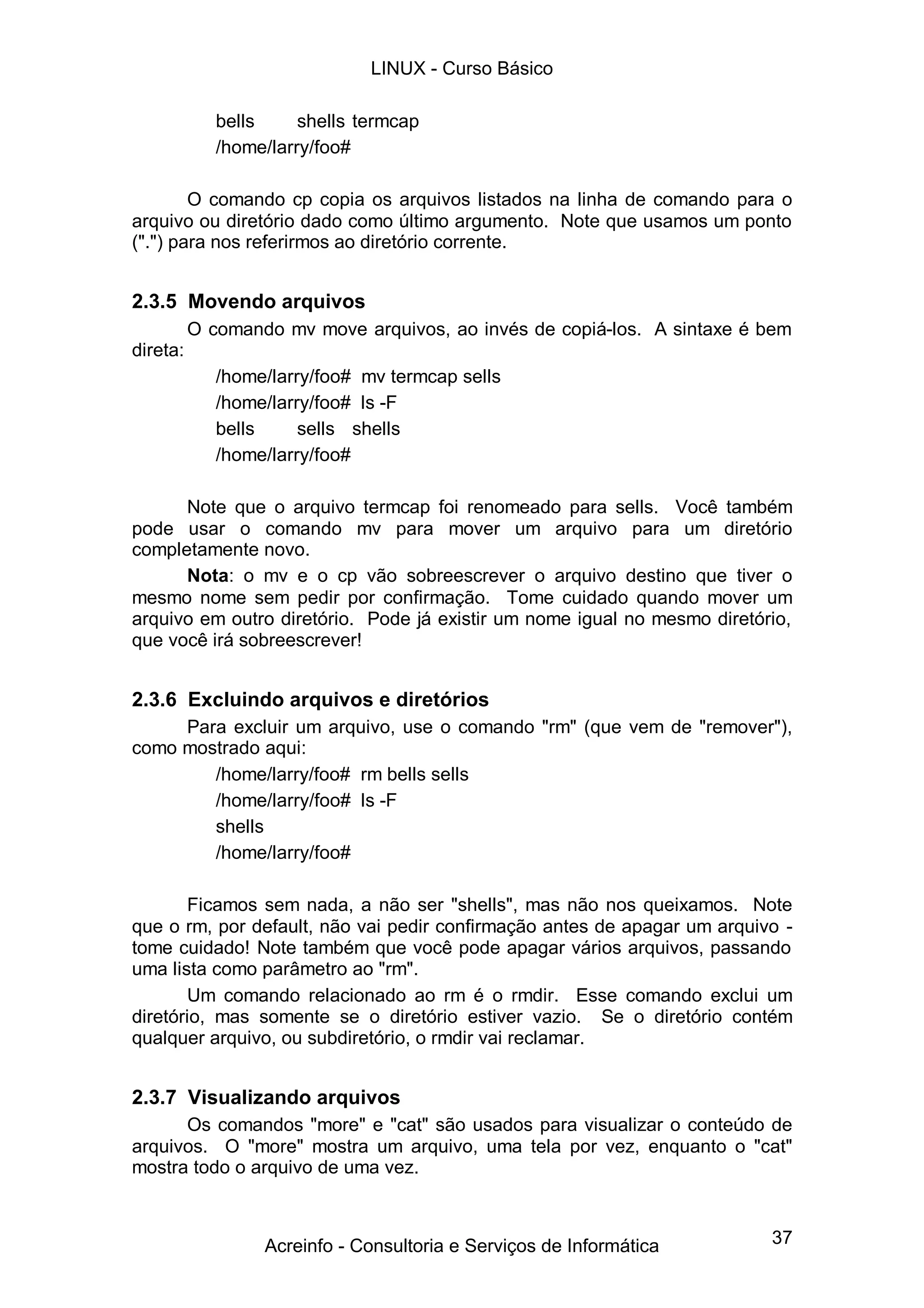 LINUX - Curso Básico

             bells     shells termcap
             /home/larry/foo#

        O comando cp copia os arquivos listados na linha de comando para o
arquivo ou diretório dado como último argumento. Note que usamos um ponto
(".") para nos referirmos ao diretório corrente.


2.3.5 Movendo arquivos
          O comando mv move arquivos, ao invés de copiá-los. A sintaxe é bem
direta:
             /home/larry/foo# mv termcap sells
             /home/larry/foo# ls -F
             bells     sells shells
             /home/larry/foo#

      Note que o arquivo termcap foi renomeado para sells. Você também
pode usar o comando mv para mover um arquivo para um diretório
completamente novo.
      Nota: o mv e o cp vão sobreescrever o arquivo destino que tiver o
mesmo nome sem pedir por confirmação. Tome cuidado quando mover um
arquivo em outro diretório. Pode já existir um nome igual no mesmo diretório,
que você irá sobreescrever!


2.3.6 Excluindo arquivos e diretórios
     Para excluir um arquivo, use o comando "rm" (que vem de "remover"),
como mostrado aqui:
        /home/larry/foo# rm bells sells
        /home/larry/foo# ls -F
        shells
        /home/larry/foo#

       Ficamos sem nada, a não ser "shells", mas não nos queixamos. Note
que o rm, por default, não vai pedir confirmação antes de apagar um arquivo -
tome cuidado! Note também que você pode apagar vários arquivos, passando
uma lista como parâmetro ao "rm".
       Um comando relacionado ao rm é o rmdir. Esse comando exclui um
diretório, mas somente se o diretório estiver vazio. Se o diretório contém
qualquer arquivo, ou subdiretório, o rmdir vai reclamar.


2.3.7 Visualizando arquivos
      Os comandos "more" e "cat" são usados para visualizar o conteúdo de
arquivos. O "more" mostra um arquivo, uma tela por vez, enquanto o "cat"
mostra todo o arquivo de uma vez.



                  Acreinfo - Consultoria e Serviços de Informática        37
 