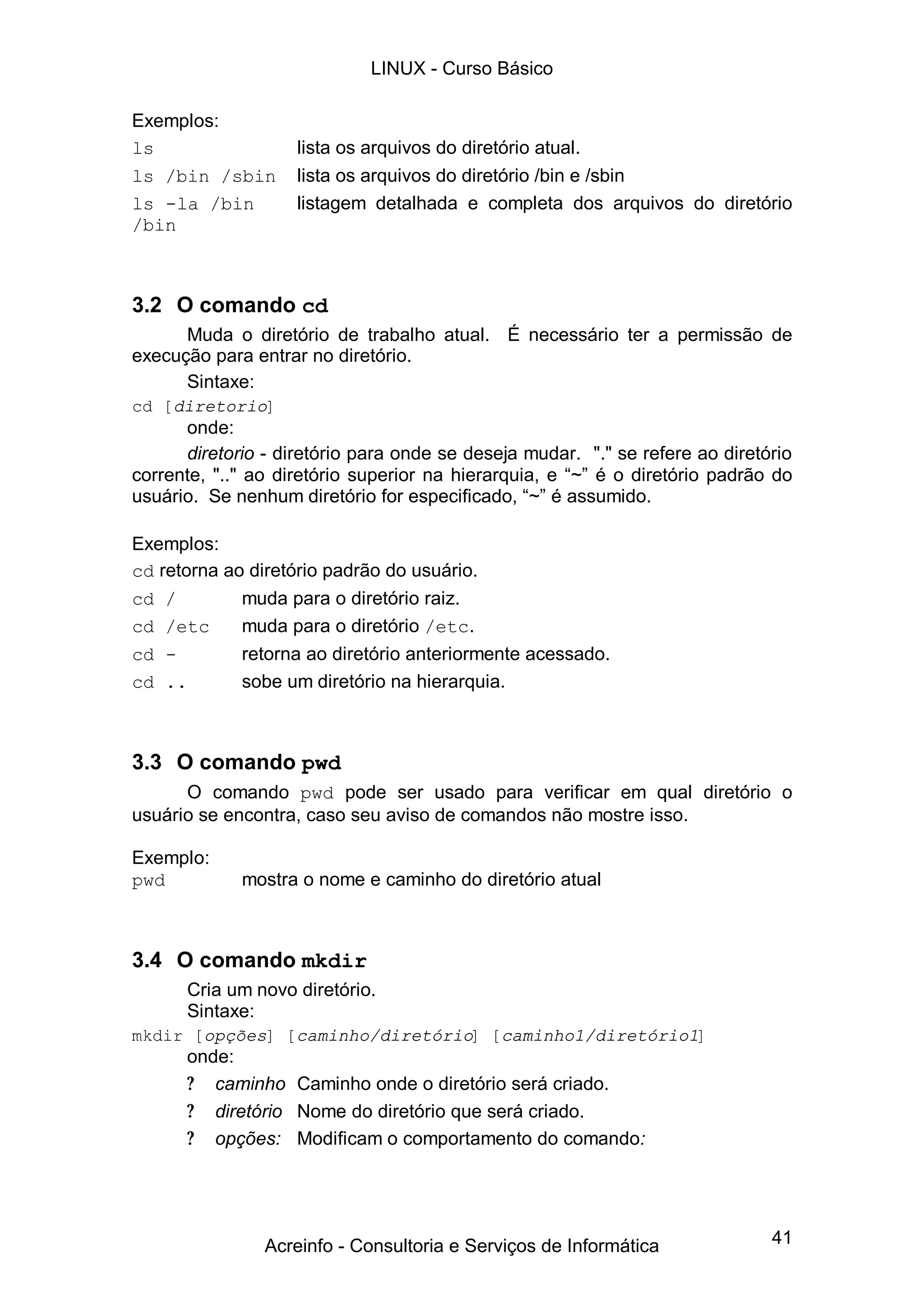 LINUX - Curso Básico

Exemplos:
ls                  lista os arquivos do diretório atual.
ls /bin /sbin       lista os arquivos do diretório /bin e /sbin
ls -la /bin         listagem detalhada e completa dos arquivos do diretório
/bin



3.2 O comando cd
      Muda o diretório de trabalho atual. É necessário ter a permissão de
execução para entrar no diretório.
      Sintaxe:
cd [diretorio]
      onde:
      diretorio - diretório para onde se deseja mudar. "." se refere ao diretório
corrente, ".." ao diretório superior na hierarquia, e “ é o diretório padrão do
                                                       ~”
usuário. Se nenhum diretório for especificado, “ é assumido.
                                                 ~”

Exemplos:
cd retorna ao diretório padrão do usuário.
cd /         muda para o diretório raiz.
cd /etc      muda para o diretório /etc.
cd -         retorna ao diretório anteriormente acessado.
cd ..        sobe um diretório na hierarquia.



3.3 O comando pwd
      O comando pwd pode ser usado para verificar em qual diretório o
usuário se encontra, caso seu aviso de comandos não mostre isso.

Exemplo:
pwd          mostra o nome e caminho do diretório atual



3.4 O comando mkdir
      Cria um novo diretório.
      Sintaxe:
mkdir [opções] [caminho/diretório] [caminho1/diretório1]
      onde:
      ? caminho Caminho onde o diretório será criado.
      ? diretório Nome do diretório que será criado.
      ? opções: Modificam o comportamento do comando:




                Acreinfo - Consultoria e Serviços de Informática              41
 