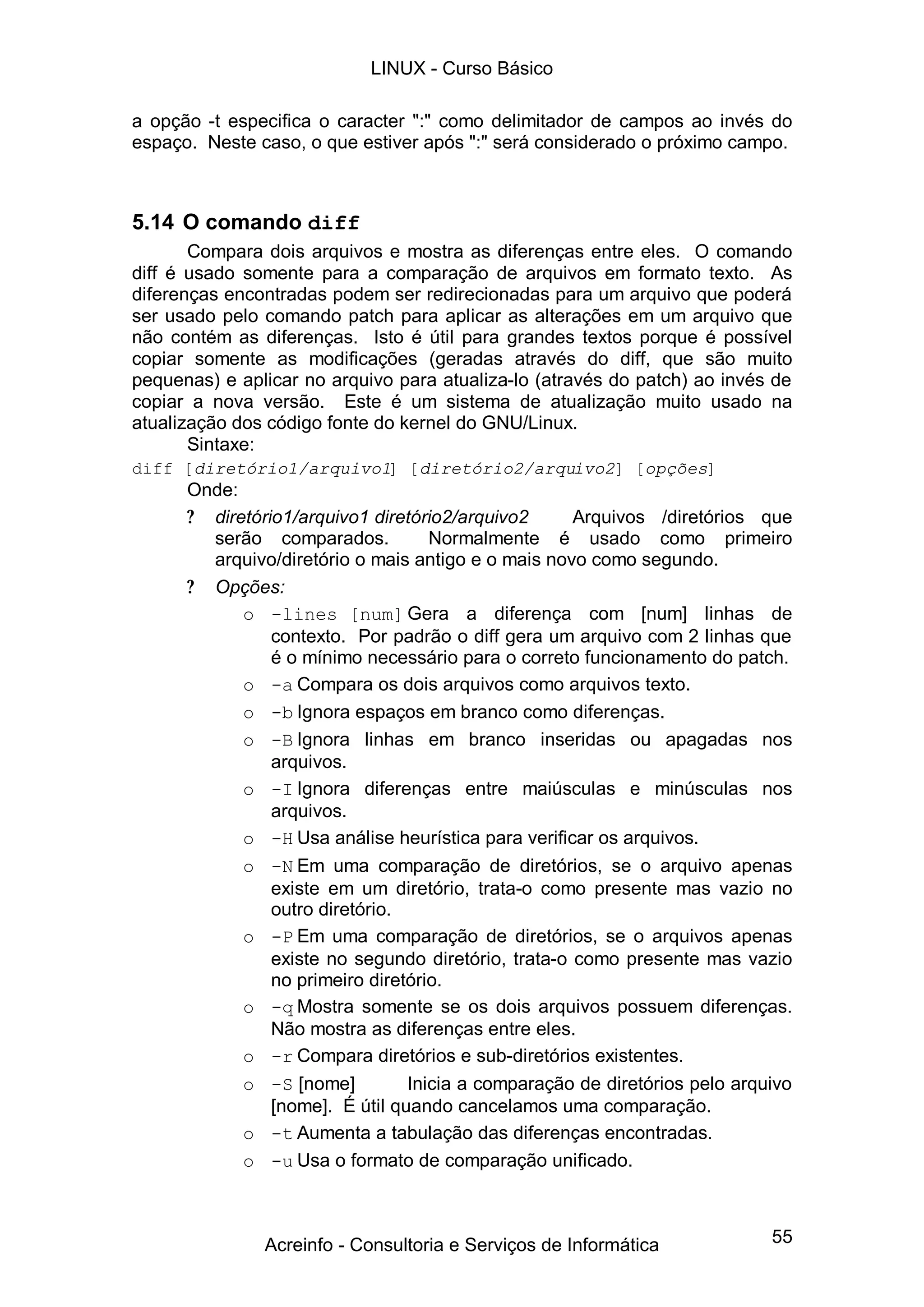 LINUX - Curso Básico

a opção -t especifica o caracter ":" como delimitador de campos ao invés do
espaço. Neste caso, o que estiver após ":" será considerado o próximo campo.



5.14 O comando diff
       Compara dois arquivos e mostra as diferenças entre eles. O comando
diff é usado somente para a comparação de arquivos em formato texto. As
diferenças encontradas podem ser redirecionadas para um arquivo que poderá
ser usado pelo comando patch para aplicar as alterações em um arquivo que
não contém as diferenças. Isto é útil para grandes textos porque é possível
copiar somente as modificações (geradas através do diff, que são muito
pequenas) e aplicar no arquivo para atualiza-lo (através do patch) ao invés de
copiar a nova versão. Este é um sistema de atualização muito usado na
atualização dos código fonte do kernel do GNU/Linux.
       Sintaxe:
diff [diretório1/arquivo1] [diretório2/arquivo2] [opções]
      Onde:
      ? diretório1/arquivo1 diretório2/arquivo2      Arquivos /diretórios que
        serão comparados.           Normalmente é usado como primeiro
        arquivo/diretório o mais antigo e o mais novo como segundo.
      ? Opções:
            o -lines [num] Gera a diferença com [num] linhas de
                contexto. Por padrão o diff gera um arquivo com 2 linhas que
                é o mínimo necessário para o correto funcionamento do patch.
            o -a Compara os dois arquivos como arquivos texto.
            o -b Ignora espaços em branco como diferenças.
            o -B Ignora linhas em branco inseridas ou apagadas nos
                arquivos.
            o -I Ignora diferenças entre maiúsculas e minúsculas nos
                arquivos.
            o -H Usa análise heurística para verificar os arquivos.
            o -N Em uma comparação de diretórios, se o arquivo apenas
                existe em um diretório, trata-o como presente mas vazio no
                outro diretório.
            o -P Em uma comparação de diretórios, se o arquivos apenas
                existe no segundo diretório, trata-o como presente mas vazio
                no primeiro diretório.
            o -q Mostra somente se os dois arquivos possuem diferenças.
                Não mostra as diferenças entre eles.
            o -r Compara diretórios e sub-diretórios existentes.
            o -S [nome]          Inicia a comparação de diretórios pelo arquivo
                [nome]. É útil quando cancelamos uma comparação.
            o -t Aumenta a tabulação das diferenças encontradas.
            o -u Usa o formato de comparação unificado.



               Acreinfo - Consultoria e Serviços de Informática             55
 