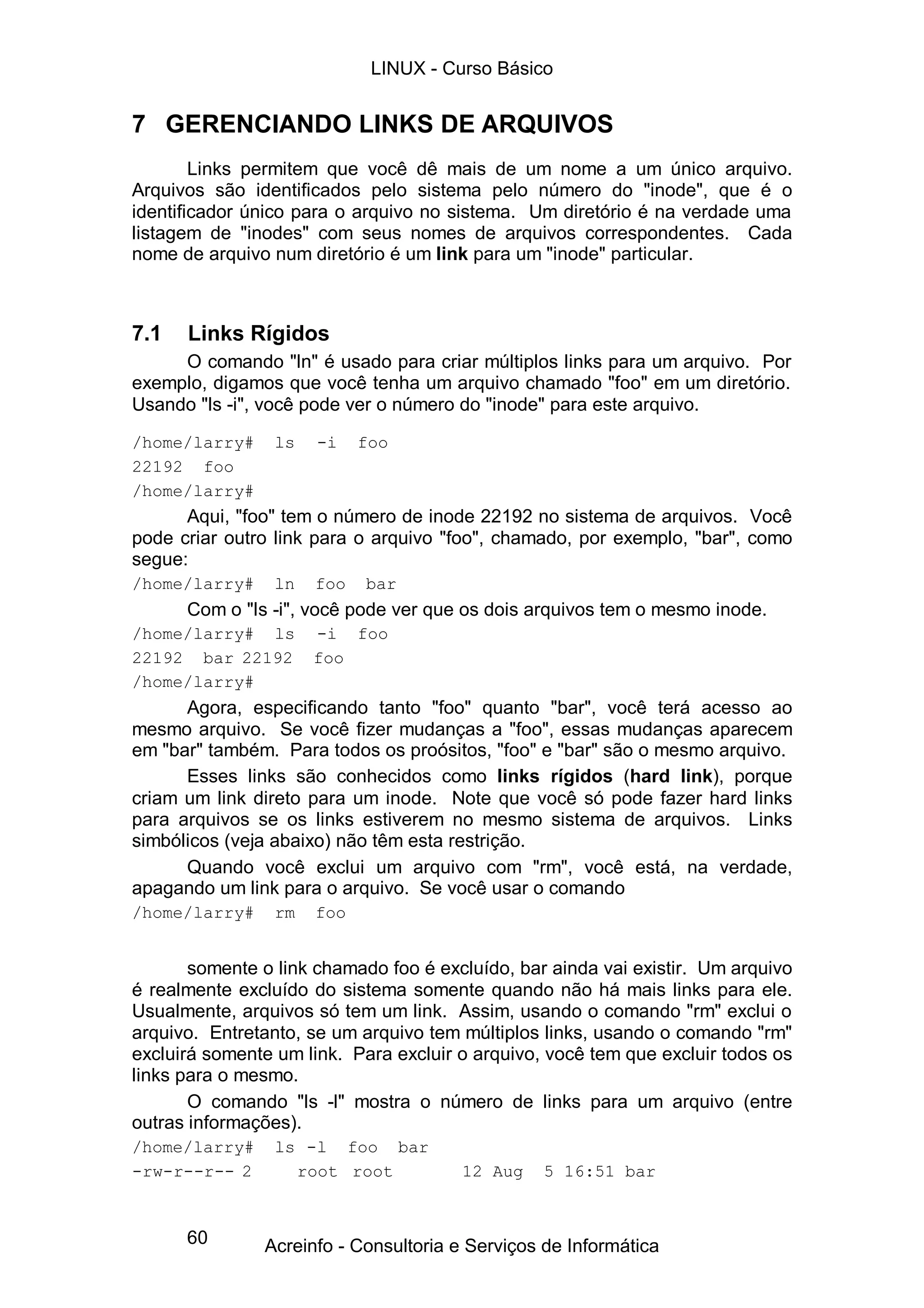 LINUX - Curso Básico


7 GERENCIANDO LINKS DE ARQUIVOS
        Links permitem que você dê mais de um nome a um único arquivo.
Arquivos são identificados pelo sistema pelo número do "inode", que é o
identificador único para o arquivo no sistema. Um diretório é na verdade uma
listagem de "inodes" com seus nomes de arquivos correspondentes. Cada
nome de arquivo num diretório é um link para um "inode" particular.



7.1   Links Rígidos
     O comando "ln" é usado para criar múltiplos links para um arquivo. Por
exemplo, digamos que você tenha um arquivo chamado "foo" em um diretório.
Usando "ls -i", você pode ver o número do "inode" para este arquivo.
/home/larry#     ls   -i    foo
22192 foo
/home/larry#
      Aqui, "foo" tem o número de inode 22192 no sistema de arquivos. Você
pode criar outro link para o arquivo "foo", chamado, por exemplo, "bar", como
segue:
/home/larry#     ln   foo   bar
      Com o "ls -i", você pode ver que os dois arquivos tem o mesmo inode.
/home/larry# ls       -i foo
22192 bar 22192       foo
/home/larry#
      Agora, especificando tanto "foo" quanto "bar", você terá acesso ao
mesmo arquivo. Se você fizer mudanças a "foo", essas mudanças aparecem
em "bar" também. Para todos os proósitos, "foo" e "bar" são o mesmo arquivo.
      Esses links são conhecidos como links rígidos (hard link), porque
criam um link direto para um inode. Note que você só pode fazer hard links
para arquivos se os links estiverem no mesmo sistema de arquivos. Links
simbólicos (veja abaixo) não têm esta restrição.
      Quando você exclui um arquivo com "rm", você está, na verdade,
apagando um link para o arquivo. Se você usar o comando
/home/larry#     rm   foo


       somente o link chamado foo é excluído, bar ainda vai existir. Um arquivo
é realmente excluído do sistema somente quando não há mais links para ele.
Usualmente, arquivos só tem um link. Assim, usando o comando "rm" exclui o
arquivo. Entretanto, se um arquivo tem múltiplos links, usando o comando "rm"
excluirá somente um link. Para excluir o arquivo, você tem que excluir todos os
links para o mesmo.
       O comando "ls -l" mostra o número de links para um arquivo (entre
outras informações).
/home/larry#     ls -l foo bar
-rw-r--r-- 2       root root           12 Aug    5 16:51 bar


      60       Acreinfo - Consultoria e Serviços de Informática
 