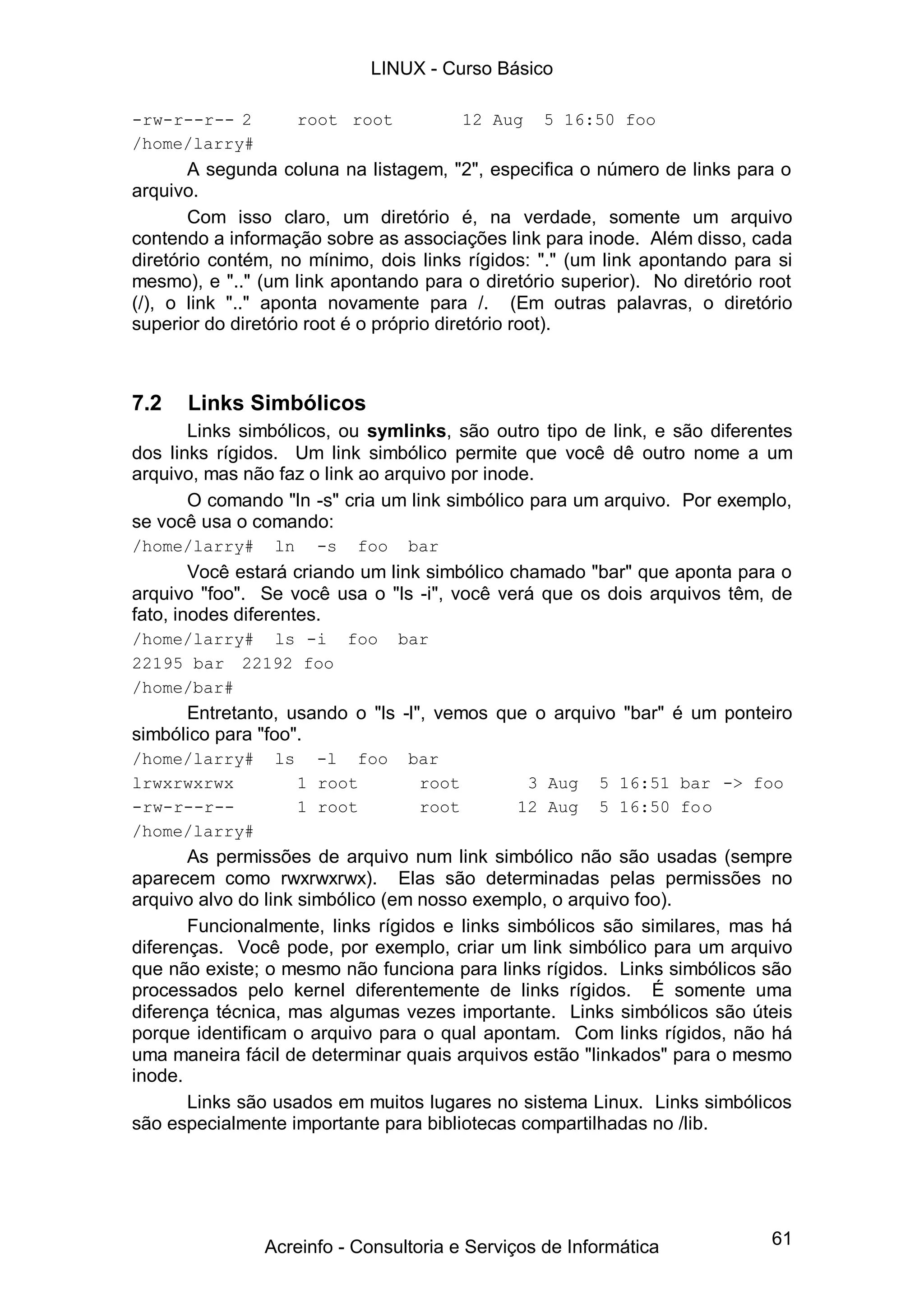 LINUX - Curso Básico

-rw-r--r-- 2          root root           12 Aug   5 16:50 foo
/home/larry#
       A segunda coluna na listagem, "2", especifica o número de links para o
arquivo.
       Com isso claro, um diretório é, na verdade, somente um arquivo
contendo a informação sobre as associações link para inode. Além disso, cada
diretório contém, no mínimo, dois links rígidos: "." (um link apontando para si
mesmo), e ".." (um link apontando para o diretório superior). No diretório root
(/), o link ".." aponta novamente para /. (Em outras palavras, o diretório
superior do diretório root é o próprio diretório root).



7.2   Links Simbólicos
       Links simbólicos, ou symlinks, são outro tipo de link, e são diferentes
dos links rígidos. Um link simbólico permite que você dê outro nome a um
arquivo, mas não faz o link ao arquivo por inode.
       O comando "ln -s" cria um link simbólico para um arquivo. Por exemplo,
se você usa o comando:
/home/larry#     ln    -s   foo   bar
        Você estará criando um link simbólico chamado "bar" que aponta para o
arquivo "foo". Se você usa o "ls -i", você verá que os dois arquivos têm, de
fato, inodes diferentes.
/home/larry# ls -i foo            bar
22195 bar 22192 foo
/home/bar#
      Entretanto, usando o "ls -l", vemos que o arquivo "bar" é um ponteiro
simbólico para "foo".
/home/larry#     ls     -l foo    bar
lrwxrwxrwx            1 root       root         3 Aug   5 16:51 bar -> foo
-rw-r--r--            1 root       root        12 Aug   5 16:50 foo
/home/larry#
       As permissões de arquivo num link simbólico não são usadas (sempre
aparecem como rwxrwxrwx). Elas são determinadas pelas permissões no
arquivo alvo do link simbólico (em nosso exemplo, o arquivo foo).
       Funcionalmente, links rígidos e links simbólicos são similares, mas há
diferenças. Você pode, por exemplo, criar um link simbólico para um arquivo
que não existe; o mesmo não funciona para links rígidos. Links simbólicos são
processados pelo kernel diferentemente de links rígidos. É somente uma
diferença técnica, mas algumas vezes importante. Links simbólicos são úteis
porque identificam o arquivo para o qual apontam. Com links rígidos, não há
uma maneira fácil de determinar quais arquivos estão "linkados" para o mesmo
inode.
       Links são usados em muitos lugares no sistema Linux. Links simbólicos
são especialmente importante para bibliotecas compartilhadas no /lib.




               Acreinfo - Consultoria e Serviços de Informática             61
 
