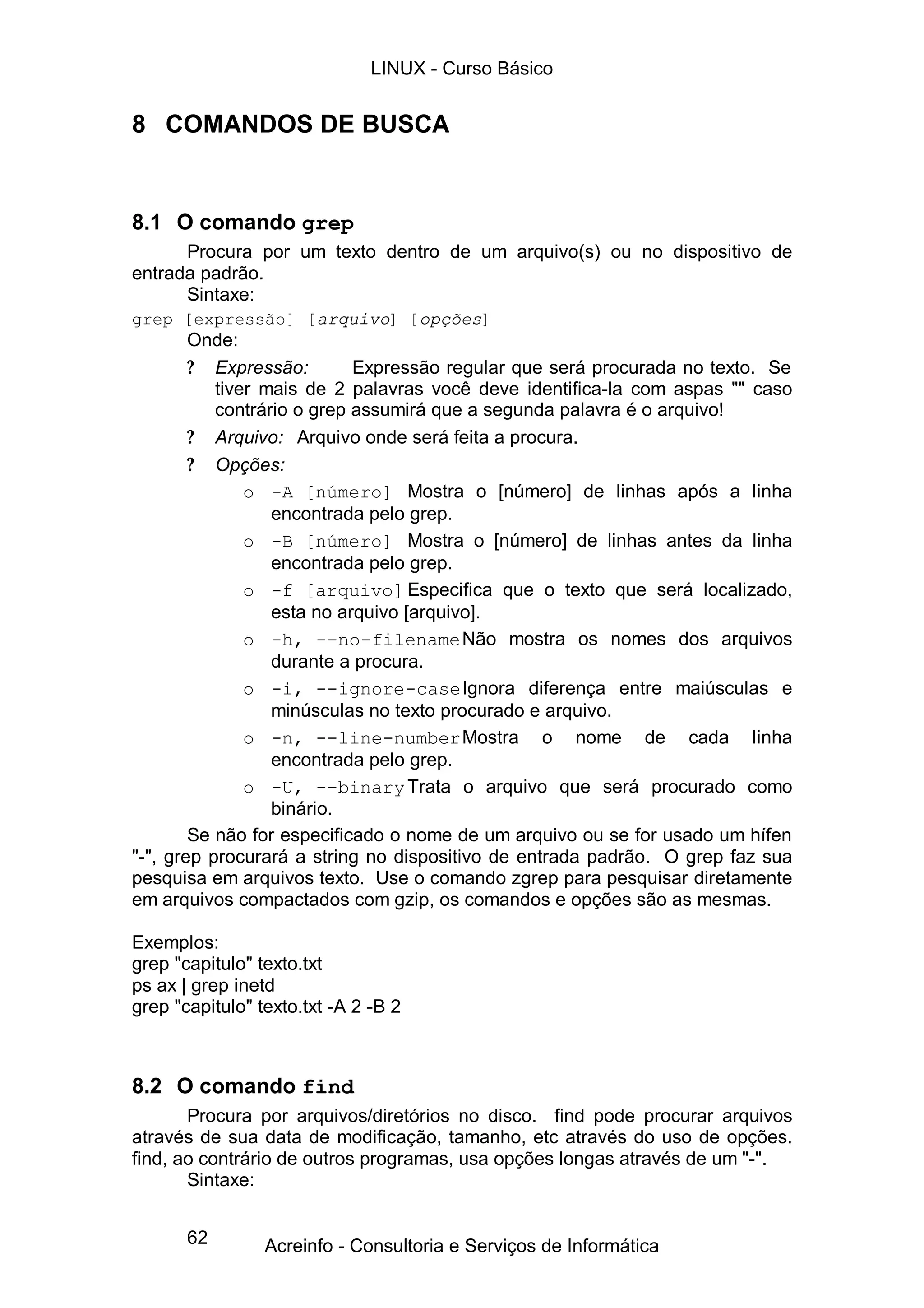 LINUX - Curso Básico


8 COMANDOS DE BUSCA


8.1 O comando grep
      Procura por um texto dentro de um arquivo(s) ou no dispositivo de
entrada padrão.
      Sintaxe:
grep [expressão] [arquivo] [opções]
        Onde:
        ? Expressão:        Expressão regular que será procurada no texto. Se
           tiver mais de 2 palavras você deve identifica-la com aspas "" caso
           contrário o grep assumirá que a segunda palavra é o arquivo!
        ? Arquivo: Arquivo onde será feita a procura.
        ? Opções:
               o -A [número] Mostra o [número] de linhas após a linha
                  encontrada pelo grep.
               o -B [número] Mostra o [número] de linhas antes da linha
                  encontrada pelo grep.
               o -f [arquivo] Especifica que o texto que será localizado,
                  esta no arquivo [arquivo].
               o -h, --no-filename Não mostra os nomes dos arquivos
                  durante a procura.
               o -i, --ignore-case Ignora diferença entre maiúsculas e
                  minúsculas no texto procurado e arquivo.
               o -n, --line-number Mostra o nome de cada linha
                  encontrada pelo grep.
               o -U, --binary Trata o arquivo que será procurado como
                  binário.
        Se não for especificado o nome de um arquivo ou se for usado um hífen
"-", grep procurará a string no dispositivo de entrada padrão. O grep faz sua
pesquisa em arquivos texto. Use o comando zgrep para pesquisar diretamente
em arquivos compactados com gzip, os comandos e opções são as mesmas.

Exemplos:
grep "capitulo" texto.txt
ps ax | grep inetd
grep "capitulo" texto.txt -A 2 -B 2



8.2 O comando find
       Procura por arquivos/diretórios no disco. find pode procurar arquivos
através de sua data de modificação, tamanho, etc através do uso de opções.
find, ao contrário de outros programas, usa opções longas através de um "-".
       Sintaxe:


       62        Acreinfo - Consultoria e Serviços de Informática
 