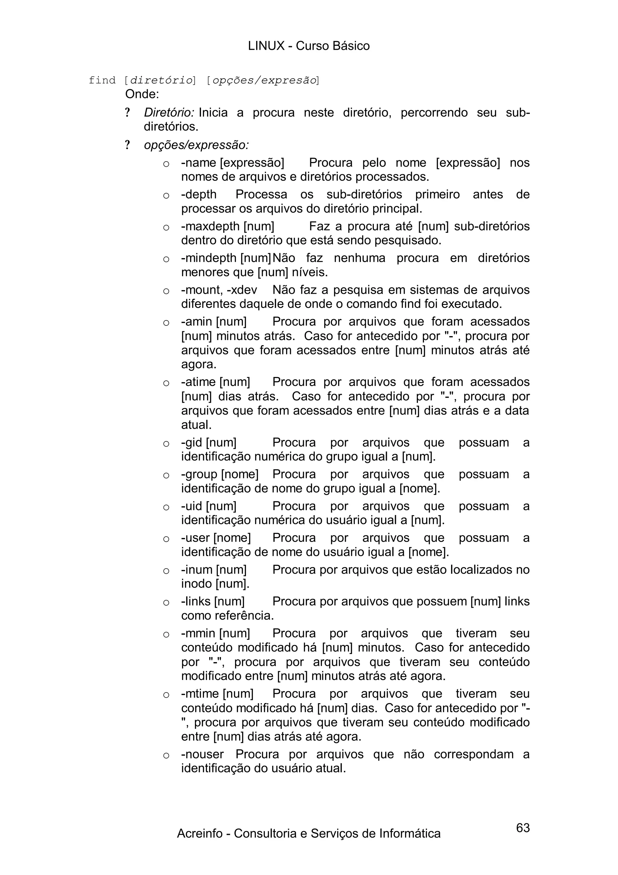 LINUX - Curso Básico

find [diretório] [opções/expresão]
     Onde:
     ? Diretório: Inicia a procura neste diretório, percorrendo seu sub-
       diretórios.
     ? opções/expressão:
           o -name [expressão]         Procura pelo nome [expressão] nos
               nomes de arquivos e diretórios processados.
           o -depth       Processa os sub-diretórios primeiro antes de
               processar os arquivos do diretório principal.
           o -maxdepth [num]           Faz a procura até [num] sub-diretórios
               dentro do diretório que está sendo pesquisado.
           o -mindepth [num] Não faz nenhuma procura em diretórios
               menores que [num] níveis.
           o -mount, -xdev Não faz a pesquisa em sistemas de arquivos
               diferentes daquele de onde o comando find foi executado.
           o -amin [num]        Procura por arquivos que foram acessados
               [num] minutos atrás. Caso for antecedido por "-", procura por
               arquivos que foram acessados entre [num] minutos atrás até
               agora.
           o -atime [num]       Procura por arquivos que foram acessados
               [num] dias atrás. Caso for antecedido por "-", procura por
               arquivos que foram acessados entre [num] dias atrás e a data
               atual.
           o -gid [num]         Procura por arquivos que possuam a
               identificação numérica do grupo igual a [num].
           o -group [nome] Procura por arquivos que possuam a
               identificação de nome do grupo igual a [nome].
           o -uid [num]         Procura por arquivos que possuam a
               identificação numérica do usuário igual a [num].
           o -user [nome]       Procura por arquivos que possuam a
               identificação de nome do usuário igual a [nome].
           o -inum [num]        Procura por arquivos que estão localizados no
               inodo [num].
           o -links [num]       Procura por arquivos que possuem [num] links
               como referência.
           o -mmin [num]        Procura por arquivos que tiveram seu
               conteúdo modificado há [num] minutos. Caso for antecedido
               por "-", procura por arquivos que tiveram seu conteúdo
               modificado entre [num] minutos atrás até agora.
           o -mtime [num]       Procura por arquivos que tiveram seu
               conteúdo modificado há [num] dias. Caso for antecedido por "-
               ", procura por arquivos que tiveram seu conteúdo modificado
               entre [num] dias atrás até agora.
           o -nouser Procura por arquivos que não correspondam a
               identificação do usuário atual.




              Acreinfo - Consultoria e Serviços de Informática            63
 