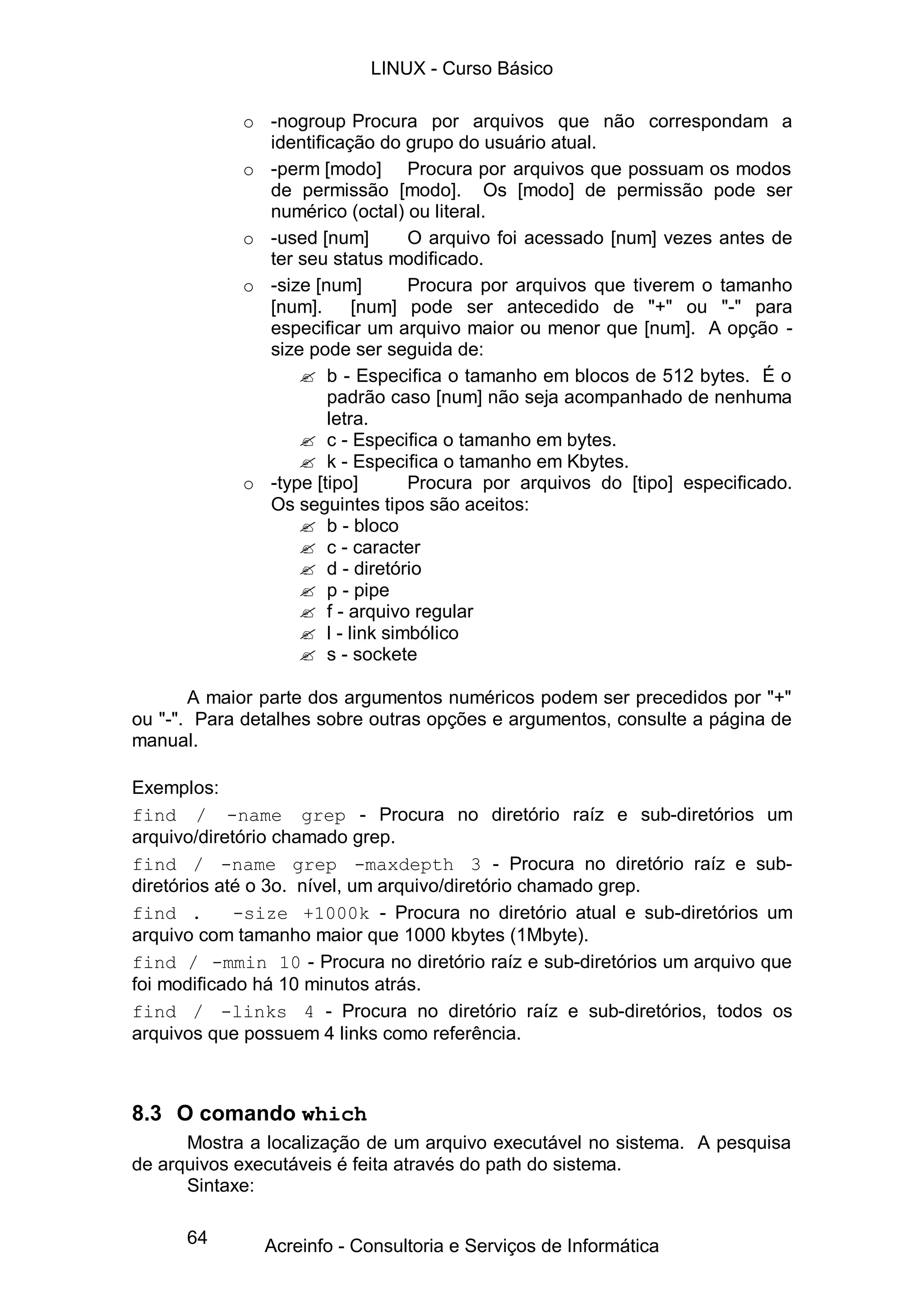 LINUX - Curso Básico

            o -nogroup Procura por arquivos que não correspondam a
              identificação do grupo do usuário atual.
            o -perm [modo] Procura por arquivos que possuam os modos
              de permissão [modo]. Os [modo] de permissão pode ser
              numérico (octal) ou literal.
            o -used [num]       O arquivo foi acessado [num] vezes antes de
              ter seu status modificado.
            o -size [num]       Procura por arquivos que tiverem o tamanho
              [num].      [num] pode ser antecedido de "+" ou "-" para
              especificar um arquivo maior ou menor que [num]. A opção -
              size pode ser seguida de:
                  ? b - Especifica o tamanho em blocos de 512 bytes. É o
                      padrão caso [num] não seja acompanhado de nenhuma
                      letra.
                  ? c - Especifica o tamanho em bytes.
                  ? k - Especifica o tamanho em Kbytes.
            o -type [tipo]      Procura por arquivos do [tipo] especificado.
              Os seguintes tipos são aceitos:
                  ? b - bloco
                  ? c - caracter
                  ? d - diretório
                  ? p - pipe
                  ? f - arquivo regular
                  ? l - link simbólico
                  ? s - sockete

       A maior parte dos argumentos numéricos podem ser precedidos por "+"
ou "-". Para detalhes sobre outras opções e argumentos, consulte a página de
manual.

Exemplos:
find / -name grep - Procura no diretório raíz e sub-diretórios um
arquivo/diretório chamado grep.
find / -name grep -maxdepth 3 - Procura no diretório raíz e sub-
diretórios até o 3o. nível, um arquivo/diretório chamado grep.
find .       -size +1000k - Procura no diretório atual e sub-diretórios um
arquivo com tamanho maior que 1000 kbytes (1Mbyte).
find / -mmin 10 - Procura no diretório raíz e sub-diretórios um arquivo que
foi modificado há 10 minutos atrás.
find / -links 4 - Procura no diretório raíz e sub-diretórios, todos os
arquivos que possuem 4 links como referência.



8.3 O comando which
      Mostra a localização de um arquivo executável no sistema. A pesquisa
de arquivos executáveis é feita através do path do sistema.
      Sintaxe:

      64       Acreinfo - Consultoria e Serviços de Informática
 