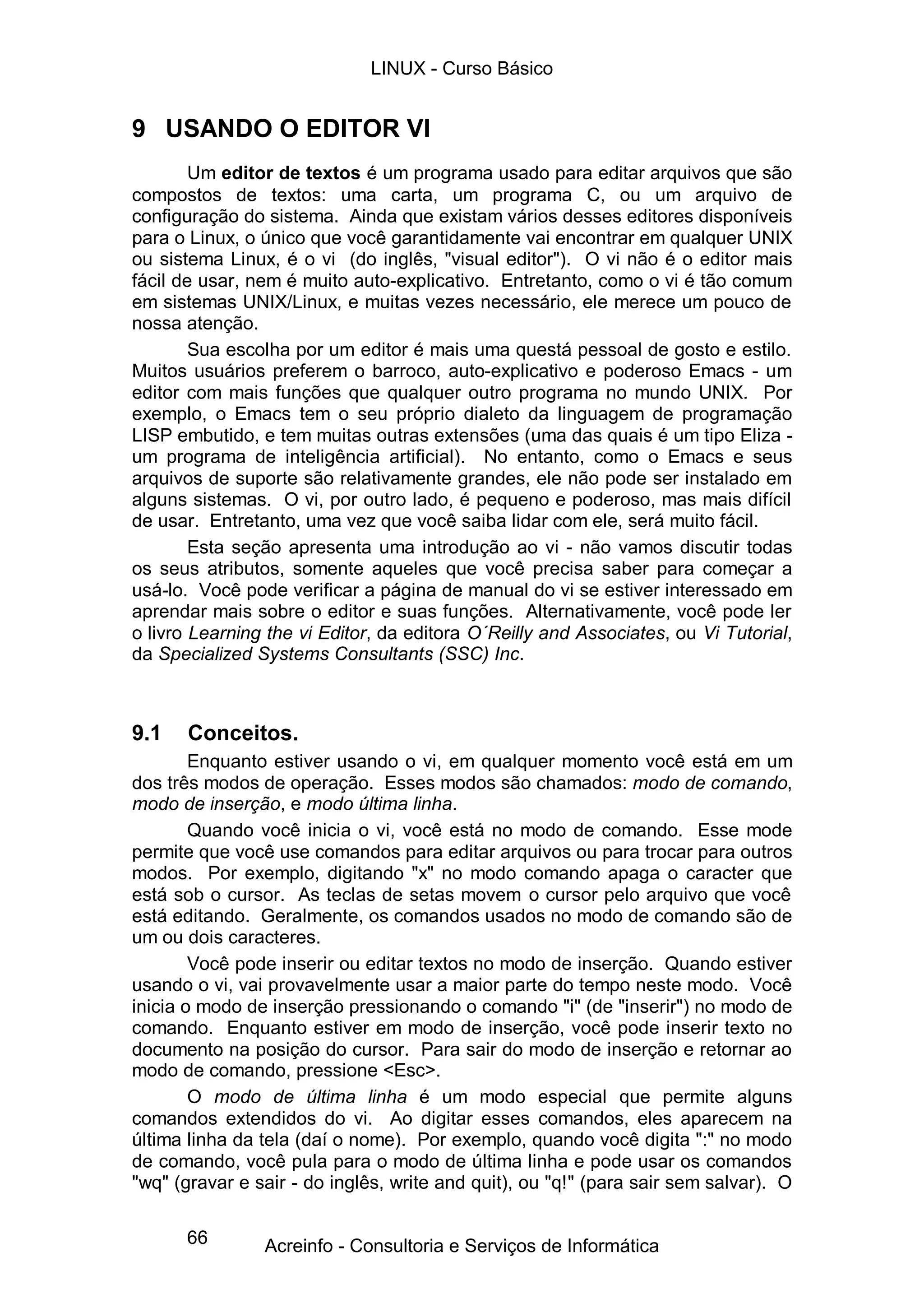 LINUX - Curso Básico


9 USANDO O EDITOR VI
        Um editor de textos é um programa usado para editar arquivos que são
compostos de textos: uma carta, um programa C, ou um arquivo de
configuração do sistema. Ainda que existam vários desses editores disponíveis
para o Linux, o único que você garantidamente vai encontrar em qualquer UNIX
ou sistema Linux, é o vi (do inglês, "visual editor"). O vi não é o editor mais
fácil de usar, nem é muito auto-explicativo. Entretanto, como o vi é tão comum
em sistemas UNIX/Linux, e muitas vezes necessário, ele merece um pouco de
nossa atenção.
        Sua escolha por um editor é mais uma questá pessoal de gosto e estilo.
Muitos usuários preferem o barroco, auto-explicativo e poderoso Emacs - um
editor com mais funções que qualquer outro programa no mundo UNIX. Por
exemplo, o Emacs tem o seu próprio dialeto da linguagem de programação
LISP embutido, e tem muitas outras extensões (uma das quais é um tipo Eliza -
um programa de inteligência artificial). No entanto, como o Emacs e seus
arquivos de suporte são relativamente grandes, ele não pode ser instalado em
alguns sistemas. O vi, por outro lado, é pequeno e poderoso, mas mais difícil
de usar. Entretanto, uma vez que você saiba lidar com ele, será muito fácil.
        Esta seção apresenta uma introdução ao vi - não vamos discutir todas
os seus atributos, somente aqueles que você precisa saber para começar a
usá-lo. Você pode verificar a página de manual do vi se estiver interessado em
aprendar mais sobre o editor e suas funções. Alternativamente, você pode ler
o livro Learning the vi Editor, da editora O´Reilly and Associates, ou Vi Tutorial,
da Specialized Systems Consultants (SSC) Inc.



9.1    Conceitos.
        Enquanto estiver usando o vi, em qualquer momento você está em um
dos três modos de operação. Esses modos são chamados: modo de comando,
modo de inserção, e modo última linha.
        Quando você inicia o vi, você está no modo de comando. Esse mode
permite que você use comandos para editar arquivos ou para trocar para outros
modos. Por exemplo, digitando "x" no modo comando apaga o caracter que
está sob o cursor. As teclas de setas movem o cursor pelo arquivo que você
está editando. Geralmente, os comandos usados no modo de comando são de
um ou dois caracteres.
        Você pode inserir ou editar textos no modo de inserção. Quando estiver
usando o vi, vai provavelmente usar a maior parte do tempo neste modo. Você
inicia o modo de inserção pressionando o comando "i" (de "inserir") no modo de
comando. Enquanto estiver em modo de inserção, você pode inserir texto no
documento na posição do cursor. Para sair do modo de inserção e retornar ao
modo de comando, pressione <Esc>.
        O modo de última linha é um modo especial que permite alguns
comandos extendidos do vi. Ao digitar esses comandos, eles aparecem na
última linha da tela (daí o nome). Por exemplo, quando você digita ":" no modo
de comando, você pula para o modo de última linha e pode usar os comandos
"wq" (gravar e sair - do inglês, write and quit), ou "q!" (para sair sem salvar). O

      66        Acreinfo - Consultoria e Serviços de Informática
 