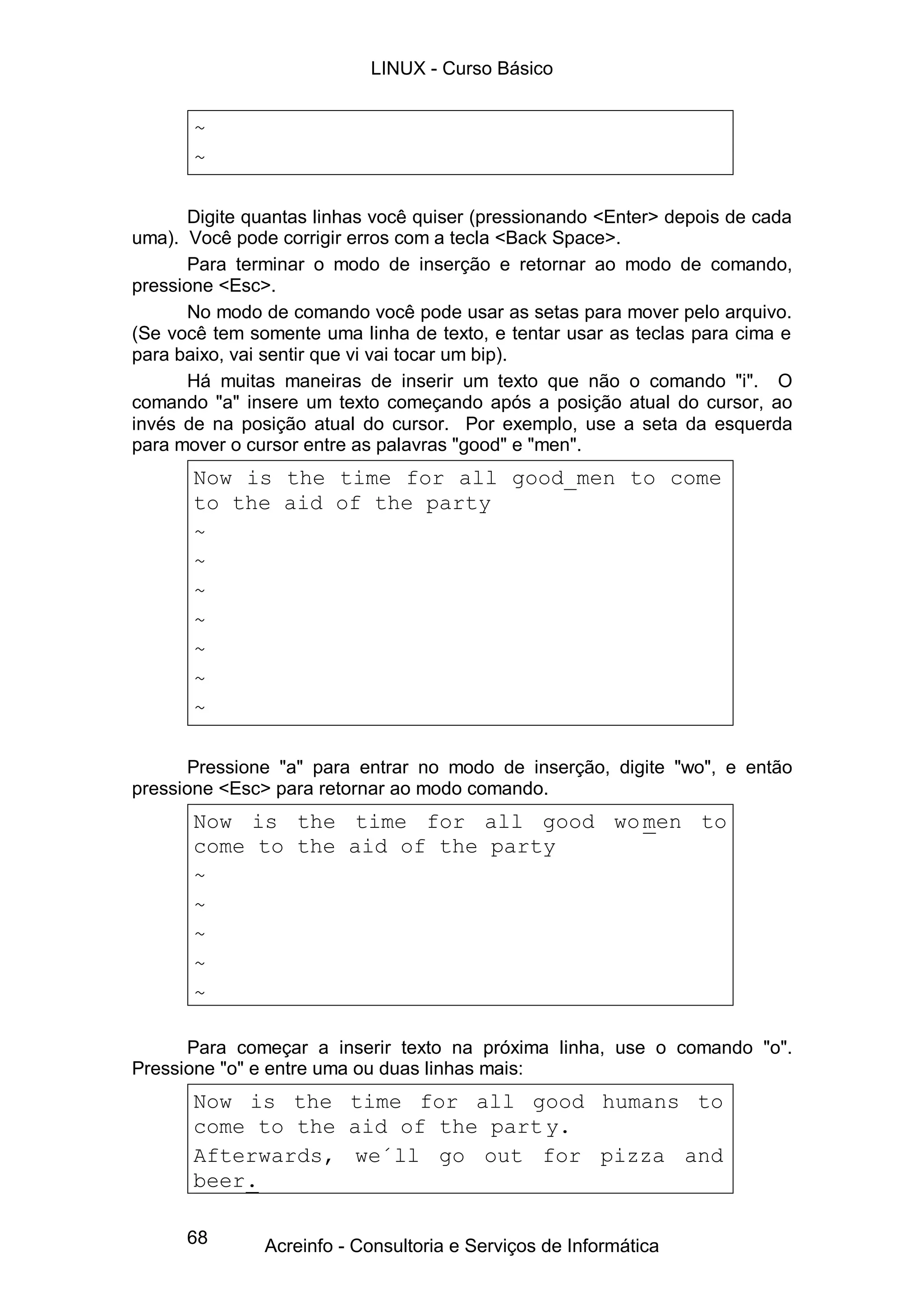 LINUX - Curso Básico


       ~
       ~

      Digite quantas linhas você quiser (pressionando <Enter> depois de cada
uma). Você pode corrigir erros com a tecla <Back Space>.
      Para terminar o modo de inserção e retornar ao modo de comando,
pressione <Esc>.
      No modo de comando você pode usar as setas para mover pelo arquivo.
(Se você tem somente uma linha de texto, e tentar usar as teclas para cima e
para baixo, vai sentir que vi vai tocar um bip).
      Há muitas maneiras de inserir um texto que não o comando "i". O
comando "a" insere um texto começando após a posição atual do cursor, ao
invés de na posição atual do cursor. Por exemplo, use a seta da esquerda
para mover o cursor entre as palavras "good" e "men".
       Now is the time for all good_men to come
       to the aid of the party
       ~
       ~
       ~
       ~
       ~
       ~
       ~

      Pressione "a" para entrar no modo de inserção, digite "wo", e então
pressione <Esc> para retornar ao modo comando.
       Now is the time for all good wo men to
       come to the aid of the party
       ~
       ~
       ~
       ~
       ~

      Para começar a inserir texto na próxima linha, use o comando "o".
Pressione "o" e entre uma ou duas linhas mais:
       Now is the time for all good humans to
       come to the aid of the part y.
       Afterwards, we´ll go out for pizza and
       beer.

      68       Acreinfo - Consultoria e Serviços de Informática
 