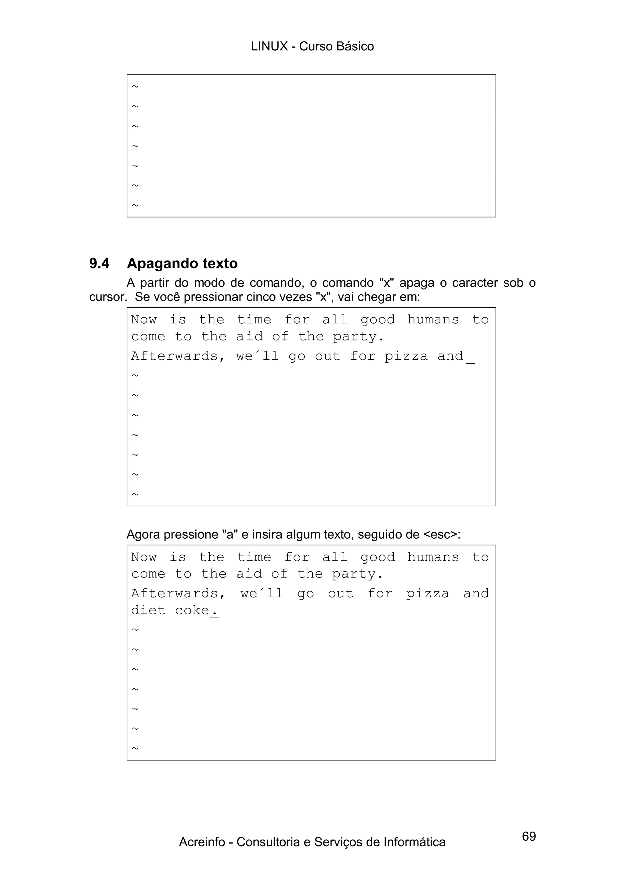 LINUX - Curso Básico


      ~
      ~
      ~
      ~
      ~
      ~
      ~



9.4   Apagando texto
       A partir do modo de comando, o comando "x" apaga o caracter sob o
cursor. Se você pressionar cinco vezes "x", vai chegar em:
      Now is the time for all good humans to
      come to the aid of the party.
      Afterwards, we´ll go out for pizza and _
      ~
      ~
      ~
      ~
      ~
      ~
      ~

      Agora pressione "a" e insira algum texto, seguido de <esc>:
      Now is the time for all good humans to
      come to the aid of the party.
      Afterwards, we´ll go out for pizza and
      diet coke.
      ~
      ~
      ~
      ~
      ~
      ~
      ~




               Acreinfo - Consultoria e Serviços de Informática      69
 