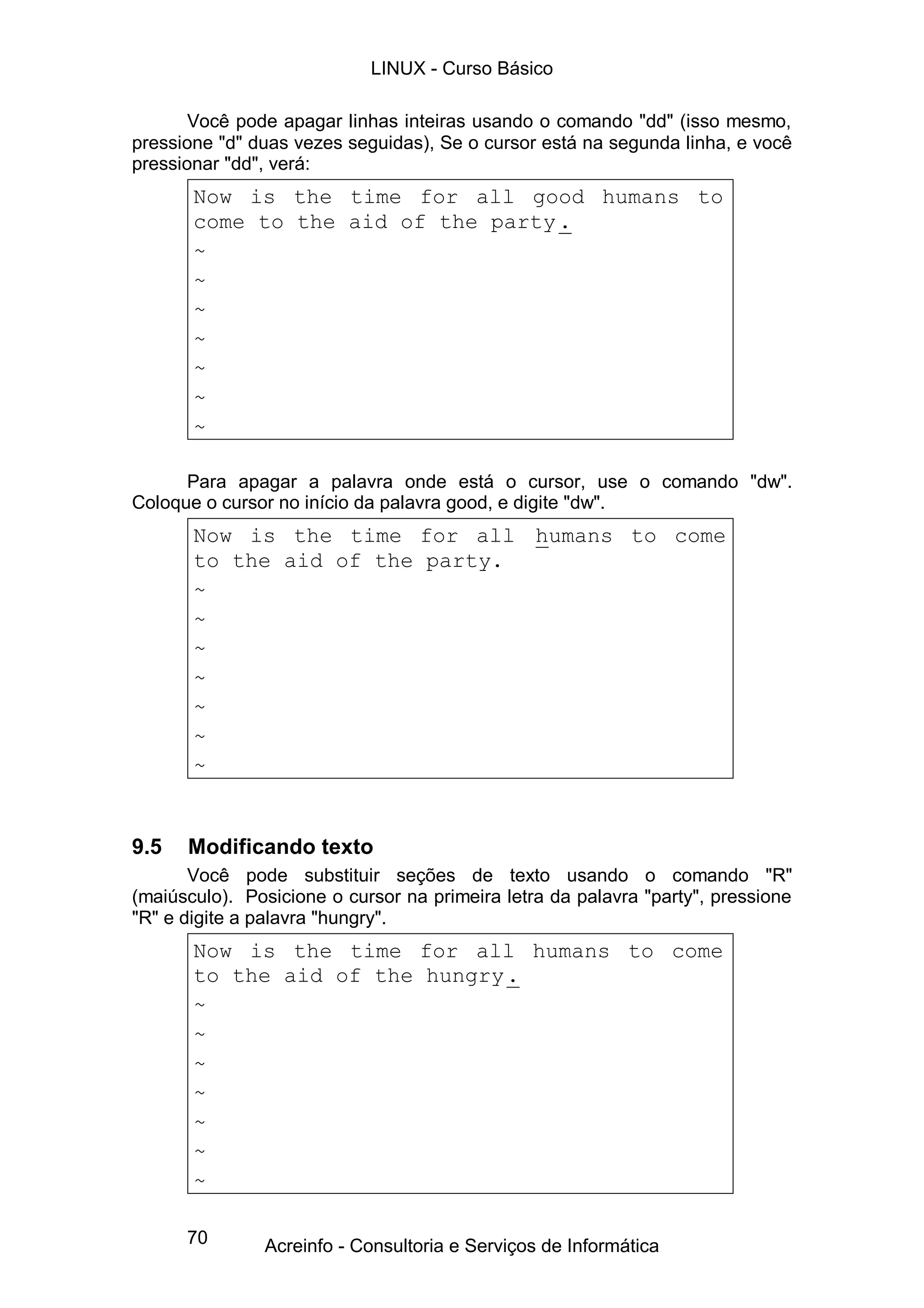 LINUX - Curso Básico

       Você pode apagar linhas inteiras usando o comando "dd" (isso mesmo,
pressione "d" duas vezes seguidas), Se o cursor está na segunda linha, e você
pressionar "dd", verá:
       Now is the time for all good humans to
       come to the aid of the party .
       ~
       ~
       ~
       ~
       ~
       ~
       ~

      Para apagar a palavra onde está o cursor, use o comando "dw".
Coloque o cursor no início da palavra good, e digite "dw".
       Now is the time for all humans to come
       to the aid of the party.
       ~
       ~
       ~
       ~
       ~
       ~
       ~


9.5   Modificando texto
       Você pode substituir seções de texto usando o comando "R"
(maiúsculo). Posicione o cursor na primeira letra da palavra "party", pressione
"R" e digite a palavra "hungry".
       Now is the time for all humans to come
       to the aid of the hungry .
       ~
       ~
       ~
       ~
       ~
       ~
       ~

      70       Acreinfo - Consultoria e Serviços de Informática
 