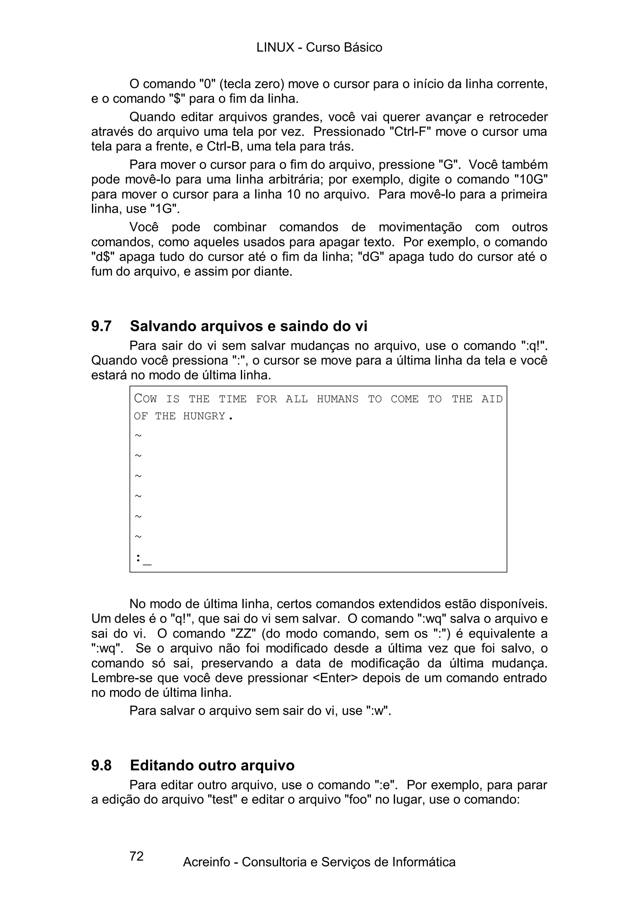 LINUX - Curso Básico

       O comando "0" (tecla zero) move o cursor para o início da linha corrente,
e o comando "$" para o fim da linha.
       Quando editar arquivos grandes, você vai querer avançar e retroceder
através do arquivo uma tela por vez. Pressionado "Ctrl-F" move o cursor uma
tela para a frente, e Ctrl-B, uma tela para trás.
       Para mover o cursor para o fim do arquivo, pressione "G". Você também
pode movê-lo para uma linha arbitrária; por exemplo, digite o comando "10G"
para mover o cursor para a linha 10 no arquivo. Para movê-lo para a primeira
linha, use "1G".
       Você pode combinar comandos de movimentação com outros
comandos, como aqueles usados para apagar texto. Por exemplo, o comando
"d$" apaga tudo do cursor até o fim da linha; "dG" apaga tudo do cursor até o
fum do arquivo, e assim por diante.



9.7   Salvando arquivos e saindo do vi
       Para sair do vi sem salvar mudanças no arquivo, use o comando ":q!".
Quando você pressiona ":", o cursor se move para a última linha da tela e você
estará no modo de última linha.
       COW  IS THE TIME FOR ALL HUMANS TO COME TO THE AID
       OF THE HUNGRY .
       ~
       ~
       ~
       ~
       ~
       ~
       :_


      No modo de última linha, certos comandos extendidos estão disponíveis.
Um deles é o "q!", que sai do vi sem salvar. O comando ":wq" salva o arquivo e
sai do vi. O comando "ZZ" (do modo comando, sem os ":") é equivalente a
":wq". Se o arquivo não foi modificado desde a última vez que foi salvo, o
comando só sai, preservando a data de modificação da última mudança.
Lembre-se que você deve pressionar <Enter> depois de um comando entrado
no modo de última linha.
      Para salvar o arquivo sem sair do vi, use ":w".



9.8   Editando outro arquivo
       Para editar outro arquivo, use o comando ":e". Por exemplo, para parar
a edição do arquivo "test" e editar o arquivo "foo" no lugar, use o comando:



      72        Acreinfo - Consultoria e Serviços de Informática
 