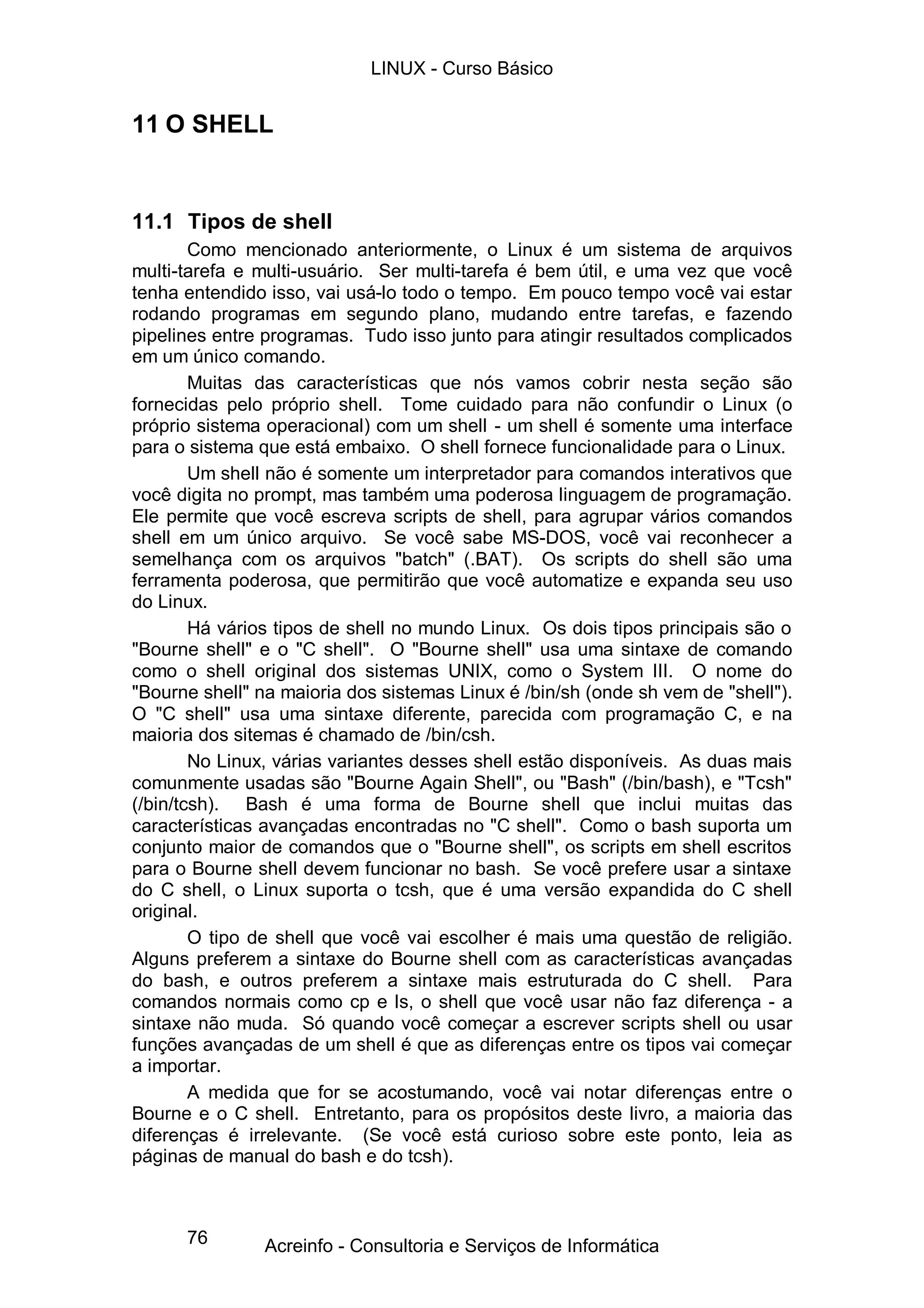 LINUX - Curso Básico


11 O SHELL


11.1 Tipos de shell
        Como mencionado anteriormente, o Linux é um sistema de arquivos
multi-tarefa e multi-usuário. Ser multi-tarefa é bem útil, e uma vez que você
tenha entendido isso, vai usá-lo todo o tempo. Em pouco tempo você vai estar
rodando programas em segundo plano, mudando entre tarefas, e fazendo
pipelines entre programas. Tudo isso junto para atingir resultados complicados
em um único comando.
        Muitas das características que nós vamos cobrir nesta seção são
fornecidas pelo próprio shell. Tome cuidado para não confundir o Linux (o
próprio sistema operacional) com um shell - um shell é somente uma interface
para o sistema que está embaixo. O shell fornece funcionalidade para o Linux.
        Um shell não é somente um interpretador para comandos interativos que
você digita no prompt, mas também uma poderosa linguagem de programação.
Ele permite que você escreva scripts de shell, para agrupar vários comandos
shell em um único arquivo. Se você sabe MS-DOS, você vai reconhecer a
semelhança com os arquivos "batch" (.BAT). Os scripts do shell são uma
ferramenta poderosa, que permitirão que você automatize e expanda seu uso
do Linux.
        Há vários tipos de shell no mundo Linux. Os dois tipos principais são o
"Bourne shell" e o "C shell". O "Bourne shell" usa uma sintaxe de comando
como o shell original dos sistemas UNIX, como o System III. O nome do
"Bourne shell" na maioria dos sistemas Linux é /bin/sh (onde sh vem de "shell").
O "C shell" usa uma sintaxe diferente, parecida com programação C, e na
maioria dos sitemas é chamado de /bin/csh.
        No Linux, várias variantes desses shell estão disponíveis. As duas mais
comunmente usadas são "Bourne Again Shell", ou "Bash" (/bin/bash), e "Tcsh"
(/bin/tcsh). Bash é uma forma de Bourne shell que inclui muitas das
características avançadas encontradas no "C shell". Como o bash suporta um
conjunto maior de comandos que o "Bourne shell", os scripts em shell escritos
para o Bourne shell devem funcionar no bash. Se você prefere usar a sintaxe
do C shell, o Linux suporta o tcsh, que é uma versão expandida do C shell
original.
        O tipo de shell que você vai escolher é mais uma questão de religião.
Alguns preferem a sintaxe do Bourne shell com as características avançadas
do bash, e outros preferem a sintaxe mais estruturada do C shell. Para
comandos normais como cp e ls, o shell que você usar não faz diferença - a
sintaxe não muda. Só quando você começar a escrever scripts shell ou usar
funções avançadas de um shell é que as diferenças entre os tipos vai começar
a importar.
        A medida que for se acostumando, você vai notar diferenças entre o
Bourne e o C shell. Entretanto, para os propósitos deste livro, a maioria das
diferenças é irrelevante. (Se você está curioso sobre este ponto, leia as
páginas de manual do bash e do tcsh).



      76        Acreinfo - Consultoria e Serviços de Informática
 
