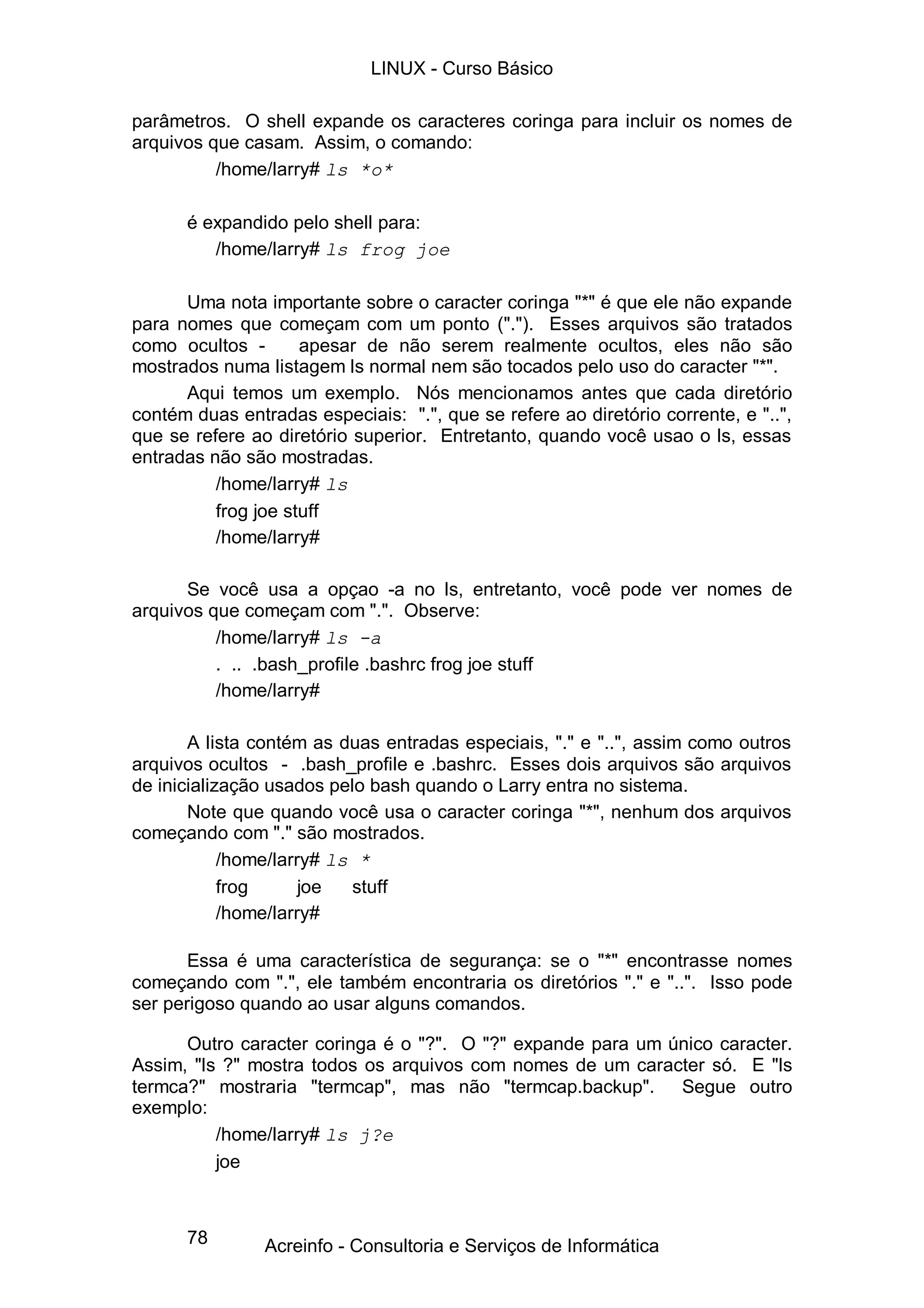 LINUX - Curso Básico

parâmetros. O shell expande os caracteres coringa para incluir os nomes de
arquivos que casam. Assim, o comando:
          /home/larry# ls *o*

      é expandido pelo shell para:
         /home/larry# ls frog joe

      Uma nota importante sobre o caracter coringa "*" é que ele não expande
para nomes que começam com um ponto ("."). Esses arquivos são tratados
como ocultos -       apesar de não serem realmente ocultos, eles não são
mostrados numa listagem ls normal nem são tocados pelo uso do caracter "*".
      Aqui temos um exemplo. Nós mencionamos antes que cada diretório
contém duas entradas especiais: ".", que se refere ao diretório corrente, e "..",
que se refere ao diretório superior. Entretanto, quando você usao o ls, essas
entradas não são mostradas.
          /home/larry# ls
          frog joe stuff
          /home/larry#

      Se você usa a opçao -a no ls, entretanto, você pode ver nomes de
arquivos que começam com ".". Observe:
          /home/larry# ls -a
          . .. .bash_profile .bashrc frog joe stuff
          /home/larry#

       A lista contém as duas entradas especiais, "." e "..", assim como outros
arquivos ocultos - .bash_profile e .bashrc. Esses dois arquivos são arquivos
de inicialização usados pelo bash quando o Larry entra no sistema.
       Note que quando você usa o caracter coringa "*", nenhum dos arquivos
começando com "." são mostrados.
            /home/larry# ls *
            frog      joe  stuff
            /home/larry#

       Essa é uma característica de segurança: se o "*" encontrasse nomes
começando com ".", ele também encontraria os diretórios "." e "..". Isso pode
ser perigoso quando ao usar alguns comandos.

      Outro caracter coringa é o "?". O "?" expande para um único caracter.
Assim, "ls ?" mostra todos os arquivos com nomes de um caracter só. E "ls
termca?" mostraria "termcap", mas não "termcap.backup". Segue outro
exemplo:
          /home/larry# ls j?e
          joe



      78        Acreinfo - Consultoria e Serviços de Informática
 