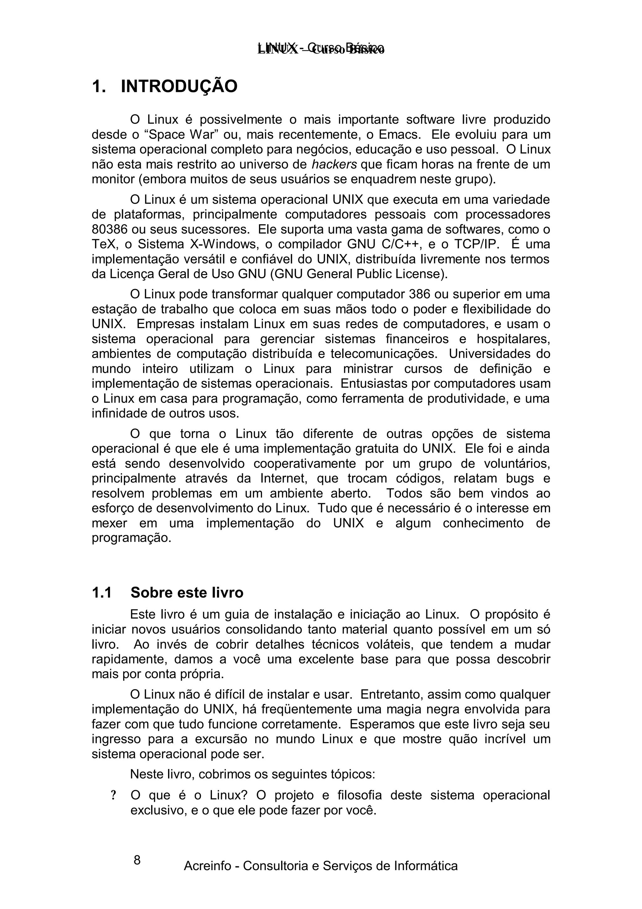 LINUX -–Curso Básico
                             LINUX Curso Básico


1. INTRODUÇÃO
      O Linux é possivelmente o mais importante software livre produzido
desde o “ Space War” ou, mais recentemente, o Emacs. Ele evoluiu para um
sistema operacional completo para negócios, educação e uso pessoal. O Linux
não esta mais restrito ao universo de hackers que ficam horas na frente de um
monitor (embora muitos de seus usuários se enquadrem neste grupo).
       O Linux é um sistema operacional UNIX que executa em uma variedade
de plataformas, principalmente computadores pessoais com processadores
80386 ou seus sucessores. Ele suporta uma vasta gama de softwares, como o
TeX, o Sistema X-Windows, o compilador GNU C/C++, e o TCP/IP. É uma
implementação versátil e confiável do UNIX, distribuída livremente nos termos
da Licença Geral de Uso GNU (GNU General Public License).
        O Linux pode transformar qualquer computador 386 ou superior em uma
estação de trabalho que coloca em suas mãos todo o poder e flexibilidade do
UNIX. Empresas instalam Linux em suas redes de computadores, e usam o
sistema operacional para gerenciar sistemas financeiros e hospitalares,
ambientes de computação distribuída e telecomunicações. Universidades do
mundo inteiro utilizam o Linux para ministrar cursos de definição e
implementação de sistemas operacionais. Entusiastas por computadores usam
o Linux em casa para programação, como ferramenta de produtividade, e uma
infinidade de outros usos.
       O que torna o Linux tão diferente de outras opções de sistema
operacional é que ele é uma implementação gratuita do UNIX. Ele foi e ainda
está sendo desenvolvido cooperativamente por um grupo de voluntários,
principalmente através da Internet, que trocam códigos, relatam bugs e
resolvem problemas em um ambiente aberto. Todos são bem vindos ao
esforço de desenvolvimento do Linux. Tudo que é necessário é o interesse em
mexer em uma implementação do UNIX e algum conhecimento de
programação.



1.1    Sobre este livro
        Este livro é um guia de instalação e iniciação ao Linux. O propósito é
iniciar novos usuários consolidando tanto material quanto possível em um só
livro. Ao invés de cobrir detalhes técnicos voláteis, que tendem a mudar
rapidamente, damos a você uma excelente base para que possa descobrir
mais por conta própria.
       O Linux não é difícil de instalar e usar. Entretanto, assim como qualquer
implementação do UNIX, há freqüentemente uma magia negra envolvida para
fazer com que tudo funcione corretamente. Esperamos que este livro seja seu
ingresso para a excursão no mundo Linux e que mostre quão incrível um
sistema operacional pode ser.
       Neste livro, cobrimos os seguintes tópicos:
   ?   O que é o Linux? O projeto e filosofia deste sistema operacional
       exclusivo, e o que ele pode fazer por você.


       8        Acreinfo - Consultoria e Serviços de Informática
 