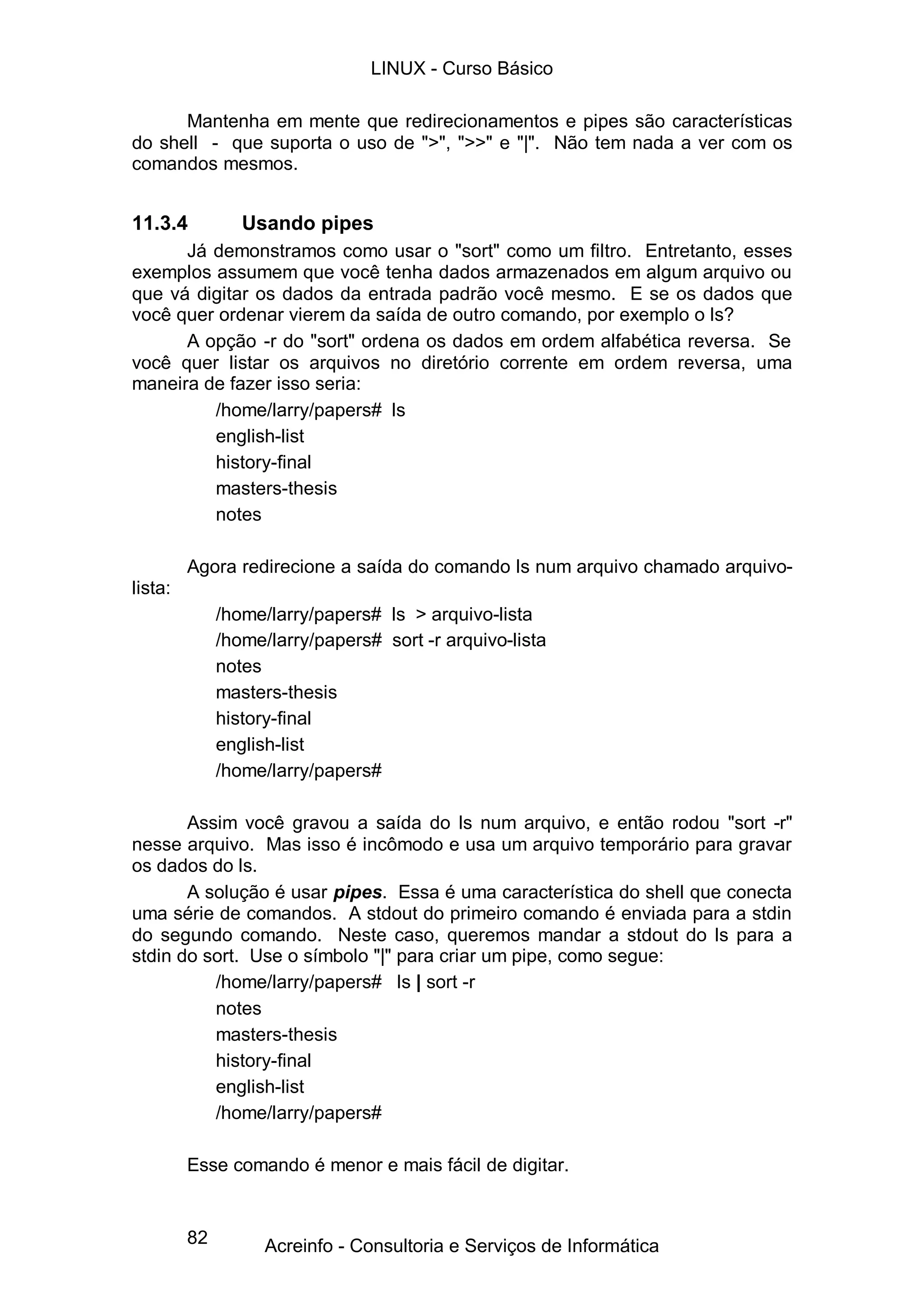 LINUX - Curso Básico

      Mantenha em mente que redirecionamentos e pipes são características
do shell - que suporta o uso de ">", ">>" e "|". Não tem nada a ver com os
comandos mesmos.


11.3.4           Usando pipes
      Já demonstramos como usar o "sort" como um filtro. Entretanto, esses
exemplos assumem que você tenha dados armazenados em algum arquivo ou
que vá digitar os dados da entrada padrão você mesmo. E se os dados que
você quer ordenar vierem da saída de outro comando, por exemplo o ls?
      A opção -r do "sort" ordena os dados em ordem alfabética reversa. Se
você quer listar os arquivos no diretório corrente em ordem reversa, uma
maneira de fazer isso seria:
         /home/larry/papers# ls
         english-list
         history-final
         masters-thesis
         notes

         Agora redirecione a saída do comando ls num arquivo chamado arquivo-
lista:
              /home/larry/papers# ls > arquivo-lista
              /home/larry/papers# sort -r arquivo-lista
              notes
              masters-thesis
              history-final
              english-list
              /home/larry/papers#

       Assim você gravou a saída do ls num arquivo, e então rodou "sort -r"
nesse arquivo. Mas isso é incômodo e usa um arquivo temporário para gravar
os dados do ls.
       A solução é usar pipes. Essa é uma característica do shell que conecta
uma série de comandos. A stdout do primeiro comando é enviada para a stdin
do segundo comando. Neste caso, queremos mandar a stdout do ls para a
stdin do sort. Use o símbolo "|" para criar um pipe, como segue:
          /home/larry/papers# ls | sort -r
          notes
          masters-thesis
          history-final
          english-list
          /home/larry/papers#

         Esse comando é menor e mais fácil de digitar.


         82         Acreinfo - Consultoria e Serviços de Informática
 