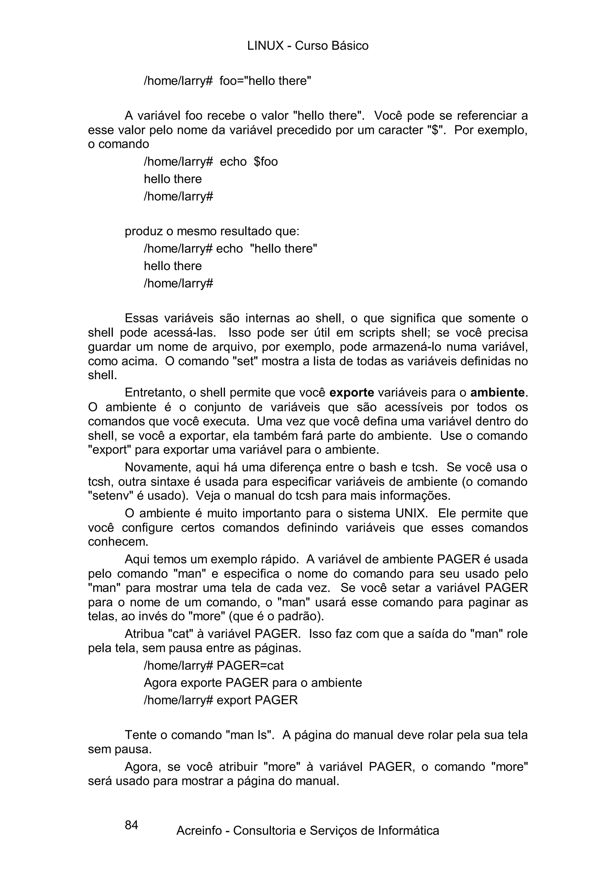 LINUX - Curso Básico

           /home/larry# foo="hello there"

      A variável foo recebe o valor "hello there". Você pode se referenciar a
esse valor pelo nome da variável precedido por um caracter "$". Por exemplo,
o comando
          /home/larry# echo $foo
          hello there
          /home/larry#

      produz o mesmo resultado que:
         /home/larry# echo "hello there"
         hello there
         /home/larry#

        Essas variáveis são internas ao shell, o que significa que somente o
shell pode acessá-las. Isso pode ser útil em scripts shell; se você precisa
guardar um nome de arquivo, por exemplo, pode armazená-lo numa variável,
como acima. O comando "set" mostra a lista de todas as variáveis definidas no
shell.
        Entretanto, o shell permite que você exporte variáveis para o ambiente.
O ambiente é o conjunto de variáveis que são acessíveis por todos os
comandos que você executa. Uma vez que você defina uma variável dentro do
shell, se você a exportar, ela também fará parte do ambiente. Use o comando
"export" para exportar uma variável para o ambiente.
        Novamente, aqui há uma diferença entre o bash e tcsh. Se você usa o
tcsh, outra sintaxe é usada para especificar variáveis de ambiente (o comando
"setenv" é usado). Veja o manual do tcsh para mais informações.
        O ambiente é muito importanto para o sistema UNIX. Ele permite que
você configure certos comandos definindo variáveis que esses comandos
conhecem.
        Aqui temos um exemplo rápido. A variável de ambiente PAGER é usada
pelo comando "man" e especifica o nome do comando para seu usado pelo
"man" para mostrar uma tela de cada vez. Se você setar a variável PAGER
para o nome de um comando, o "man" usará esse comando para paginar as
telas, ao invés do "more" (que é o padrão).
        Atribua "cat" à variável PAGER. Isso faz com que a saída do "man" role
pela tela, sem pausa entre as páginas.
            /home/larry# PAGER=cat
            Agora exporte PAGER para o ambiente
            /home/larry# export PAGER

      Tente o comando "man ls". A página do manual deve rolar pela sua tela
sem pausa.
      Agora, se você atribuir "more" à variável PAGER, o comando "more"
será usado para mostrar a página do manual.


      84        Acreinfo - Consultoria e Serviços de Informática
 
