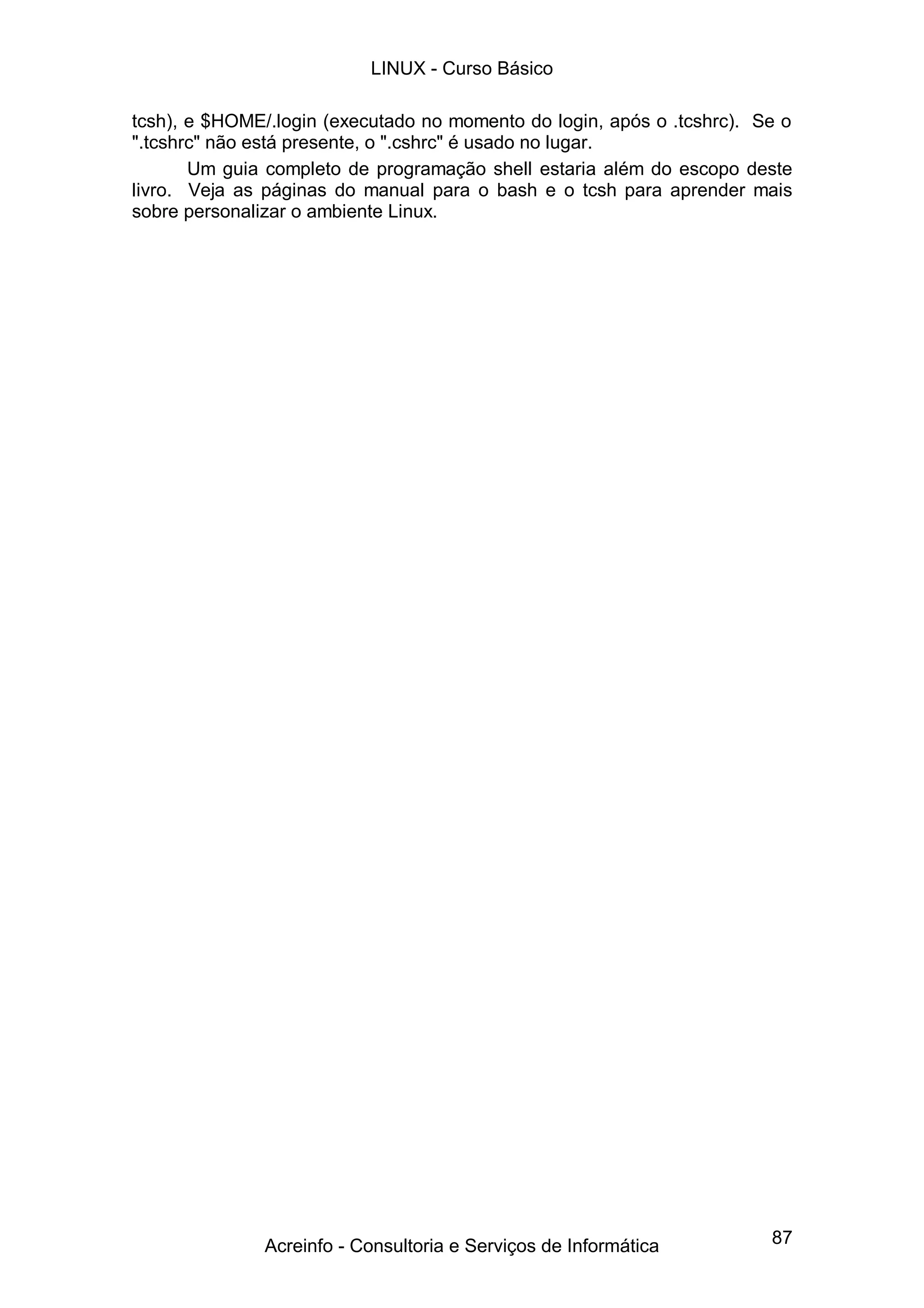 LINUX - Curso Básico

tcsh), e $HOME/.login (executado no momento do login, após o .tcshrc). Se o
".tcshrc" não está presente, o ".cshrc" é usado no lugar.
       Um guia completo de programação shell estaria além do escopo deste
livro. Veja as páginas do manual para o bash e o tcsh para aprender mais
sobre personalizar o ambiente Linux.




               Acreinfo - Consultoria e Serviços de Informática         87
 