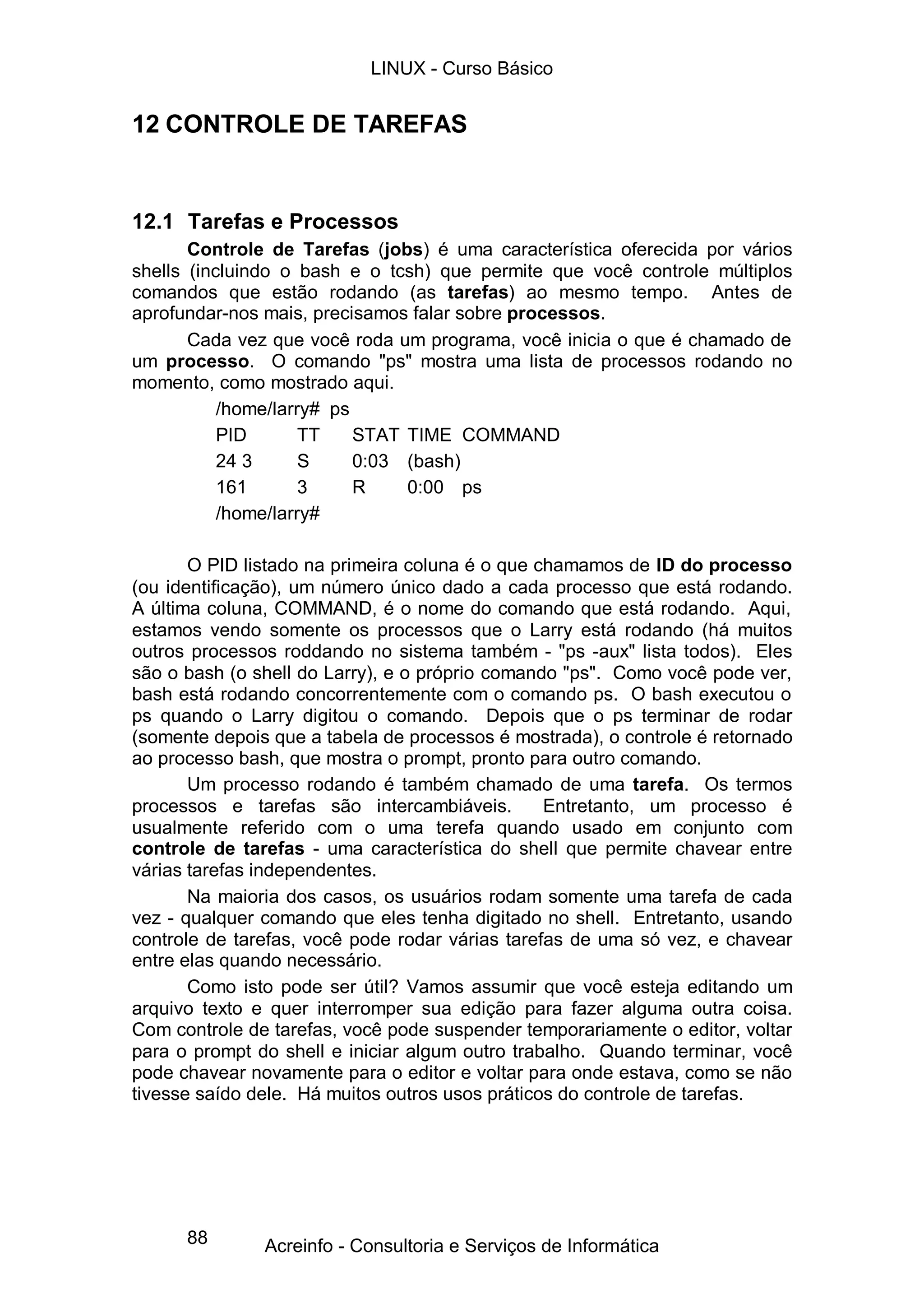 LINUX - Curso Básico


12 CONTROLE DE TAREFAS


12.1 Tarefas e Processos
       Controle de Tarefas (jobs) é uma característica oferecida por vários
shells (incluindo o bash e o tcsh) que permite que você controle múltiplos
comandos que estão rodando (as tarefas) ao mesmo tempo. Antes de
aprofundar-nos mais, precisamos falar sobre processos.
       Cada vez que você roda um programa, você inicia o que é chamado de
um processo. O comando "ps" mostra uma lista de processos rodando no
momento, como mostrado aqui.
           /home/larry# ps
           PID       TT    STAT TIME COMMAND
           24 3      S     0:03 (bash)
           161       3     R    0:00 ps
           /home/larry#

       O PID listado na primeira coluna é o que chamamos de ID do processo
(ou identificação), um número único dado a cada processo que está rodando.
A última coluna, COMMAND, é o nome do comando que está rodando. Aqui,
estamos vendo somente os processos que o Larry está rodando (há muitos
outros processos roddando no sistema também - "ps -aux" lista todos). Eles
são o bash (o shell do Larry), e o próprio comando "ps". Como você pode ver,
bash está rodando concorrentemente com o comando ps. O bash executou o
ps quando o Larry digitou o comando. Depois que o ps terminar de rodar
(somente depois que a tabela de processos é mostrada), o controle é retornado
ao processo bash, que mostra o prompt, pronto para outro comando.
       Um processo rodando é também chamado de uma tarefa. Os termos
processos e tarefas são intercambiáveis.         Entretanto, um processo é
usualmente referido com o uma terefa quando usado em conjunto com
controle de tarefas - uma característica do shell que permite chavear entre
várias tarefas independentes.
       Na maioria dos casos, os usuários rodam somente uma tarefa de cada
vez - qualquer comando que eles tenha digitado no shell. Entretanto, usando
controle de tarefas, você pode rodar várias tarefas de uma só vez, e chavear
entre elas quando necessário.
       Como isto pode ser útil? Vamos assumir que você esteja editando um
arquivo texto e quer interromper sua edição para fazer alguma outra coisa.
Com controle de tarefas, você pode suspender temporariamente o editor, voltar
para o prompt do shell e iniciar algum outro trabalho. Quando terminar, você
pode chavear novamente para o editor e voltar para onde estava, como se não
tivesse saído dele. Há muitos outros usos práticos do controle de tarefas.




      88       Acreinfo - Consultoria e Serviços de Informática
 
