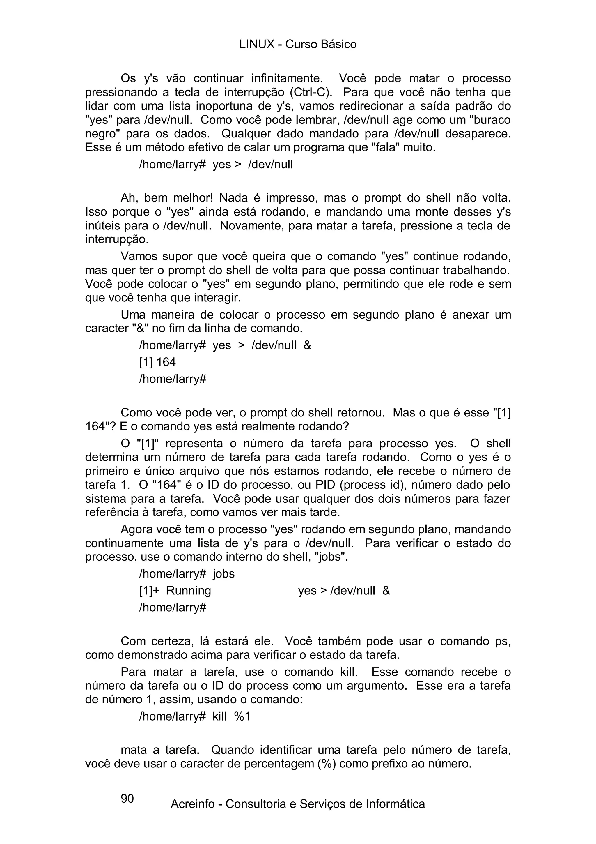 LINUX - Curso Básico

       Os y's vão continuar infinitamente. Você pode matar o processo
pressionando a tecla de interrupção (Ctrl-C). Para que você não tenha que
lidar com uma lista inoportuna de y's, vamos redirecionar a saída padrão do
"yes" para /dev/null. Como você pode lembrar, /dev/null age como um "buraco
negro" para os dados. Qualquer dado mandado para /dev/null desaparece.
Esse é um método efetivo de calar um programa que "fala" muito.
          /home/larry# yes > /dev/null

       Ah, bem melhor! Nada é impresso, mas o prompt do shell não volta.
Isso porque o "yes" ainda está rodando, e mandando uma monte desses y's
inúteis para o /dev/null. Novamente, para matar a tarefa, pressione a tecla de
interrupção.
       Vamos supor que você queira que o comando "yes" continue rodando,
mas quer ter o prompt do shell de volta para que possa continuar trabalhando.
Você pode colocar o "yes" em segundo plano, permitindo que ele rode e sem
que você tenha que interagir.
       Uma maneira de colocar o processo em segundo plano é anexar um
caracter "&" no fim da linha de comando.
          /home/larry# yes > /dev/null &
          [1] 164
          /home/larry#

       Como você pode ver, o prompt do shell retornou. Mas o que é esse "[1]
164"? E o comando yes está realmente rodando?
       O "[1]" representa o número da tarefa para processo yes. O shell
determina um número de tarefa para cada tarefa rodando. Como o yes é o
primeiro e único arquivo que nós estamos rodando, ele recebe o número de
tarefa 1. O "164" é o ID do processo, ou PID (process id), número dado pelo
sistema para a tarefa. Você pode usar qualquer dos dois números para fazer
referência à tarefa, como vamos ver mais tarde.
       Agora você tem o processo "yes" rodando em segundo plano, mandando
continuamente uma lista de y's para o /dev/null. Para verificar o estado do
processo, use o comando interno do shell, "jobs".
          /home/larry# jobs
          [1]+ Running                yes > /dev/null &
          /home/larry#

      Com certeza, lá estará ele. Você também pode usar o comando ps,
como demonstrado acima para verificar o estado da tarefa.
      Para matar a tarefa, use o comando kill. Esse comando recebe o
número da tarefa ou o ID do process como um argumento. Esse era a tarefa
de número 1, assim, usando o comando:
         /home/larry# kill %1

      mata a tarefa. Quando identificar uma tarefa pelo número de tarefa,
você deve usar o caracter de percentagem (%) como prefixo ao número.

      90       Acreinfo - Consultoria e Serviços de Informática
 