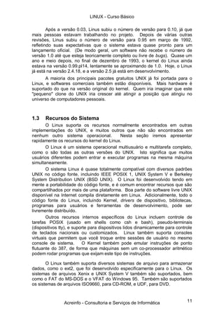 LINUX - Curso Básico

        Após a versão 0.03, Linus subiu o número de versão para 0.10, já que
mais pessoas estavam trabalhando no projeto. Depois de várias outras
revisões, Linus subiu o número de versão para 0.95 em março de 1992,
refletindo suas expectativas que o sistema estava quase pronto para um
lançamento oficial. (De modo geral, um software não recebe o número de
versão 1.0 até que esteja teoricamente completo ou livre de bugs). Quase um
ano e meio depois, no final de dezembro de 1993, o kernel do Linux ainda
estava na versão 0.99.pl14, lentamente se aproximando de 1.0. Hoje, o Linux
já está na versão 2.4.18, e a versão 2.5 já está em desenvolvimento.
       A maioria dos principais pacotes gratuitos UNIX já foi portada para o
Linux, e softwares comerciais também estão disponíveis. Mais hardware é
suportado do que na versão original do kernel. Quem iria imaginar que este
"pequeno" clone do UNIX iria crescer até atingir a posição que atingiu no
universo de computadores pessoais.



1.3   Recursos do Sistema
       O Linux suporta os recursos normalmente encontrados em outras
implementações do UNIX, e muitos outros que não são encontrados em
nenhum outro sistema operacional.             Nesta seção iremos apresentar
rapidamente os recursos do kernel do Linux.
       O Linux é um sistema operacional multiusuário e multitarefa completo,
como o são todas as outras versões do UNIX. Isto significa que muitos
usuários diferentes podem entrar e executar programas na mesma máquina
simultaneamente.
       O sistema Linux é quase totalmente compatível com diversos padrões
UNIX no código fonte, incluindo IEEE POSIX 1, UNIX System V e Berkeley
System Distribution UNIX (BSD UNIX). O Linux foi desenvolvido tendo em
mente a portabilidade do código fonte, e é comum encontrar recursos que são
compartilhados por mais de uma plataforma. Boa parte do software livre UNIX
disponível na Internet compila diretamente em Linux. Adicionalmente, todo o
código fonte do Linux, incluindo Kernel, drivers de dispositivo, bibliotecas,
programas para usuários e ferramentas de desenvolvimento, pode ser
livremente distribuído.
       Outros recursos internos específicos do Linux incluem controle de
tarefas POSIX (usado em shells como csh e bash), pseudo-terminais
(dispositivos tty), e suporte para dispositivos lidos dinamicamente para controle
de teclados nacionais ou customizados. Linux também suporta consoles
virtuais que permitem que você troque entre sessões de usuário no mesmo
console de sistema.       O Kernel também pode emular instruções de ponto
flutuante do 387, de forma que máquinas sem um co-processador aritmético
podem rodar programas que exijam este tipo de instruções.

       O Linux também suporta diversos sistemas de arquivo para armazenar
dados, como o ext2, que foi desenvolvido especificamente para o Linux. Os
sistemas de arquivos Xenix e UNIX System V também são suportados, bem
como o FAT do MS-DOS e o VFAT do Windows 95. Também são suportados
os sistemas de arquivos ISO9660, para CD-ROM, e UDF, para DVD.



                Acreinfo - Consultoria e Serviços de Informática              11
 