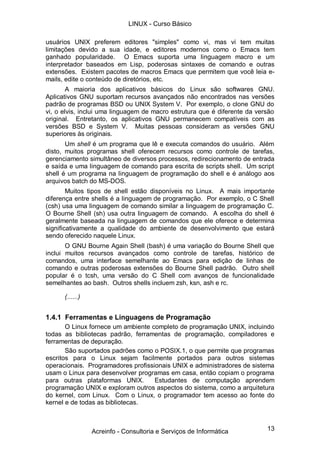 LINUX - Curso Básico

usuários UNIX preferem editores "simples" como vi, mas vi tem muitas
limitações devido a sua idade, e editores modernos como o Emacs tem
ganhado popularidade. O Emacs suporta uma linguagem macro e um
interpretador baseados em Lisp, poderosas sintaxes de comando e outras
extensões. Existem pacotes de macros Emacs que permitem que você leia e-
mails, edite o conteúdo de diretórios, etc.
        A maioria dos aplicativos básicos do Linux são softwares GNU.
Aplicativos GNU suportam recursos avançados não encontrados nas versões
padrão de programas BSD ou UNIX System V. Por exemplo, o clone GNU do
vi, o elvis, inclui uma linguagem de macro estrutura que é diferente da versão
original. Entretanto, os aplicativos GNU permanecem compatíveis com as
versões BSD e System V. Muitas pessoas consideram as versões GNU
superiores às originais.
       Um shell é um programa que lê e executa comandos do usuário. Além
disto, muitos programas shell oferecem recursos como controle de tarefas,
gerenciamento simultâneo de diversos processos, redirecionamento de entrada
e saída e uma linguagem de comando para escrita de scripts shell. Um script
shell é um programa na linguagem de programação do shell e é análogo aos
arquivos batch do MS-DOS.
        Muitos tipos de shell estão disponíveis no Linux. A mais importante
diferença entre shells é a linguagem de programação. Por exemplo, o C Shell
(csh) usa uma linguagem de comando similar a linguagem de programação C.
O Bourne Shell (sh) usa outra linguagem de comando. A escolha do shell é
geralmente baseada na linguagem de comandos que ele oferece e determina
significativamente a qualidade do ambiente de desenvolvimento que estará
sendo oferecido naquele Linux.
       O GNU Bourne Again Shell (bash) é uma variação do Bourne Shell que
inclui muitos recursos avançados como controle de tarefas, histórico de
comandos, uma interface semelhante ao Emacs para edição de linhas de
comando e outras poderosas extensões do Bourne Shell padrão. Outro shell
popular é o tcsh, uma versão do C Shell com avanços de funcionalidade
semelhantes ao bash. Outros shells incluem zsh, ksn, ash e rc.

      (......)


1.4.1 Ferramentas e Linguagens de Programação
       O Linux fornece um ambiente completo de programação UNIX, incluindo
todas as bibliotecas padrão, ferramentas de programação, compiladores e
ferramentas de depuração.
       São suportados padrões como o POSIX.1, o que permite que programas
escritos para o Linux sejam facilmente portados para outros sistemas
operacionais. Programadores profissionais UNIX e administradores de sistema
usam o Linux para desenvolver programas em casa, então copiam o programa
para outras plataformas UNIX.       Estudantes de computação aprendem
programação UNIX e exploram outros aspectos do sistema, como a arquitetura
do kernel, com Linux. Com o Linux, o programador tem acesso ao fonte do
kernel e de todas as bibliotecas.



                 Acreinfo - Consultoria e Serviços de Informática          13
 