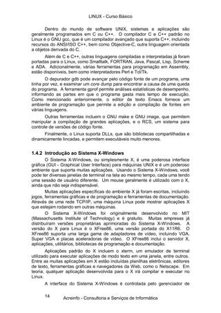 LINUX - Curso Básico

       Dentro do mundo de software UNIX, sistemas e aplicações são
geralmente programados em C ou C++. O compilador C e C++ padrão no
Linux é o GNU gcc, que é um compilador avançado que suporta C++, incluindo
recursos do ANSI/ISO C++, bem como Objective-C, outra linguagem orientada
a objetos derivada do C.
      Além de C e C++, outras linguagens compiladas e interpretadas já foram
portadas para o Linux, como Smalltalk, FORTRAN, Java, Pascal, Lisp, Scheme
e ADA. Adicionalmente, várias ferramentas para programação em Assembly,
estão disponíveis, bem como interpretadores Perl e Tcl/Tk.
       O depurador gdb pode avançar pelo código fonte de um programa, uma
linha por vez, e examinar um core dump para encontrar a causa de uma queda
do programa. A ferramenta gprof permite análises estatísticas de desempenho,
informando as partes em que o programa gasta mais tempo de execução.
Como mencionado anteriormente, o editor de texto Emacs fornece um
ambiente de programação que permite a edição e compilação de fontes em
várias linguagens.
       Outras ferramentas incluem o GNU make e GNU image, que permitem
manipular a compilação de grandes aplicações, e o RCS, um sistema para
controle de versões de código fonte.
      Finalmente, o Linux suporta DLLs, que são bibliotecas compartilhadas e
dinamicamente lincadas, e permitem executáveis muito menores.


1.4.2 Introdução ao Sistema X-Windows
       O Sistema X-Windows, ou simplesmente X, é uma poderosa interface
gráfica (GUI - Graphical User Interface) para máquinas UNIX e é um poderoso
ambiente que suporta muitas aplicações. Usando o Sistema X-Windows, você
pode ter diversas janelas de terminal na tela ao mesmo tempo, cada uma tendo
uma sessão de usuário diferente. Um mouse geralmente é utilizado com o X,
ainda que não seja indispensável.
       Muitas aplicações específicas do ambiente X já foram escritas, incluindo
jogos, ferramentas gráficas e de programação e ferramentas de documentação.
Através de uma rede TCP/IP, uma máquina Linux pode mostrar aplicações X
que estejam rodando em outras máquinas.
       O Sistema X-Windows foi originalmente desenvolvido no MIT
(Massachusetts Institute of Technology) e é gratuito. Muitas empresas já
distribuíram versões proprietárias aprimoradas do Sistema X-Windows. A
versão do X para Linux é o XFree86, uma versão portada do X11R6. O
XFree86 suporta uma larga gama de adaptadores de vídeo, incluindo VGA,
Super VGA e placas aceleradoras de vídeo. O XFree86 inclui o servidor X,
aplicações, utilitários, bibliotecas de programação e documentação.
        Aplicações padrão do X incluem o xterm, um emulador de terminal
utilizado para executar aplicações de modo texto em uma janela, entre outros.
Entre as muitas aplicações em X estão incluídas planilhas eletrônicas, editores
de texto, ferramentas gráficas e navegadores da Web, como o Netscape. Em
teoria, qualquer aplicação desenvolvida para o X irá compilar e executar no
Linux.
      A interface do Sistema X-Windows é controlada pelo gerenciador de

      14       Acreinfo - Consultoria e Serviços de Informática
 