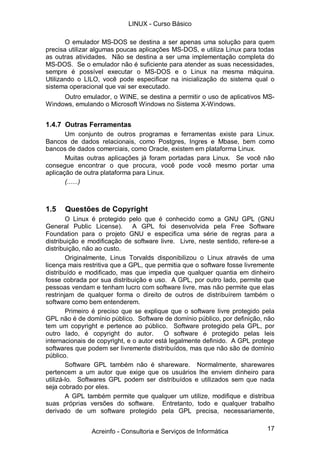 LINUX - Curso Básico

       O emulador MS-DOS se destina a ser apenas uma solução para quem
precisa utilizar algumas poucas aplicações MS-DOS, e utiliza Linux para todas
as outras atividades. Não se destina a ser uma implementação completa do
MS-DOS. Se o emulador não é suficiente para atender as suas necessidades,
sempre é possível executar o MS-DOS e o Linux na mesma máquina.
Utilizando o LILO, você pode especificar na inicialização do sistema qual o
sistema operacional que vai ser executado.
     Outro emulador, o WINE, se destina a permitir o uso de aplicativos MS-
Windows, emulando o Microsoft Windows no Sistema X-Windows.


1.4.7 Outras Ferramentas
       Um conjunto de outros programas e ferramentas existe para Linux.
Bancos de dados relacionais, como Postgres, Ingres e Mbase, bem como
bancos de dados comerciais, como Oracle, existem em plataforma Linux.
       Muitas outras aplicações já foram portadas para Linux. Se você não
consegue encontrar o que procura, você pode você mesmo portar uma
aplicação de outra plataforma para Linux.
       (......)



1.5   Questões de Copyright
        O Linux é protegido pelo que é conhecido como a GNU GPL (GNU
General Public License).       A GPL foi desenvolvida pela Free Software
Foundation para o projeto GNU e especifica uma série de regras para a
distribuição e modificação de software livre. Livre, neste sentido, refere-se a
distribuição, não ao custo.
        Originalmente, Linus Torvalds disponibilizou o Linux através de uma
licença mais restritiva que a GPL, que permitia que o software fosse livremente
distribuído e modificado, mas que impedia que qualquer quantia em dinheiro
fosse cobrada por sua distribuição e uso. A GPL, por outro lado, permite que
pessoas vendam e tenham lucro com software livre, mas não permite que elas
restrinjam de qualquer forma o direito de outros de distribuírem também o
software como bem entenderem.
        Primeiro é preciso que se explique que o software livre protegido pela
GPL não é de domínio público. Software de domínio público, por definição, não
tem um copyright e pertence ao público. Software protegido pela GPL, por
outro lado, é copyright do autor.         O software é protegido pelas leis
internacionais de copyright, e o autor está legalmente definido. A GPL protege
softwares que podem ser livremente distribuídos, mas que não são de domínio
público.
        Software GPL também não é shareware. Normalmente, sharewares
pertencem a um autor que exige que os usuários lhe enviem dinheiro para
utilizá-lo. Softwares GPL podem ser distribuídos e utilizados sem que nada
seja cobrado por eles.
        A GPL também permite que qualquer um utilize, modifique e distribua
suas próprias versões do software. Entretanto, todo e qualquer trabalho
derivado de um software protegido pela GPL precisa, necessariamente,


               Acreinfo - Consultoria e Serviços de Informática             17
 